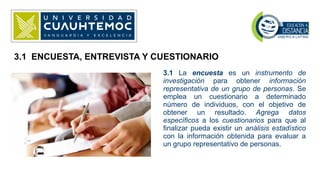 3.1 La encuesta es un instrumento de
investigación para obtener información
representativa de un grupo de personas. Se
emplea un cuestionario a determinado
número de individuos, con el objetivo de
obtener un resultado. Agrega datos
específicos a los cuestionarios para que al
finalizar pueda existir un análisis estadístico
con la información obtenida para evaluar a
un grupo representativo de personas.
3.1 ENCUESTA, ENTREVISTA Y CUESTIONARIO
 