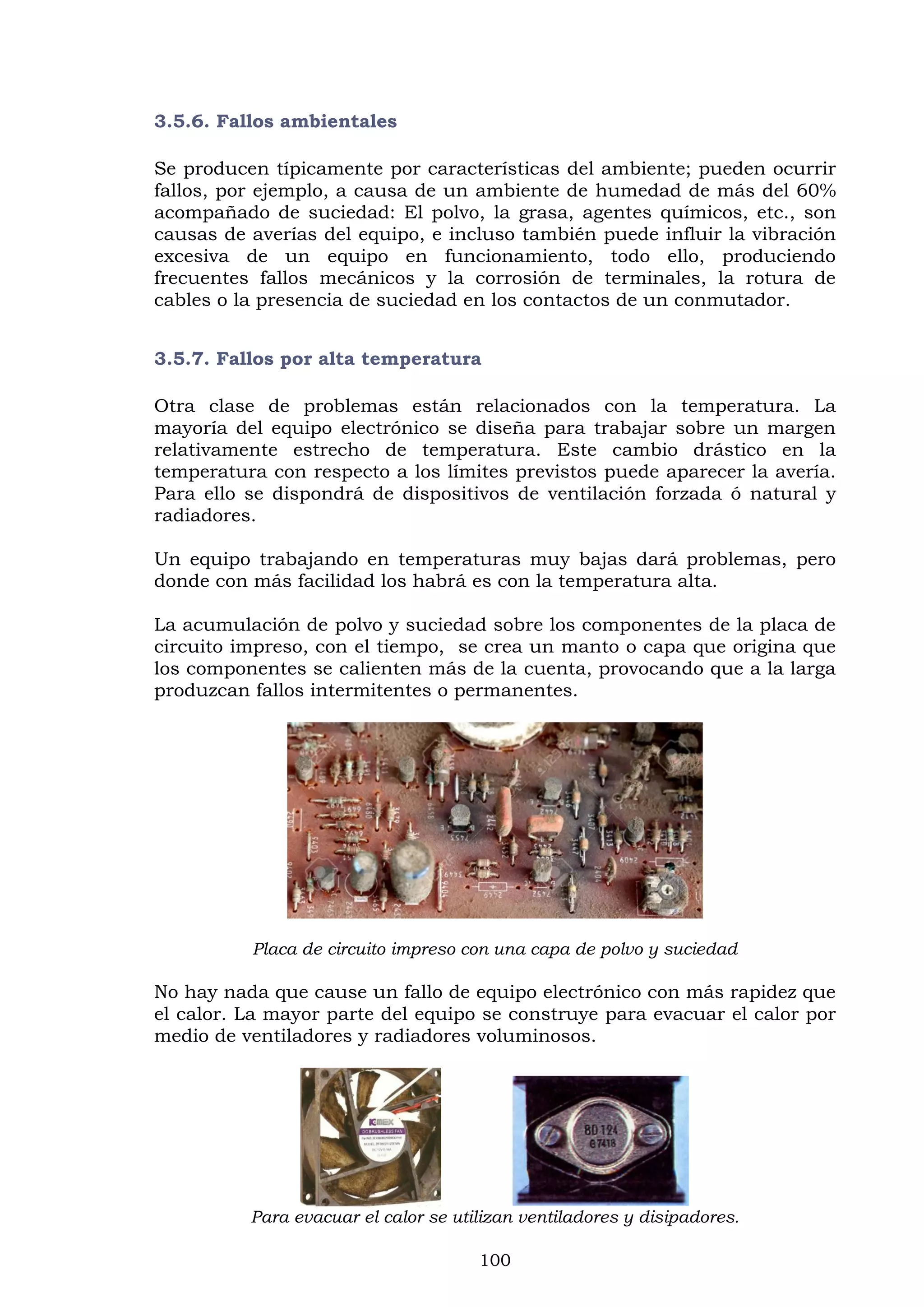 100
3.5.6. Fallos ambientales
Se producen típicamente por características del ambiente; pueden ocurrir
fallos, por ejemplo, a causa de un ambiente de humedad de más del 60%
acompañado de suciedad: El polvo, la grasa, agentes químicos, etc., son
causas de averías del equipo, e incluso también puede influir la vibración
excesiva de un equipo en funcionamiento, todo ello, produciendo
frecuentes fallos mecánicos y la corrosión de terminales, la rotura de
cables o la presencia de suciedad en los contactos de un conmutador.
3.5.7. Fallos por alta temperatura
Otra clase de problemas están relacionados con la temperatura. La
mayoría del equipo electrónico se diseña para trabajar sobre un margen
relativamente estrecho de temperatura. Este cambio drástico en la
temperatura con respecto a los límites previstos puede aparecer la avería.
Para ello se dispondrá de dispositivos de ventilación forzada ó natural y
radiadores.
Un equipo trabajando en temperaturas muy bajas dará problemas, pero
donde con más facilidad los habrá es con la temperatura alta.
La acumulación de polvo y suciedad sobre los componentes de la placa de
circuito impreso, con el tiempo, se crea un manto o capa que origina que
los componentes se calienten más de la cuenta, provocando que a la larga
produzcan fallos intermitentes o permanentes.
Placa de circuito impreso con una capa de polvo y suciedad
No hay nada que cause un fallo de equipo electrónico con más rapidez que
el calor. La mayor parte del equipo se construye para evacuar el calor por
medio de ventiladores y radiadores voluminosos.
Para evacuar el calor se utilizan ventiladores y disipadores.
 