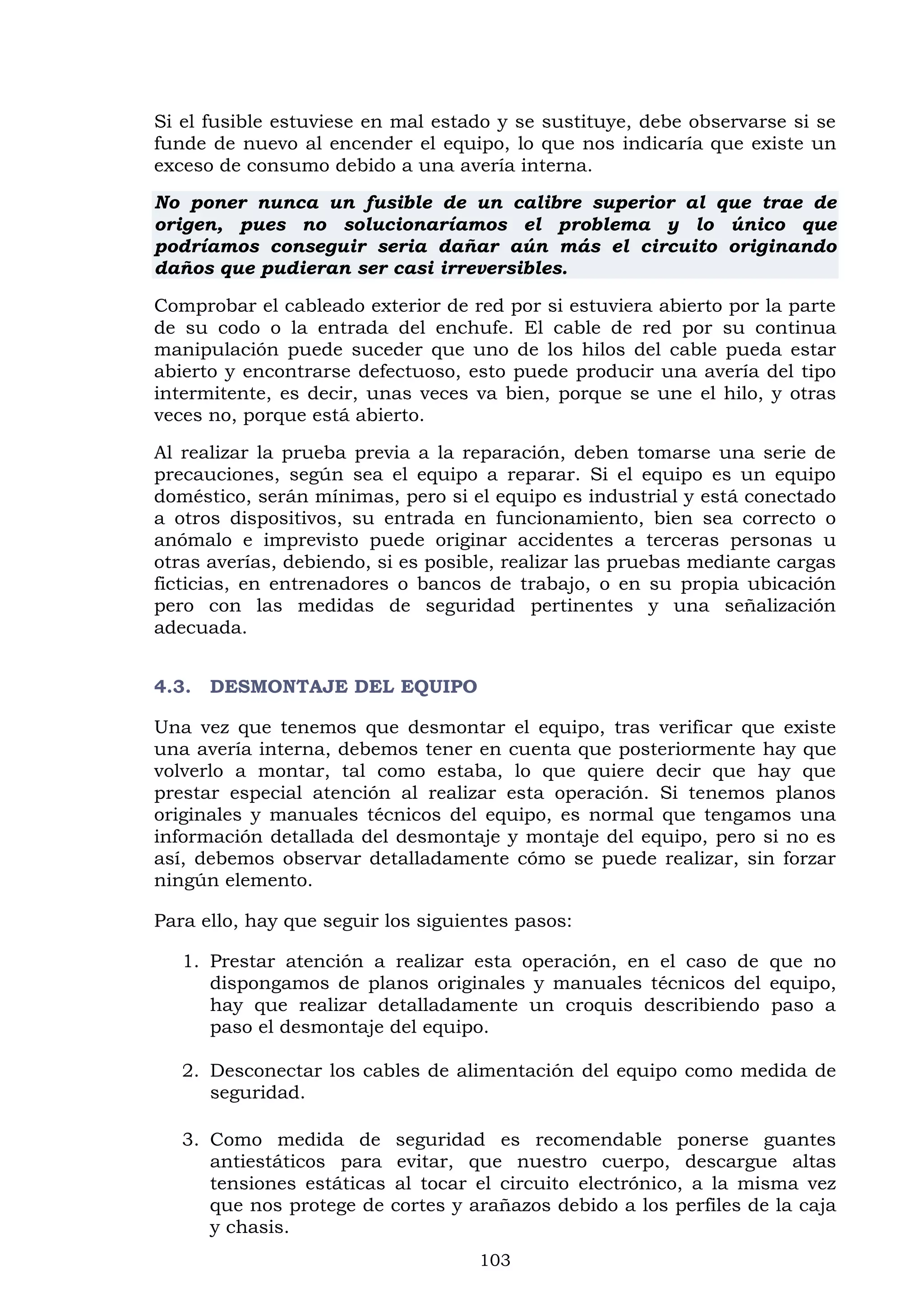 103
Si el fusible estuviese en mal estado y se sustituye, debe observarse si se
funde de nuevo al encender el equipo, lo que nos indicaría que existe un
exceso de consumo debido a una avería interna.
No poner nunca un fusible de un calibre superior al que trae de
origen, pues no solucionaríamos el problema y lo único que
podríamos conseguir seria dañar aún más el circuito originando
daños que pudieran ser casi irreversibles.
Comprobar el cableado exterior de red por si estuviera abierto por la parte
de su codo o la entrada del enchufe. El cable de red por su continua
manipulación puede suceder que uno de los hilos del cable pueda estar
abierto y encontrarse defectuoso, esto puede producir una avería del tipo
intermitente, es decir, unas veces va bien, porque se une el hilo, y otras
veces no, porque está abierto.
Al realizar la prueba previa a la reparación, deben tomarse una serie de
precauciones, según sea el equipo a reparar. Si el equipo es un equipo
doméstico, serán mínimas, pero si el equipo es industrial y está conectado
a otros dispositivos, su entrada en funcionamiento, bien sea correcto o
anómalo e imprevisto puede originar accidentes a terceras personas u
otras averías, debiendo, si es posible, realizar las pruebas mediante cargas
ficticias, en entrenadores o bancos de trabajo, o en su propia ubicación
pero con las medidas de seguridad pertinentes y una señalización
adecuada.
4.3. DESMONTAJE DEL EQUIPO
Una vez que tenemos que desmontar el equipo, tras verificar que existe
una avería interna, debemos tener en cuenta que posteriormente hay que
volverlo a montar, tal como estaba, lo que quiere decir que hay que
prestar especial atención al realizar esta operación. Si tenemos planos
originales y manuales técnicos del equipo, es normal que tengamos una
información detallada del desmontaje y montaje del equipo, pero si no es
así, debemos observar detalladamente cómo se puede realizar, sin forzar
ningún elemento.
Para ello, hay que seguir los siguientes pasos:
1. Prestar atención a realizar esta operación, en el caso de que no
dispongamos de planos originales y manuales técnicos del equipo,
hay que realizar detalladamente un croquis describiendo paso a
paso el desmontaje del equipo.
2. Desconectar los cables de alimentación del equipo como medida de
seguridad.
3. Como medida de seguridad es recomendable ponerse guantes
antiestáticos para evitar, que nuestro cuerpo, descargue altas
tensiones estáticas al tocar el circuito electrónico, a la misma vez
que nos protege de cortes y arañazos debido a los perfiles de la caja
y chasis.
 
