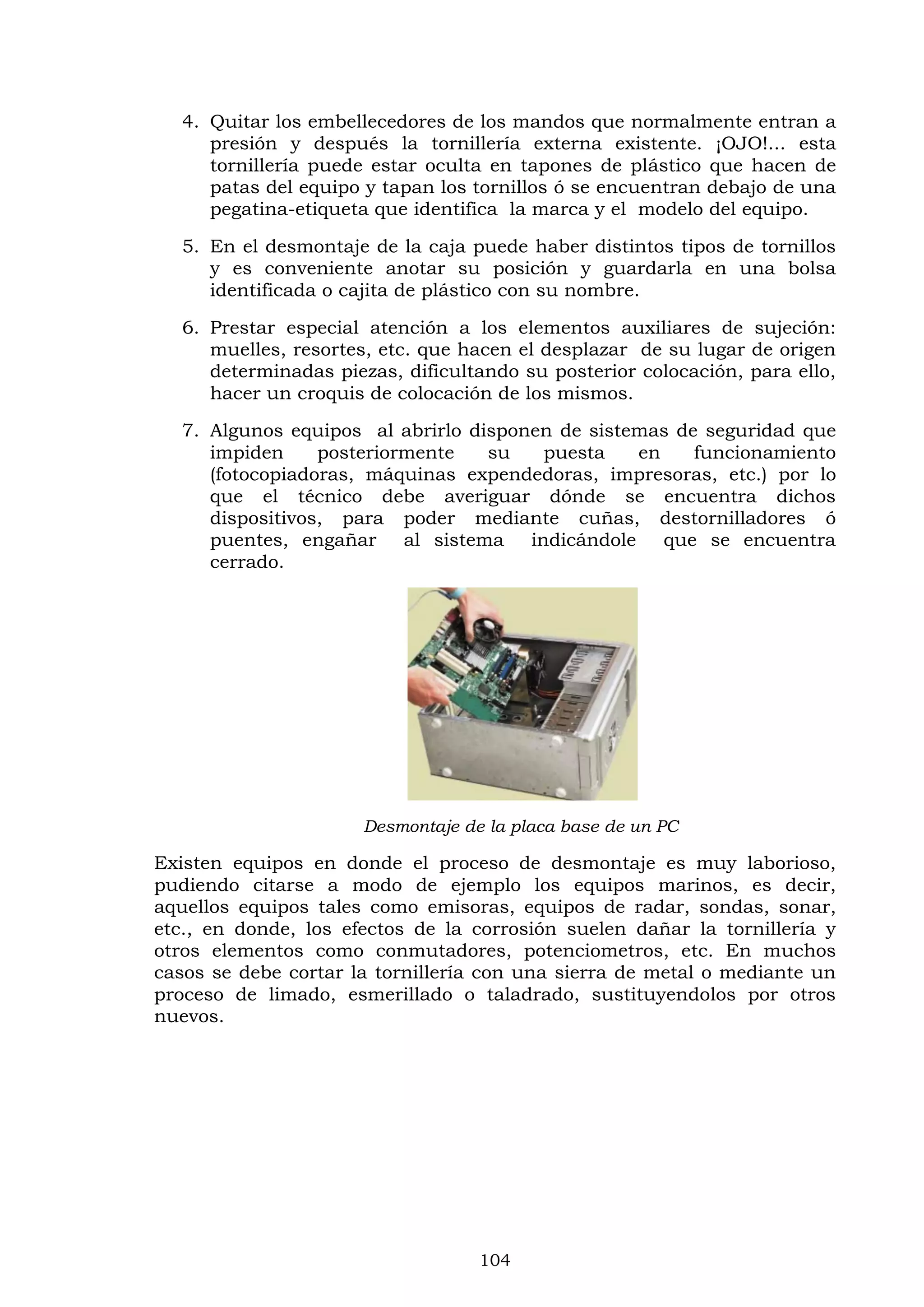 104
4. Quitar los embellecedores de los mandos que normalmente entran a
presión y después la tornillería externa existente. ¡OJO!... esta
tornillería puede estar oculta en tapones de plástico que hacen de
patas del equipo y tapan los tornillos ó se encuentran debajo de una
pegatina-etiqueta que identifica la marca y el modelo del equipo.
5. En el desmontaje de la caja puede haber distintos tipos de tornillos
y es conveniente anotar su posición y guardarla en una bolsa
identificada o cajita de plástico con su nombre.
6. Prestar especial atención a los elementos auxiliares de sujeción:
muelles, resortes, etc. que hacen el desplazar de su lugar de origen
determinadas piezas, dificultando su posterior colocación, para ello,
hacer un croquis de colocación de los mismos.
7. Algunos equipos al abrirlo disponen de sistemas de seguridad que
impiden posteriormente su puesta en funcionamiento
(fotocopiadoras, máquinas expendedoras, impresoras, etc.) por lo
que el técnico debe averiguar dónde se encuentra dichos
dispositivos, para poder mediante cuñas, destornilladores ó
puentes, engañar al sistema indicándole que se encuentra
cerrado.
Desmontaje de la placa base de un PC
Existen equipos en donde el proceso de desmontaje es muy laborioso,
pudiendo citarse a modo de ejemplo los equipos marinos, es decir,
aquellos equipos tales como emisoras, equipos de radar, sondas, sonar,
etc., en donde, los efectos de la corrosión suelen dañar la tornillería y
otros elementos como conmutadores, potenciometros, etc. En muchos
casos se debe cortar la tornillería con una sierra de metal o mediante un
proceso de limado, esmerillado o taladrado, sustituyendolos por otros
nuevos.
 