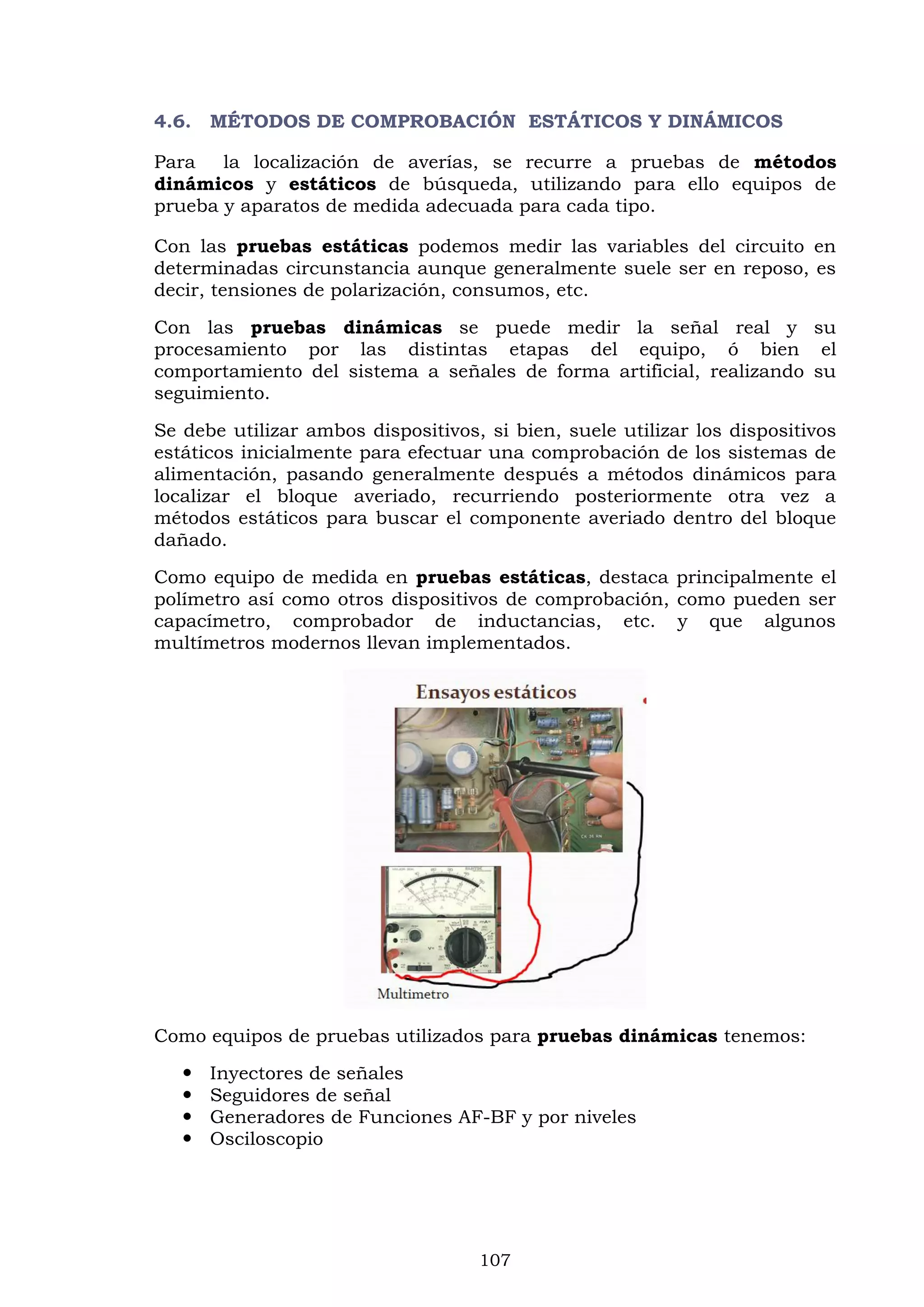 107
4.6. MÉTODOS DE COMPROBACIÓN ESTÁTICOS Y DINÁMICOS
Para la localización de averías, se recurre a pruebas de métodos
dinámicos y estáticos de búsqueda, utilizando para ello equipos de
prueba y aparatos de medida adecuada para cada tipo.
Con las pruebas estáticas podemos medir las variables del circuito en
determinadas circunstancia aunque generalmente suele ser en reposo, es
decir, tensiones de polarización, consumos, etc.
Con las pruebas dinámicas se puede medir la señal real y su
procesamiento por las distintas etapas del equipo, ó bien el
comportamiento del sistema a señales de forma artificial, realizando su
seguimiento.
Se debe utilizar ambos dispositivos, si bien, suele utilizar los dispositivos
estáticos inicialmente para efectuar una comprobación de los sistemas de
alimentación, pasando generalmente después a métodos dinámicos para
localizar el bloque averiado, recurriendo posteriormente otra vez a
métodos estáticos para buscar el componente averiado dentro del bloque
dañado.
Como equipo de medida en pruebas estáticas, destaca principalmente el
polímetro así como otros dispositivos de comprobación, como pueden ser
capacímetro, comprobador de inductancias, etc. y que algunos
multímetros modernos llevan implementados.
Como equipos de pruebas utilizados para pruebas dinámicas tenemos:
 Inyectores de señales
 Seguidores de señal
 Generadores de Funciones AF-BF y por niveles
 Osciloscopio
 