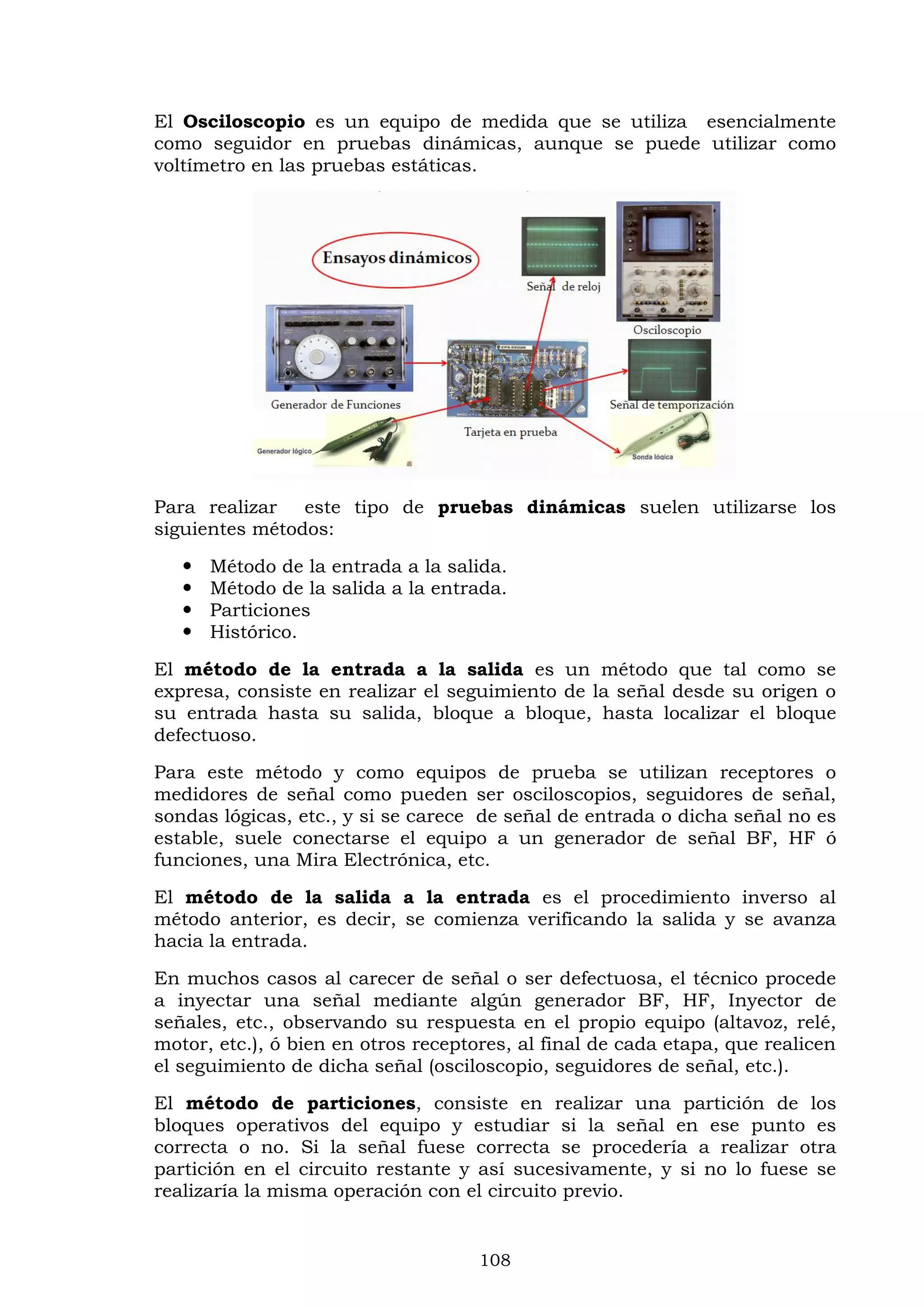 108
El Osciloscopio es un equipo de medida que se utiliza esencialmente
como seguidor en pruebas dinámicas, aunque se puede utilizar como
voltímetro en las pruebas estáticas.
Para realizar este tipo de pruebas dinámicas suelen utilizarse los
siguientes métodos:
 Método de la entrada a la salida.
 Método de la salida a la entrada.
 Particiones
 Histórico.
El método de la entrada a la salida es un método que tal como se
expresa, consiste en realizar el seguimiento de la señal desde su origen o
su entrada hasta su salida, bloque a bloque, hasta localizar el bloque
defectuoso.
Para este método y como equipos de prueba se utilizan receptores o
medidores de señal como pueden ser osciloscopios, seguidores de señal,
sondas lógicas, etc., y si se carece de señal de entrada o dicha señal no es
estable, suele conectarse el equipo a un generador de señal BF, HF ó
funciones, una Mira Electrónica, etc.
El método de la salida a la entrada es el procedimiento inverso al
método anterior, es decir, se comienza verificando la salida y se avanza
hacia la entrada.
En muchos casos al carecer de señal o ser defectuosa, el técnico procede
a inyectar una señal mediante algún generador BF, HF, Inyector de
señales, etc., observando su respuesta en el propio equipo (altavoz, relé,
motor, etc.), ó bien en otros receptores, al final de cada etapa, que realicen
el seguimiento de dicha señal (osciloscopio, seguidores de señal, etc.).
El método de particiones, consiste en realizar una partición de los
bloques operativos del equipo y estudiar si la señal en ese punto es
correcta o no. Si la señal fuese correcta se procedería a realizar otra
partición en el circuito restante y así sucesivamente, y si no lo fuese se
realizaría la misma operación con el circuito previo.
 