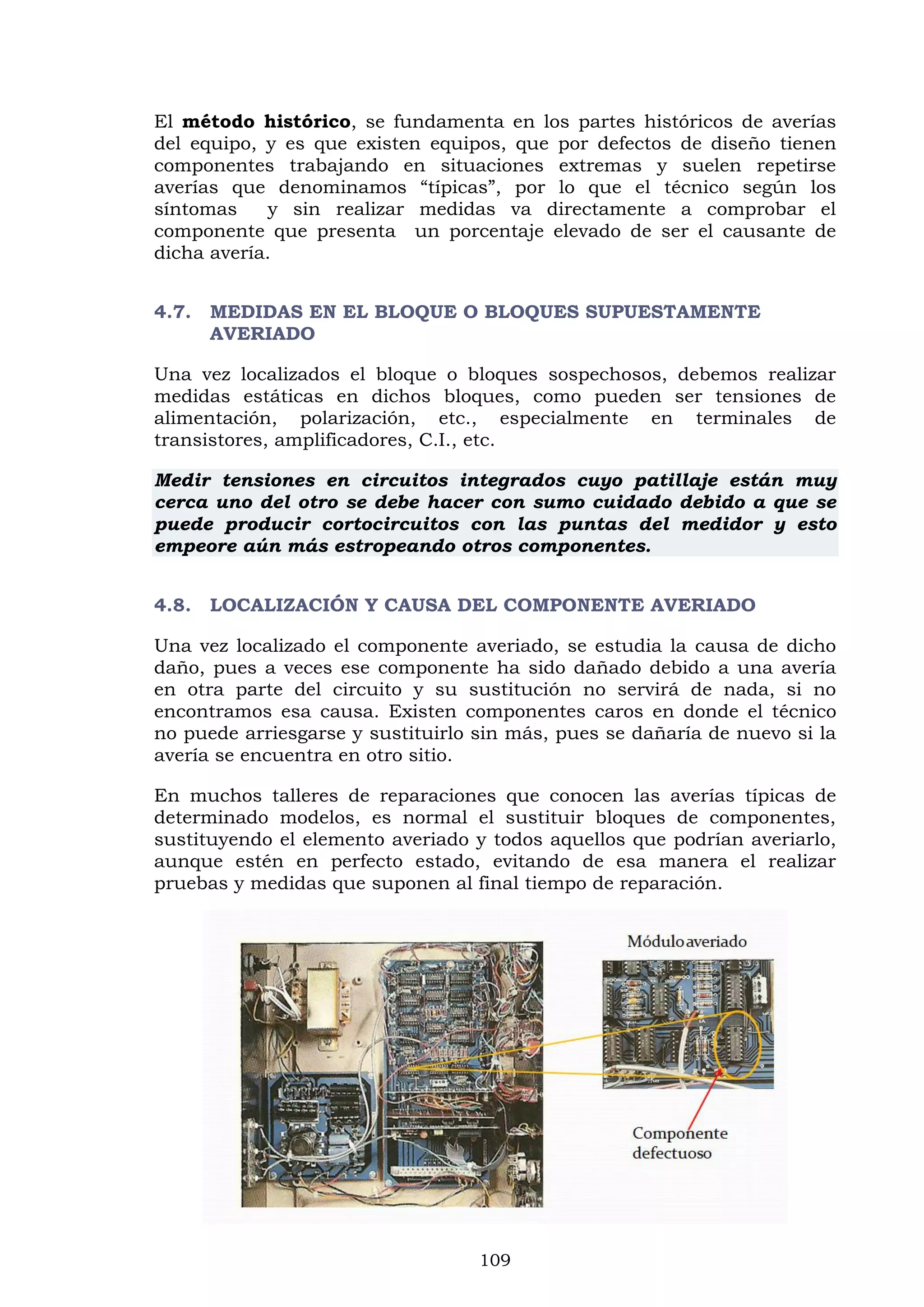 109
El método histórico, se fundamenta en los partes históricos de averías
del equipo, y es que existen equipos, que por defectos de diseño tienen
componentes trabajando en situaciones extremas y suelen repetirse
averías que denominamos “típicas”, por lo que el técnico según los
síntomas y sin realizar medidas va directamente a comprobar el
componente que presenta un porcentaje elevado de ser el causante de
dicha avería.
4.7. MEDIDAS EN EL BLOQUE O BLOQUES SUPUESTAMENTE
AVERIADO
Una vez localizados el bloque o bloques sospechosos, debemos realizar
medidas estáticas en dichos bloques, como pueden ser tensiones de
alimentación, polarización, etc., especialmente en terminales de
transistores, amplificadores, C.I., etc.
Medir tensiones en circuitos integrados cuyo patillaje están muy
cerca uno del otro se debe hacer con sumo cuidado debido a que se
puede producir cortocircuitos con las puntas del medidor y esto
empeore aún más estropeando otros componentes.
4.8. LOCALIZACIÓN Y CAUSA DEL COMPONENTE AVERIADO
Una vez localizado el componente averiado, se estudia la causa de dicho
daño, pues a veces ese componente ha sido dañado debido a una avería
en otra parte del circuito y su sustitución no servirá de nada, si no
encontramos esa causa. Existen componentes caros en donde el técnico
no puede arriesgarse y sustituirlo sin más, pues se dañaría de nuevo si la
avería se encuentra en otro sitio.
En muchos talleres de reparaciones que conocen las averías típicas de
determinado modelos, es normal el sustituir bloques de componentes,
sustituyendo el elemento averiado y todos aquellos que podrían averiarlo,
aunque estén en perfecto estado, evitando de esa manera el realizar
pruebas y medidas que suponen al final tiempo de reparación.
 