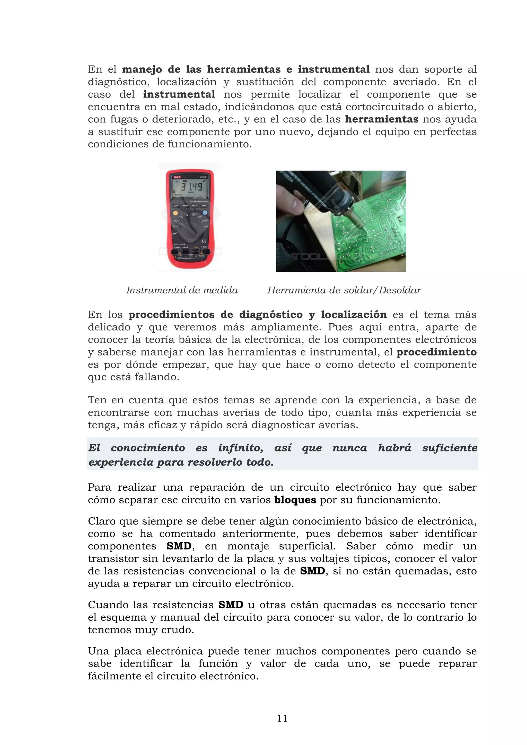 11
En el manejo de las herramientas e instrumental nos dan soporte al
diagnóstico, localización y sustitución del componente averiado. En el
caso del instrumental nos permite localizar el componente que se
encuentra en mal estado, indicándonos que está cortocircuitado o abierto,
con fugas o deteriorado, etc., y en el caso de las herramientas nos ayuda
a sustituir ese componente por uno nuevo, dejando el equipo en perfectas
condiciones de funcionamiento.
Instrumental de medida Herramienta de soldar/Desoldar
En los procedimientos de diagnóstico y localización es el tema más
delicado y que veremos más ampliamente. Pues aquí entra, aparte de
conocer la teoría básica de la electrónica, de los componentes electrónicos
y saberse manejar con las herramientas e instrumental, el procedimiento
es por dónde empezar, que hay que hace o como detecto el componente
que está fallando.
Ten en cuenta que estos temas se aprende con la experiencia, a base de
encontrarse con muchas averías de todo tipo, cuanta más experiencia se
tenga, más eficaz y rápido será diagnosticar averías.
El conocimiento es infinito, así que nunca habrá suficiente
experiencia para resolverlo todo.
Para realizar una reparación de un circuito electrónico hay que saber
cómo separar ese circuito en varios bloques por su funcionamiento.
Claro que siempre se debe tener algún conocimiento básico de electrónica,
como se ha comentado anteriormente, pues debemos saber identificar
componentes SMD, en montaje superficial. Saber cómo medir un
transistor sin levantarlo de la placa y sus voltajes típicos, conocer el valor
de las resistencias convencional o la de SMD, si no están quemadas, esto
ayuda a reparar un circuito electrónico.
Cuando las resistencias SMD u otras están quemadas es necesario tener
el esquema y manual del circuito para conocer su valor, de lo contrario lo
tenemos muy crudo.
Una placa electrónica puede tener muchos componentes pero cuando se
sabe identificar la función y valor de cada uno, se puede reparar
fácilmente el circuito electrónico.
 