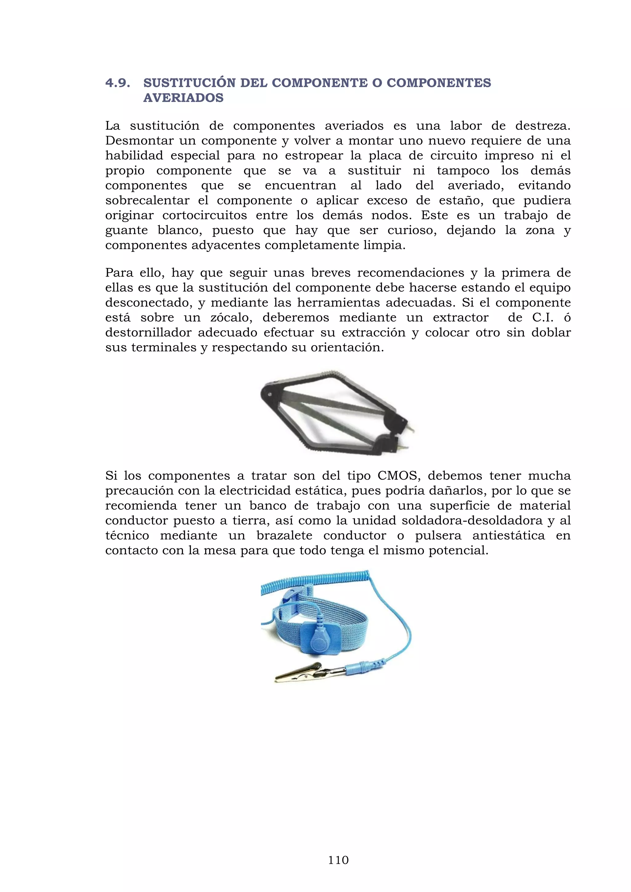 110
4.9. SUSTITUCIÓN DEL COMPONENTE O COMPONENTES
AVERIADOS
La sustitución de componentes averiados es una labor de destreza.
Desmontar un componente y volver a montar uno nuevo requiere de una
habilidad especial para no estropear la placa de circuito impreso ni el
propio componente que se va a sustituir ni tampoco los demás
componentes que se encuentran al lado del averiado, evitando
sobrecalentar el componente o aplicar exceso de estaño, que pudiera
originar cortocircuitos entre los demás nodos. Este es un trabajo de
guante blanco, puesto que hay que ser curioso, dejando la zona y
componentes adyacentes completamente limpia.
Para ello, hay que seguir unas breves recomendaciones y la primera de
ellas es que la sustitución del componente debe hacerse estando el equipo
desconectado, y mediante las herramientas adecuadas. Si el componente
está sobre un zócalo, deberemos mediante un extractor de C.I. ó
destornillador adecuado efectuar su extracción y colocar otro sin doblar
sus terminales y respectando su orientación.
Si los componentes a tratar son del tipo CMOS, debemos tener mucha
precaución con la electricidad estática, pues podría dañarlos, por lo que se
recomienda tener un banco de trabajo con una superficie de material
conductor puesto a tierra, así como la unidad soldadora-desoldadora y al
técnico mediante un brazalete conductor o pulsera antiestática en
contacto con la mesa para que todo tenga el mismo potencial.
 