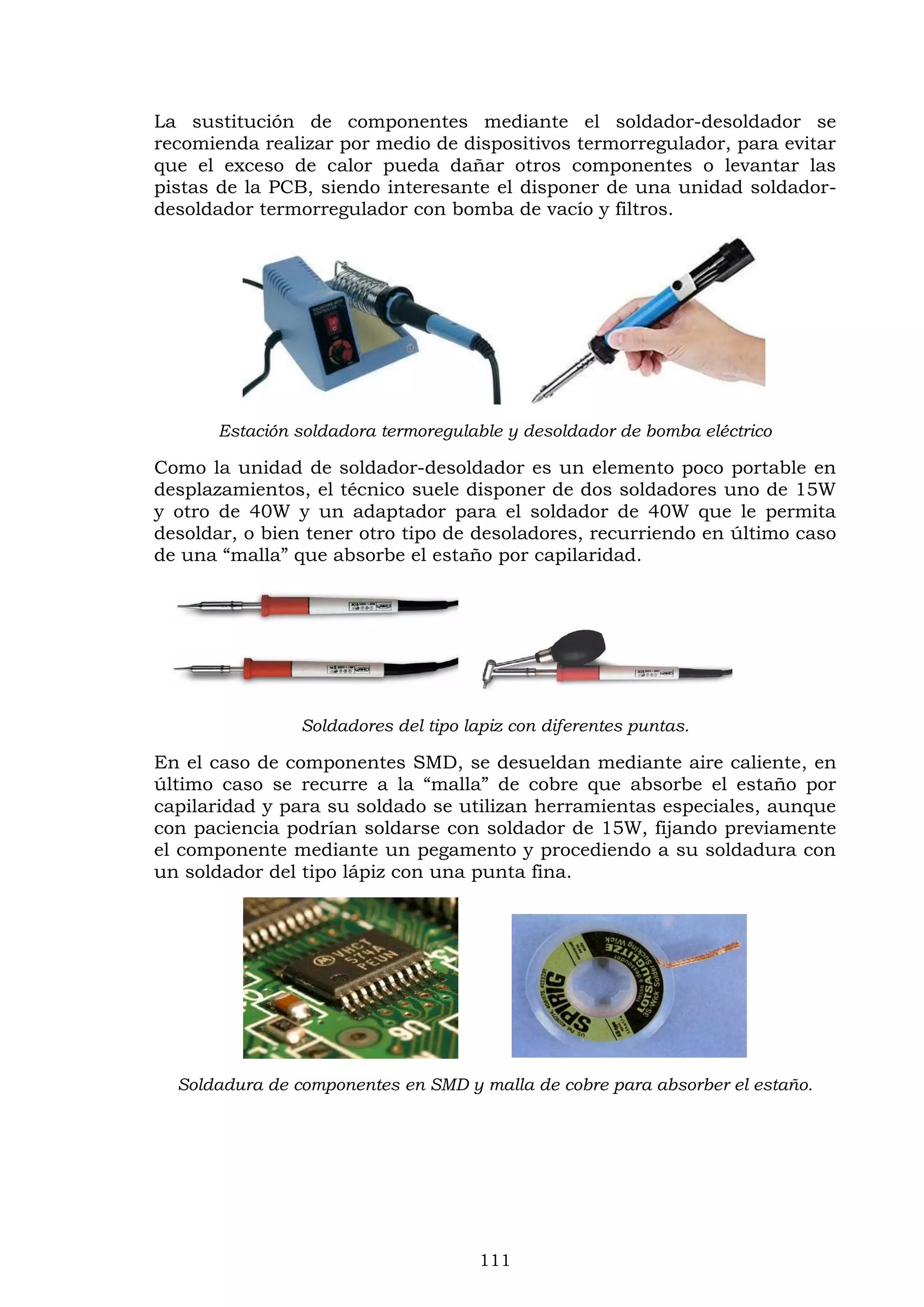 111
La sustitución de componentes mediante el soldador-desoldador se
recomienda realizar por medio de dispositivos termorregulador, para evitar
que el exceso de calor pueda dañar otros componentes o levantar las
pistas de la PCB, siendo interesante el disponer de una unidad soldador-
desoldador termorregulador con bomba de vacío y filtros.
Estación soldadora termoregulable y desoldador de bomba eléctrico
Como la unidad de soldador-desoldador es un elemento poco portable en
desplazamientos, el técnico suele disponer de dos soldadores uno de 15W
y otro de 40W y un adaptador para el soldador de 40W que le permita
desoldar, o bien tener otro tipo de desoladores, recurriendo en último caso
de una “malla” que absorbe el estaño por capilaridad.
Soldadores del tipo lapiz con diferentes puntas.
En el caso de componentes SMD, se desueldan mediante aire caliente, en
último caso se recurre a la “malla” de cobre que absorbe el estaño por
capilaridad y para su soldado se utilizan herramientas especiales, aunque
con paciencia podrían soldarse con soldador de 15W, fijando previamente
el componente mediante un pegamento y procediendo a su soldadura con
un soldador del tipo lápiz con una punta fina.
Soldadura de componentes en SMD y malla de cobre para absorber el estaño.
 