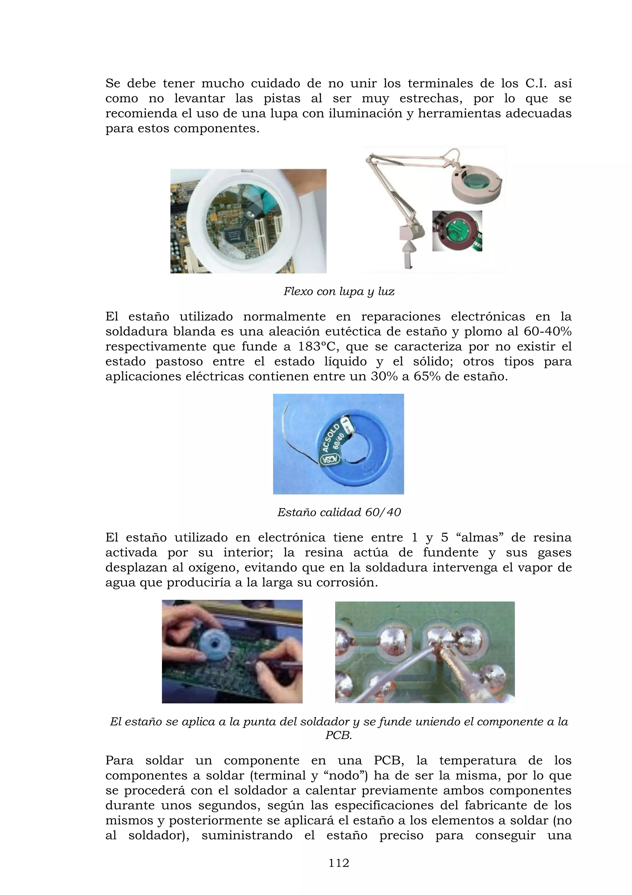 112
Se debe tener mucho cuidado de no unir los terminales de los C.I. así
como no levantar las pistas al ser muy estrechas, por lo que se
recomienda el uso de una lupa con iluminación y herramientas adecuadas
para estos componentes.
Flexo con lupa y luz
El estaño utilizado normalmente en reparaciones electrónicas en la
soldadura blanda es una aleación eutéctica de estaño y plomo al 60-40%
respectivamente que funde a 183ºC, que se caracteriza por no existir el
estado pastoso entre el estado líquido y el sólido; otros tipos para
aplicaciones eléctricas contienen entre un 30% a 65% de estaño.
Estaño calidad 60/40
El estaño utilizado en electrónica tiene entre 1 y 5 “almas” de resina
activada por su interior; la resina actúa de fundente y sus gases
desplazan al oxígeno, evitando que en la soldadura intervenga el vapor de
agua que produciría a la larga su corrosión.
El estaño se aplica a la punta del soldador y se funde uniendo el componente a la
PCB.
Para soldar un componente en una PCB, la temperatura de los
componentes a soldar (terminal y “nodo”) ha de ser la misma, por lo que
se procederá con el soldador a calentar previamente ambos componentes
durante unos segundos, según las especificaciones del fabricante de los
mismos y posteriormente se aplicará el estaño a los elementos a soldar (no
al soldador), suministrando el estaño preciso para conseguir una
 