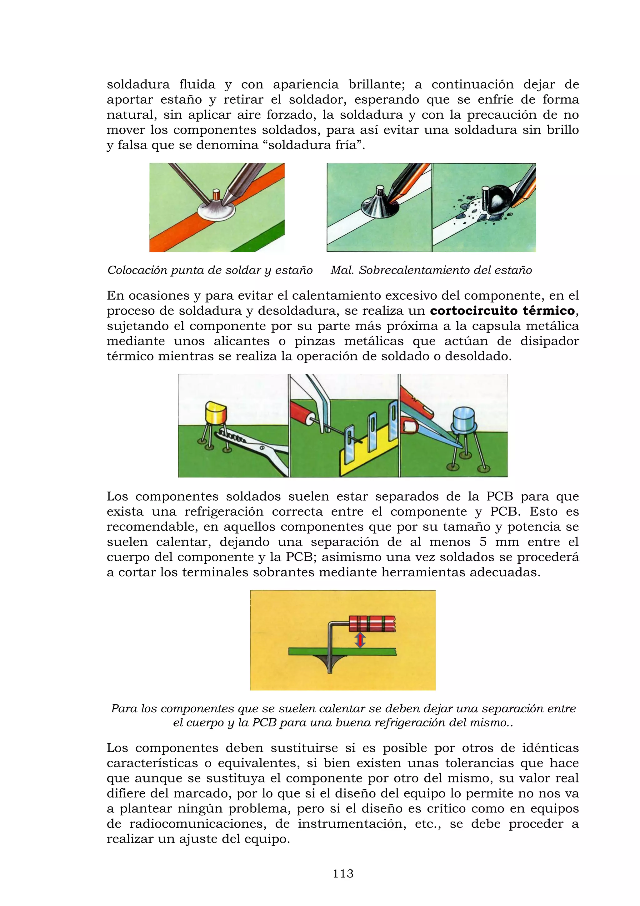 113
soldadura fluida y con apariencia brillante; a continuación dejar de
aportar estaño y retirar el soldador, esperando que se enfríe de forma
natural, sin aplicar aire forzado, la soldadura y con la precaución de no
mover los componentes soldados, para así evitar una soldadura sin brillo
y falsa que se denomina “soldadura fría”.
Colocación punta de soldar y estaño Mal. Sobrecalentamiento del estaño
En ocasiones y para evitar el calentamiento excesivo del componente, en el
proceso de soldadura y desoldadura, se realiza un cortocircuito térmico,
sujetando el componente por su parte más próxima a la capsula metálica
mediante unos alicantes o pinzas metálicas que actúan de disipador
térmico mientras se realiza la operación de soldado o desoldado.
Los componentes soldados suelen estar separados de la PCB para que
exista una refrigeración correcta entre el componente y PCB. Esto es
recomendable, en aquellos componentes que por su tamaño y potencia se
suelen calentar, dejando una separación de al menos 5 mm entre el
cuerpo del componente y la PCB; asimismo una vez soldados se procederá
a cortar los terminales sobrantes mediante herramientas adecuadas.
Para los componentes que se suelen calentar se deben dejar una separación entre
el cuerpo y la PCB para una buena refrigeración del mismo..
Los componentes deben sustituirse si es posible por otros de idénticas
características o equivalentes, si bien existen unas tolerancias que hace
que aunque se sustituya el componente por otro del mismo, su valor real
difiere del marcado, por lo que si el diseño del equipo lo permite no nos va
a plantear ningún problema, pero si el diseño es crítico como en equipos
de radiocomunicaciones, de instrumentación, etc., se debe proceder a
realizar un ajuste del equipo.
 