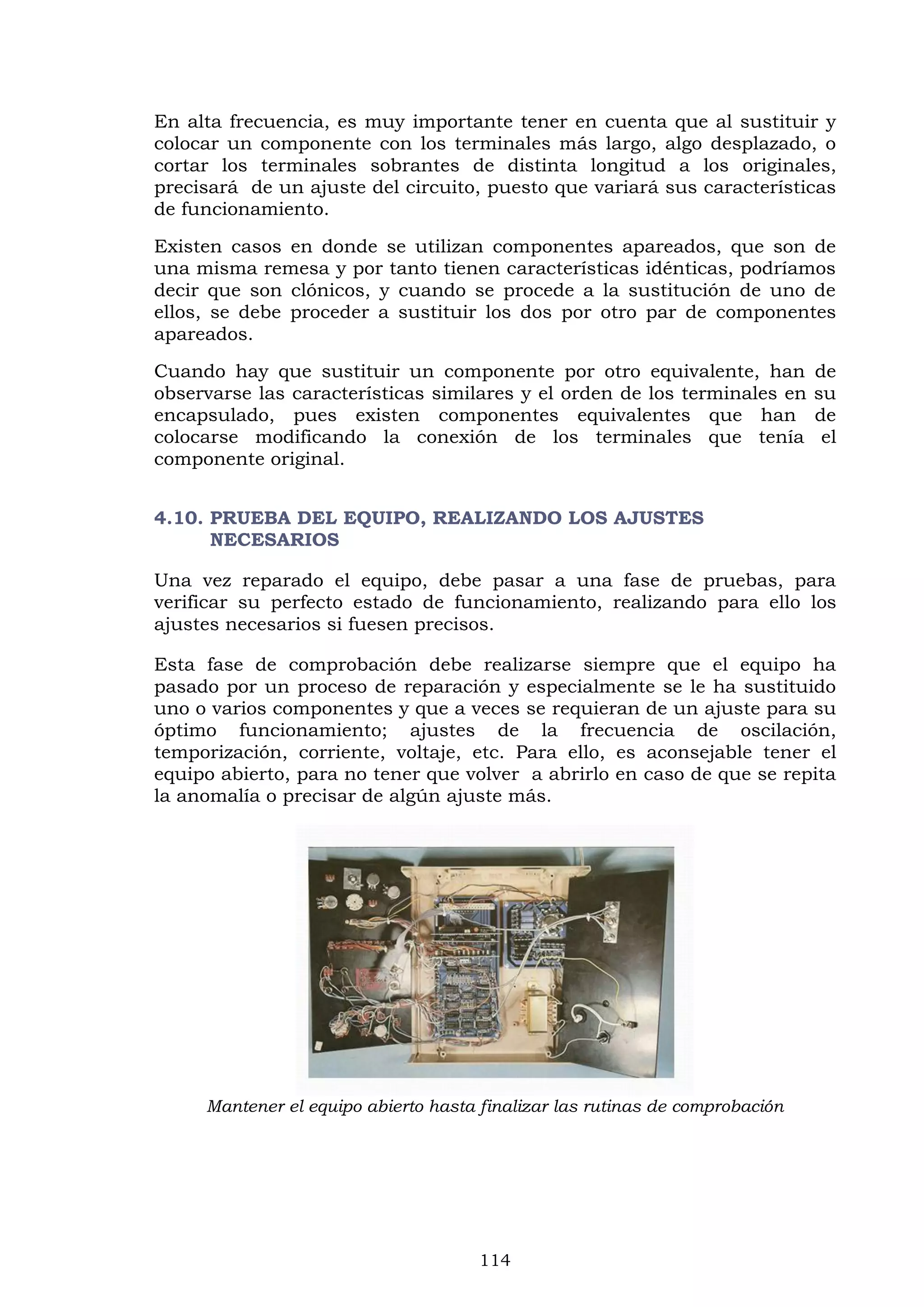 114
En alta frecuencia, es muy importante tener en cuenta que al sustituir y
colocar un componente con los terminales más largo, algo desplazado, o
cortar los terminales sobrantes de distinta longitud a los originales,
precisará de un ajuste del circuito, puesto que variará sus características
de funcionamiento.
Existen casos en donde se utilizan componentes apareados, que son de
una misma remesa y por tanto tienen características idénticas, podríamos
decir que son clónicos, y cuando se procede a la sustitución de uno de
ellos, se debe proceder a sustituir los dos por otro par de componentes
apareados.
Cuando hay que sustituir un componente por otro equivalente, han de
observarse las características similares y el orden de los terminales en su
encapsulado, pues existen componentes equivalentes que han de
colocarse modificando la conexión de los terminales que tenía el
componente original.
4.10. PRUEBA DEL EQUIPO, REALIZANDO LOS AJUSTES
NECESARIOS
Una vez reparado el equipo, debe pasar a una fase de pruebas, para
verificar su perfecto estado de funcionamiento, realizando para ello los
ajustes necesarios si fuesen precisos.
Esta fase de comprobación debe realizarse siempre que el equipo ha
pasado por un proceso de reparación y especialmente se le ha sustituido
uno o varios componentes y que a veces se requieran de un ajuste para su
óptimo funcionamiento; ajustes de la frecuencia de oscilación,
temporización, corriente, voltaje, etc. Para ello, es aconsejable tener el
equipo abierto, para no tener que volver a abrirlo en caso de que se repita
la anomalía o precisar de algún ajuste más.
Mantener el equipo abierto hasta finalizar las rutinas de comprobación
 