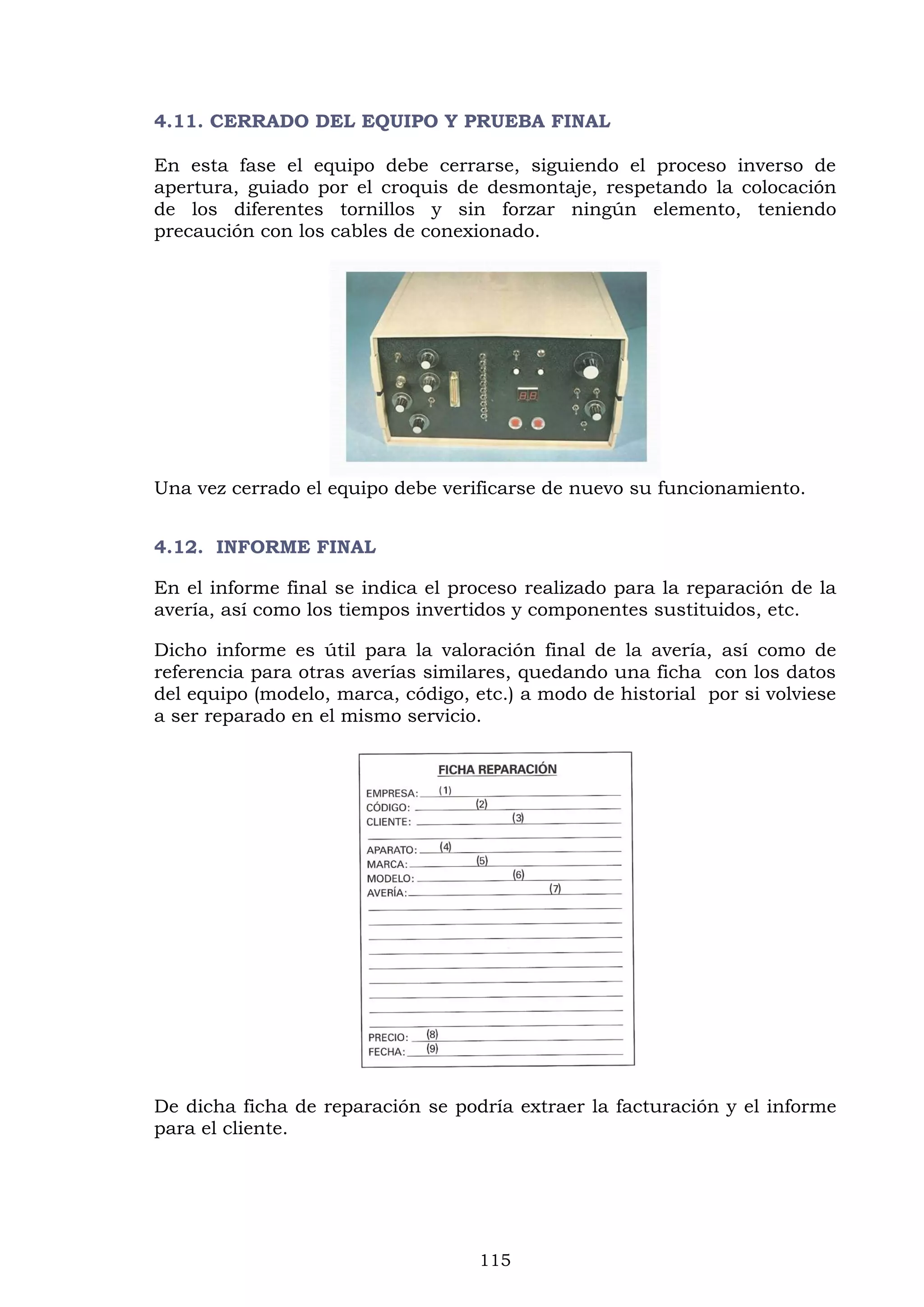 115
4.11. CERRADO DEL EQUIPO Y PRUEBA FINAL
En esta fase el equipo debe cerrarse, siguiendo el proceso inverso de
apertura, guiado por el croquis de desmontaje, respetando la colocación
de los diferentes tornillos y sin forzar ningún elemento, teniendo
precaución con los cables de conexionado.
Una vez cerrado el equipo debe verificarse de nuevo su funcionamiento.
4.12. INFORME FINAL
En el informe final se indica el proceso realizado para la reparación de la
avería, así como los tiempos invertidos y componentes sustituidos, etc.
Dicho informe es útil para la valoración final de la avería, así como de
referencia para otras averías similares, quedando una ficha con los datos
del equipo (modelo, marca, código, etc.) a modo de historial por si volviese
a ser reparado en el mismo servicio.
De dicha ficha de reparación se podría extraer la facturación y el informe
para el cliente.
 