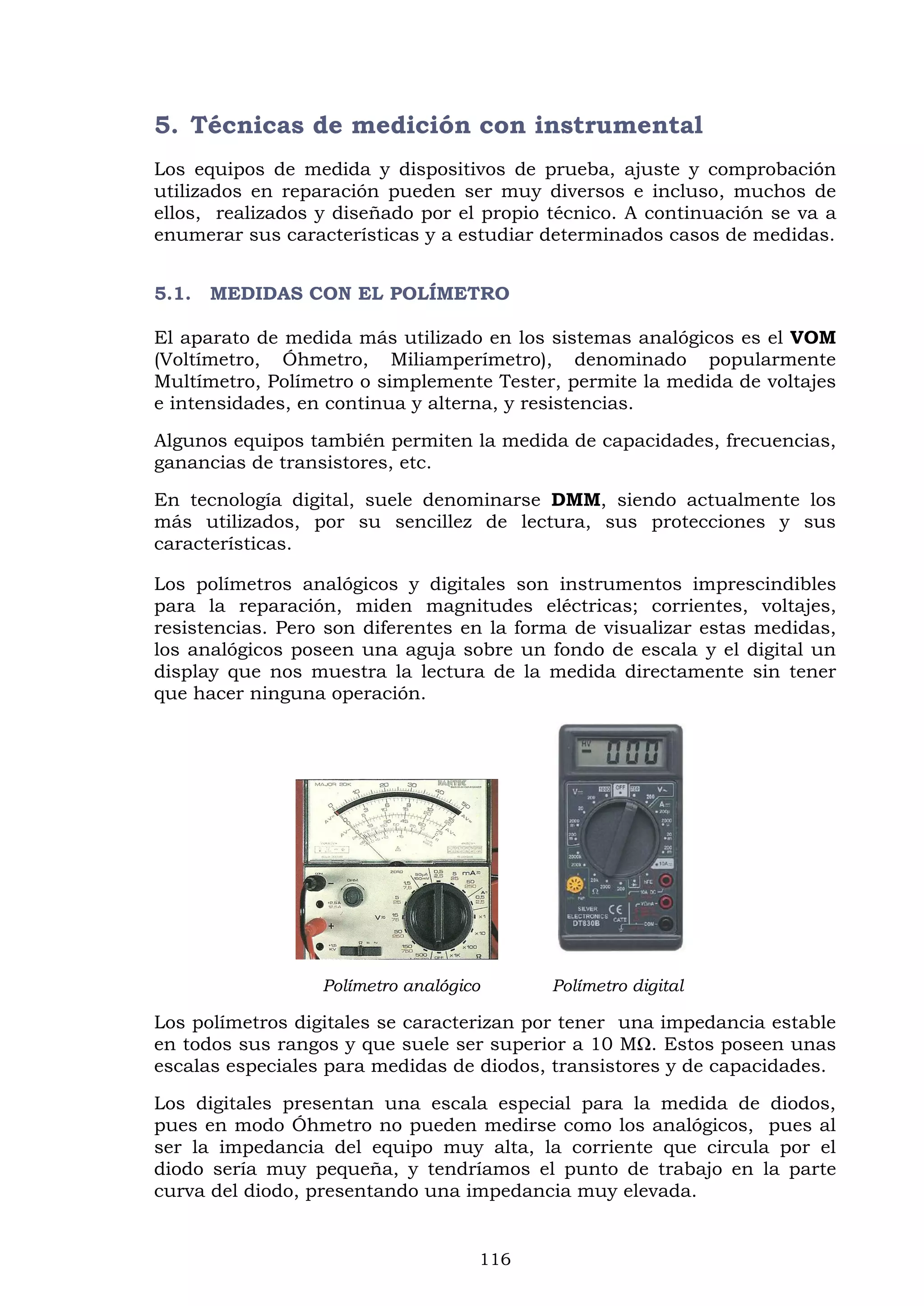 116
5. Técnicas de medición con instrumental
Los equipos de medida y dispositivos de prueba, ajuste y comprobación
utilizados en reparación pueden ser muy diversos e incluso, muchos de
ellos, realizados y diseñado por el propio técnico. A continuación se va a
enumerar sus características y a estudiar determinados casos de medidas.
5.1. MEDIDAS CON EL POLÍMETRO
El aparato de medida más utilizado en los sistemas analógicos es el VOM
(Voltímetro, Óhmetro, Miliamperímetro), denominado popularmente
Multímetro, Polímetro o simplemente Tester, permite la medida de voltajes
e intensidades, en continua y alterna, y resistencias.
Algunos equipos también permiten la medida de capacidades, frecuencias,
ganancias de transistores, etc.
En tecnología digital, suele denominarse DMM, siendo actualmente los
más utilizados, por su sencillez de lectura, sus protecciones y sus
características.
Los polímetros analógicos y digitales son instrumentos imprescindibles
para la reparación, miden magnitudes eléctricas; corrientes, voltajes,
resistencias. Pero son diferentes en la forma de visualizar estas medidas,
los analógicos poseen una aguja sobre un fondo de escala y el digital un
display que nos muestra la lectura de la medida directamente sin tener
que hacer ninguna operación.
Polímetro analógico Polímetro digital
Los polímetros digitales se caracterizan por tener una impedancia estable
en todos sus rangos y que suele ser superior a 10 MΩ. Estos poseen unas
escalas especiales para medidas de diodos, transistores y de capacidades.
Los digitales presentan una escala especial para la medida de diodos,
pues en modo Óhmetro no pueden medirse como los analógicos, pues al
ser la impedancia del equipo muy alta, la corriente que circula por el
diodo sería muy pequeña, y tendríamos el punto de trabajo en la parte
curva del diodo, presentando una impedancia muy elevada.
 