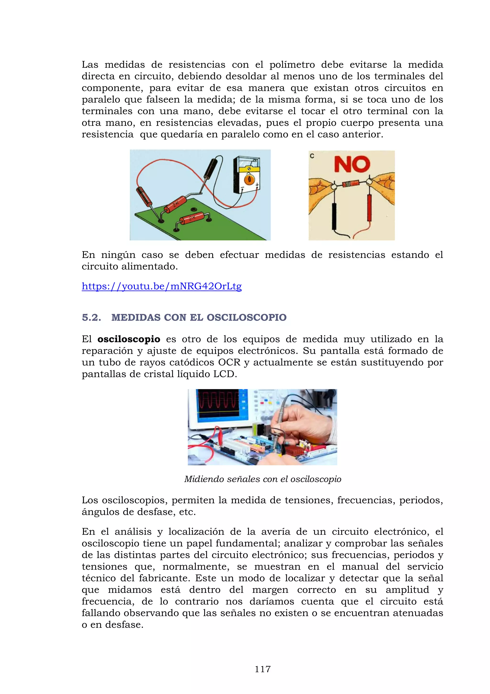 117
Las medidas de resistencias con el polímetro debe evitarse la medida
directa en circuito, debiendo desoldar al menos uno de los terminales del
componente, para evitar de esa manera que existan otros circuitos en
paralelo que falseen la medida; de la misma forma, si se toca uno de los
terminales con una mano, debe evitarse el tocar el otro terminal con la
otra mano, en resistencias elevadas, pues el propio cuerpo presenta una
resistencia que quedaría en paralelo como en el caso anterior.
En ningún caso se deben efectuar medidas de resistencias estando el
circuito alimentado.
https://youtu.be/mNRG42OrLtg
5.2. MEDIDAS CON EL OSCILOSCOPIO
El osciloscopio es otro de los equipos de medida muy utilizado en la
reparación y ajuste de equipos electrónicos. Su pantalla está formado de
un tubo de rayos catódicos OCR y actualmente se están sustituyendo por
pantallas de cristal líquido LCD.
Midiendo señales con el osciloscopio
Los osciloscopios, permiten la medida de tensiones, frecuencias, periodos,
ángulos de desfase, etc.
En el análisis y localización de la avería de un circuito electrónico, el
osciloscopio tiene un papel fundamental; analizar y comprobar las señales
de las distintas partes del circuito electrónico; sus frecuencias, periodos y
tensiones que, normalmente, se muestran en el manual del servicio
técnico del fabricante. Este un modo de localizar y detectar que la señal
que midamos está dentro del margen correcto en su amplitud y
frecuencia, de lo contrario nos daríamos cuenta que el circuito está
fallando observando que las señales no existen o se encuentran atenuadas
o en desfase.
 