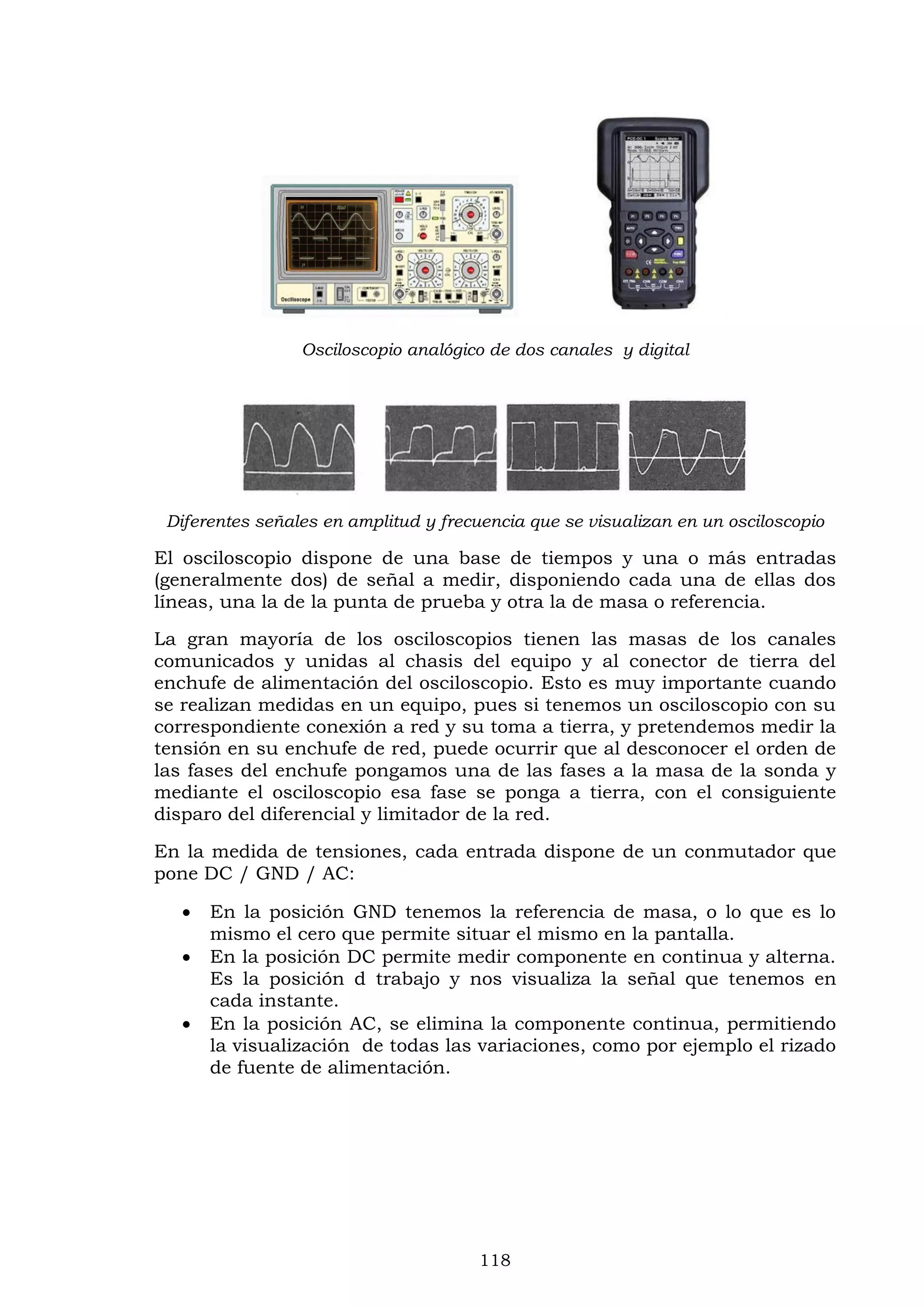 118
Osciloscopio analógico de dos canales y digital
Diferentes señales en amplitud y frecuencia que se visualizan en un osciloscopio
El osciloscopio dispone de una base de tiempos y una o más entradas
(generalmente dos) de señal a medir, disponiendo cada una de ellas dos
líneas, una la de la punta de prueba y otra la de masa o referencia.
La gran mayoría de los osciloscopios tienen las masas de los canales
comunicados y unidas al chasis del equipo y al conector de tierra del
enchufe de alimentación del osciloscopio. Esto es muy importante cuando
se realizan medidas en un equipo, pues si tenemos un osciloscopio con su
correspondiente conexión a red y su toma a tierra, y pretendemos medir la
tensión en su enchufe de red, puede ocurrir que al desconocer el orden de
las fases del enchufe pongamos una de las fases a la masa de la sonda y
mediante el osciloscopio esa fase se ponga a tierra, con el consiguiente
disparo del diferencial y limitador de la red.
En la medida de tensiones, cada entrada dispone de un conmutador que
pone DC / GND / AC:
 En la posición GND tenemos la referencia de masa, o lo que es lo
mismo el cero que permite situar el mismo en la pantalla.
 En la posición DC permite medir componente en continua y alterna.
Es la posición d trabajo y nos visualiza la señal que tenemos en
cada instante.
 En la posición AC, se elimina la componente continua, permitiendo
la visualización de todas las variaciones, como por ejemplo el rizado
de fuente de alimentación.
 
