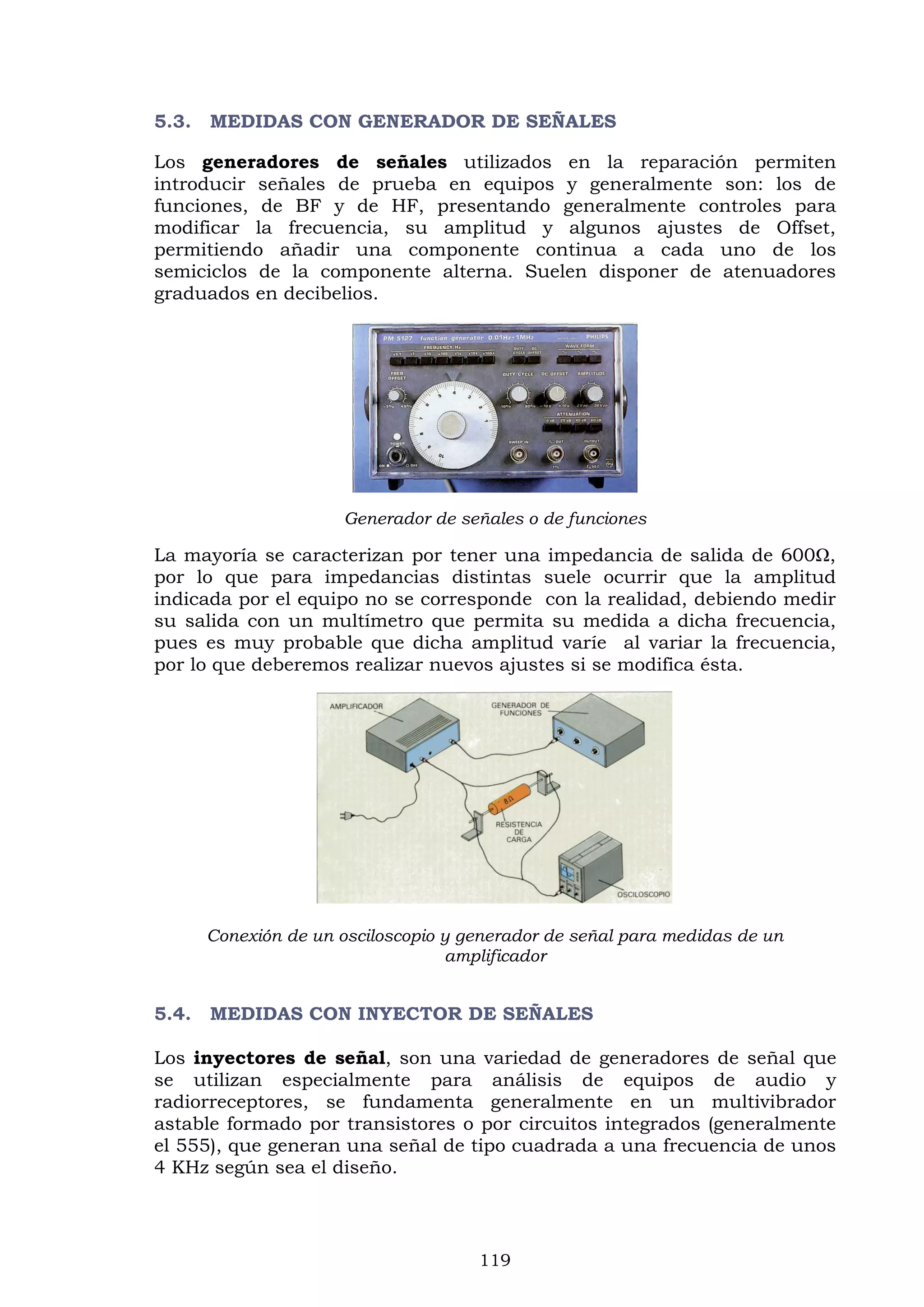 119
5.3. MEDIDAS CON GENERADOR DE SEÑALES
Los generadores de señales utilizados en la reparación permiten
introducir señales de prueba en equipos y generalmente son: los de
funciones, de BF y de HF, presentando generalmente controles para
modificar la frecuencia, su amplitud y algunos ajustes de Offset,
permitiendo añadir una componente continua a cada uno de los
semiciclos de la componente alterna. Suelen disponer de atenuadores
graduados en decibelios.
Generador de señales o de funciones
La mayoría se caracterizan por tener una impedancia de salida de 600Ω,
por lo que para impedancias distintas suele ocurrir que la amplitud
indicada por el equipo no se corresponde con la realidad, debiendo medir
su salida con un multímetro que permita su medida a dicha frecuencia,
pues es muy probable que dicha amplitud varíe al variar la frecuencia,
por lo que deberemos realizar nuevos ajustes si se modifica ésta.
Conexión de un osciloscopio y generador de señal para medidas de un
amplificador
5.4. MEDIDAS CON INYECTOR DE SEÑALES
Los inyectores de señal, son una variedad de generadores de señal que
se utilizan especialmente para análisis de equipos de audio y
radiorreceptores, se fundamenta generalmente en un multivibrador
astable formado por transistores o por circuitos integrados (generalmente
el 555), que generan una señal de tipo cuadrada a una frecuencia de unos
4 KHz según sea el diseño.
 