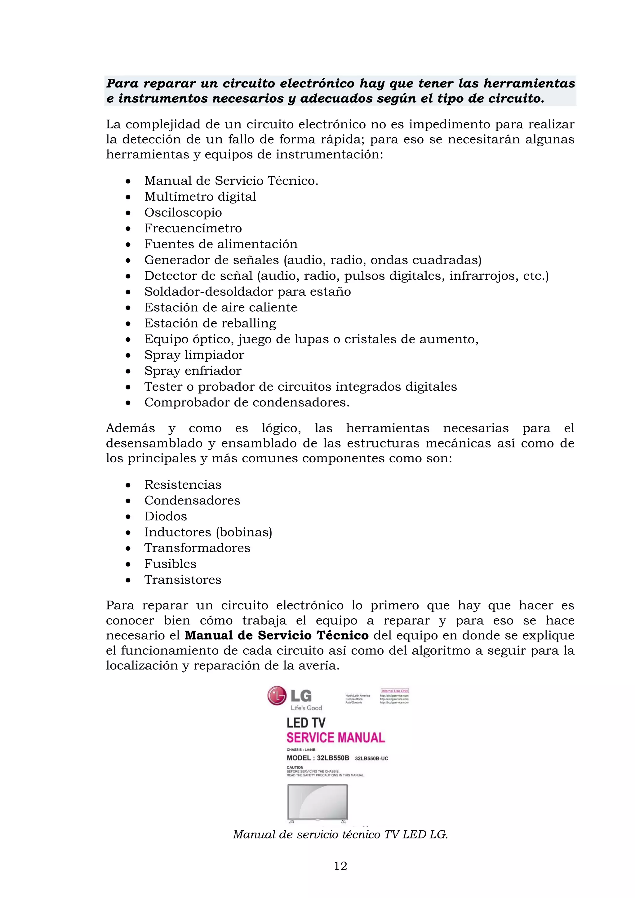 12
Para reparar un circuito electrónico hay que tener las herramientas
e instrumentos necesarios y adecuados según el tipo de circuito.
La complejidad de un circuito electrónico no es impedimento para realizar
la detección de un fallo de forma rápida; para eso se necesitarán algunas
herramientas y equipos de instrumentación:
 Manual de Servicio Técnico.
 Multímetro digital
 Osciloscopio
 Frecuencímetro
 Fuentes de alimentación
 Generador de señales (audio, radio, ondas cuadradas)
 Detector de señal (audio, radio, pulsos digitales, infrarrojos, etc.)
 Soldador-desoldador para estaño
 Estación de aire caliente
 Estación de reballing
 Equipo óptico, juego de lupas o cristales de aumento,
 Spray limpiador
 Spray enfriador
 Tester o probador de circuitos integrados digitales
 Comprobador de condensadores.
Además y como es lógico, las herramientas necesarias para el
desensamblado y ensamblado de las estructuras mecánicas así como de
los principales y más comunes componentes como son:
 Resistencias
 Condensadores
 Diodos
 Inductores (bobinas)
 Transformadores
 Fusibles
 Transistores
Para reparar un circuito electrónico lo primero que hay que hacer es
conocer bien cómo trabaja el equipo a reparar y para eso se hace
necesario el Manual de Servicio Técnico del equipo en donde se explique
el funcionamiento de cada circuito así como del algoritmo a seguir para la
localización y reparación de la avería.
Manual de servicio técnico TV LED LG.
 