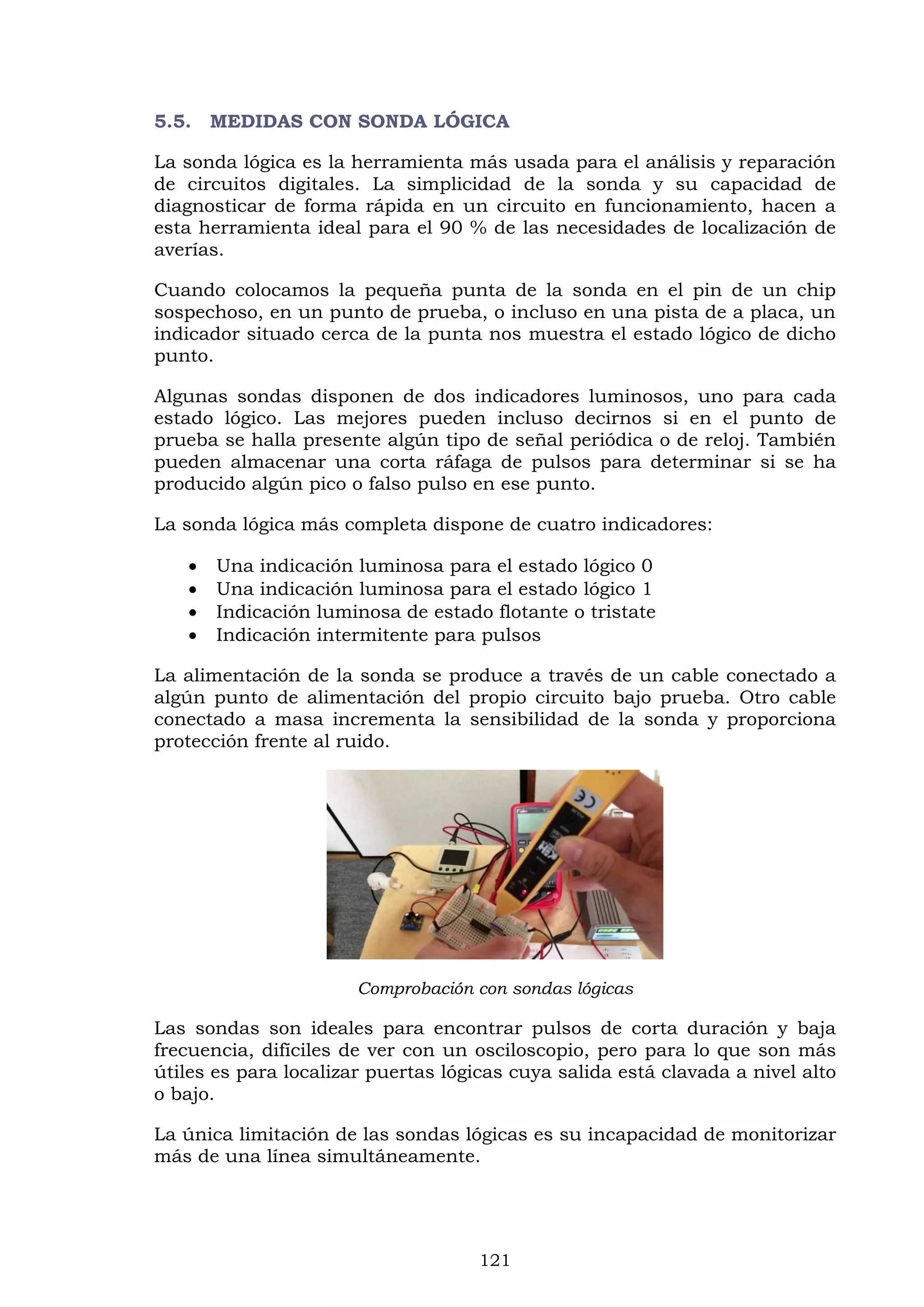 121
5.5. MEDIDAS CON SONDA LÓGICA
La sonda lógica es la herramienta más usada para el análisis y reparación
de circuitos digitales. La simplicidad de la sonda y su capacidad de
diagnosticar de forma rápida en un circuito en funcionamiento, hacen a
esta herramienta ideal para el 90 % de las necesidades de localización de
averías.
Cuando colocamos la pequeña punta de la sonda en el pin de un chip
sospechoso, en un punto de prueba, o incluso en una pista de a placa, un
indicador situado cerca de la punta nos muestra el estado lógico de dicho
punto.
Algunas sondas disponen de dos indicadores luminosos, uno para cada
estado lógico. Las mejores pueden incluso decirnos si en el punto de
prueba se halla presente algún tipo de señal periódica o de reloj. También
pueden almacenar una corta ráfaga de pulsos para determinar si se ha
producido algún pico o falso pulso en ese punto.
La sonda lógica más completa dispone de cuatro indicadores:
 Una indicación luminosa para el estado lógico 0
 Una indicación luminosa para el estado lógico 1
 Indicación luminosa de estado flotante o tristate
 Indicación intermitente para pulsos
La alimentación de la sonda se produce a través de un cable conectado a
algún punto de alimentación del propio circuito bajo prueba. Otro cable
conectado a masa incrementa la sensibilidad de la sonda y proporciona
protección frente al ruido.
Comprobación con sondas lógicas
Las sondas son ideales para encontrar pulsos de corta duración y baja
frecuencia, difíciles de ver con un osciloscopio, pero para lo que son más
útiles es para localizar puertas lógicas cuya salida está clavada a nivel alto
o bajo.
La única limitación de las sondas lógicas es su incapacidad de monitorizar
más de una línea simultáneamente.
 