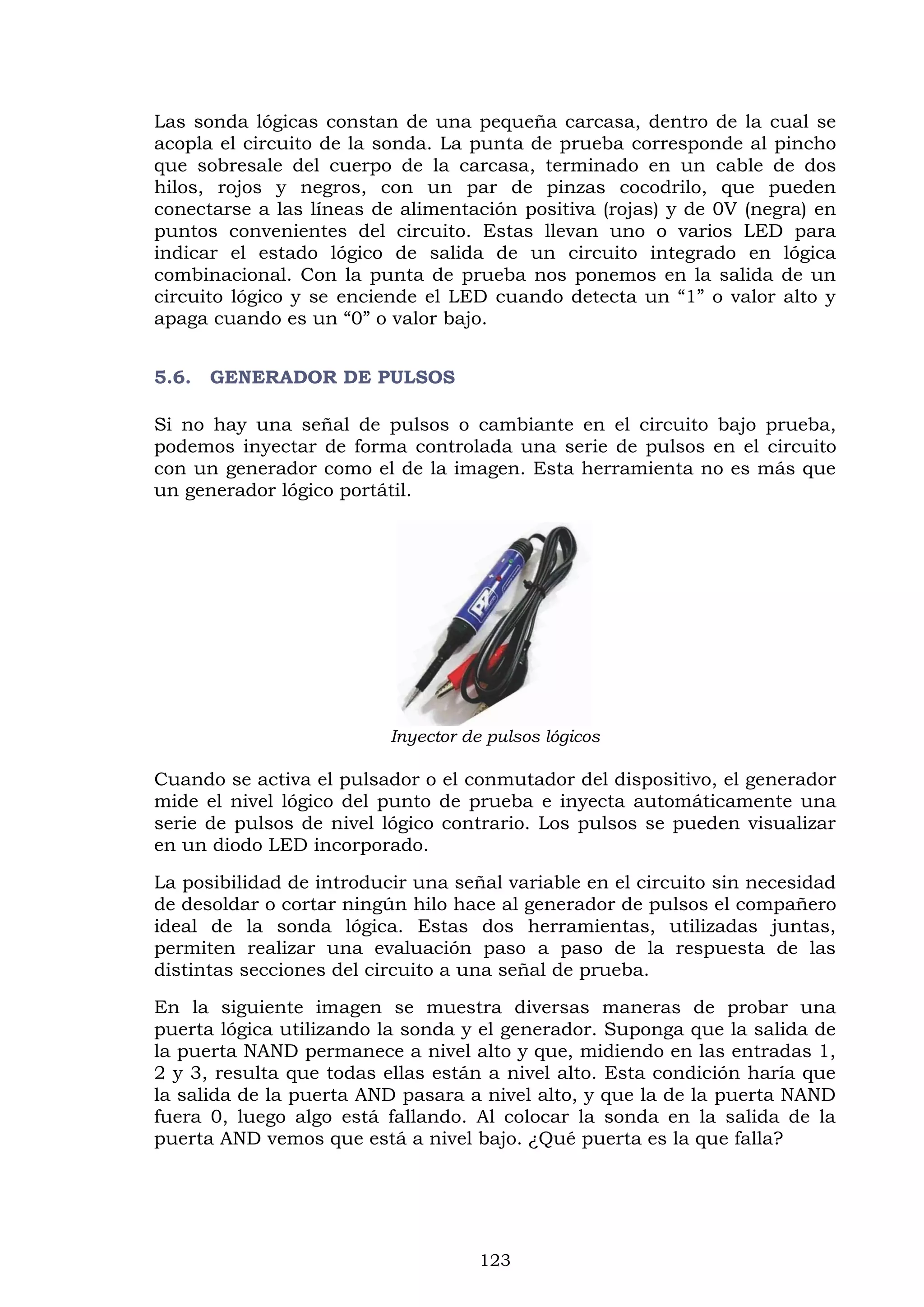 123
Las sonda lógicas constan de una pequeña carcasa, dentro de la cual se
acopla el circuito de la sonda. La punta de prueba corresponde al pincho
que sobresale del cuerpo de la carcasa, terminado en un cable de dos
hilos, rojos y negros, con un par de pinzas cocodrilo, que pueden
conectarse a las líneas de alimentación positiva (rojas) y de 0V (negra) en
puntos convenientes del circuito. Estas llevan uno o varios LED para
indicar el estado lógico de salida de un circuito integrado en lógica
combinacional. Con la punta de prueba nos ponemos en la salida de un
circuito lógico y se enciende el LED cuando detecta un “1” o valor alto y
apaga cuando es un “0” o valor bajo.
5.6. GENERADOR DE PULSOS
Si no hay una señal de pulsos o cambiante en el circuito bajo prueba,
podemos inyectar de forma controlada una serie de pulsos en el circuito
con un generador como el de la imagen. Esta herramienta no es más que
un generador lógico portátil.
Inyector de pulsos lógicos
Cuando se activa el pulsador o el conmutador del dispositivo, el generador
mide el nivel lógico del punto de prueba e inyecta automáticamente una
serie de pulsos de nivel lógico contrario. Los pulsos se pueden visualizar
en un diodo LED incorporado.
La posibilidad de introducir una señal variable en el circuito sin necesidad
de desoldar o cortar ningún hilo hace al generador de pulsos el compañero
ideal de la sonda lógica. Estas dos herramientas, utilizadas juntas,
permiten realizar una evaluación paso a paso de la respuesta de las
distintas secciones del circuito a una señal de prueba.
En la siguiente imagen se muestra diversas maneras de probar una
puerta lógica utilizando la sonda y el generador. Suponga que la salida de
la puerta NAND permanece a nivel alto y que, midiendo en las entradas 1,
2 y 3, resulta que todas ellas están a nivel alto. Esta condición haría que
la salida de la puerta AND pasara a nivel alto, y que la de la puerta NAND
fuera 0, luego algo está fallando. Al colocar la sonda en la salida de la
puerta AND vemos que está a nivel bajo. ¿Qué puerta es la que falla?
 