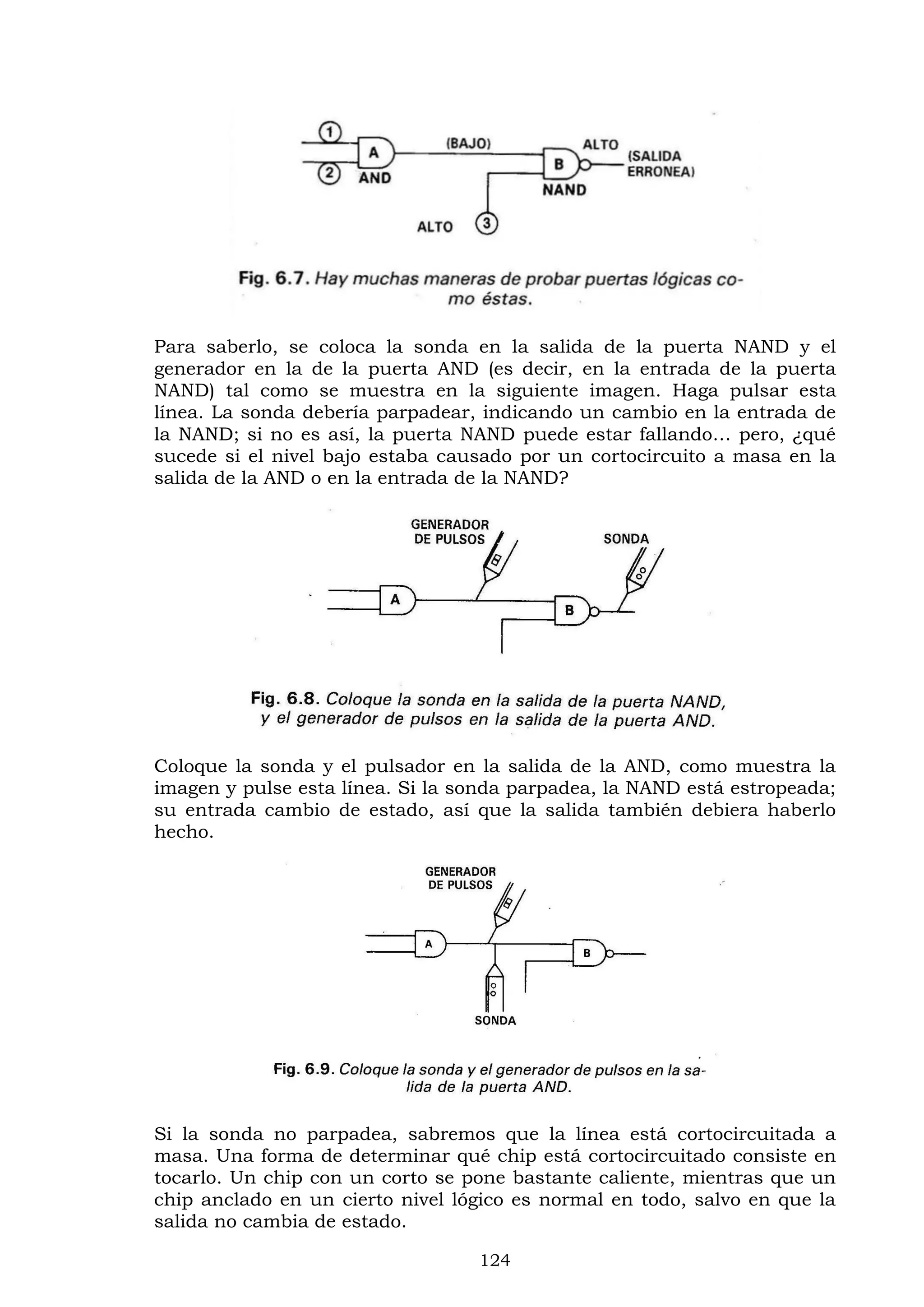 124
Para saberlo, se coloca la sonda en la salida de la puerta NAND y el
generador en la de la puerta AND (es decir, en la entrada de la puerta
NAND) tal como se muestra en la siguiente imagen. Haga pulsar esta
línea. La sonda debería parpadear, indicando un cambio en la entrada de
la NAND; si no es así, la puerta NAND puede estar fallando… pero, ¿qué
sucede si el nivel bajo estaba causado por un cortocircuito a masa en la
salida de la AND o en la entrada de la NAND?
Coloque la sonda y el pulsador en la salida de la AND, como muestra la
imagen y pulse esta línea. Si la sonda parpadea, la NAND está estropeada;
su entrada cambio de estado, así que la salida también debiera haberlo
hecho.
Si la sonda no parpadea, sabremos que la línea está cortocircuitada a
masa. Una forma de determinar qué chip está cortocircuitado consiste en
tocarlo. Un chip con un corto se pone bastante caliente, mientras que un
chip anclado en un cierto nivel lógico es normal en todo, salvo en que la
salida no cambia de estado.
 