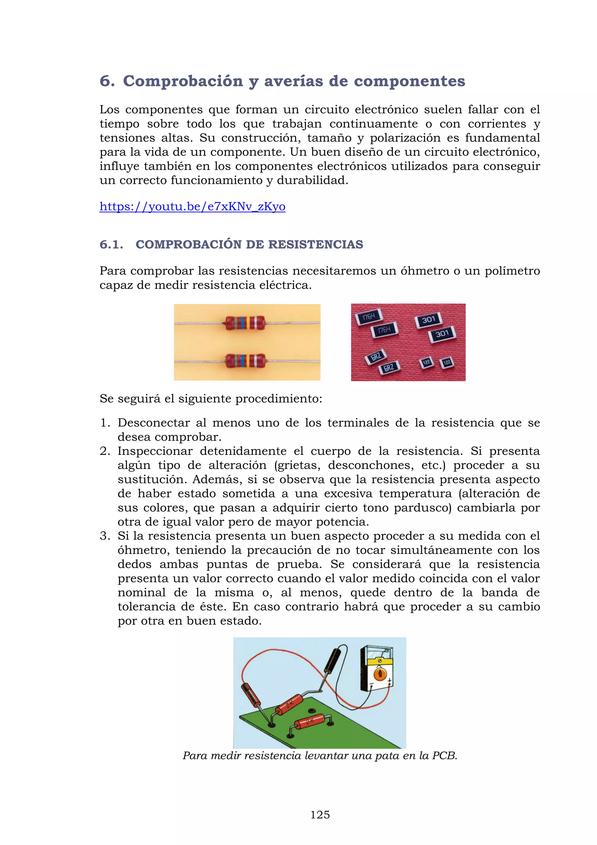 125
6. Comprobación y averías de componentes
Los componentes que forman un circuito electrónico suelen fallar con el
tiempo sobre todo los que trabajan continuamente o con corrientes y
tensiones altas. Su construcción, tamaño y polarización es fundamental
para la vida de un componente. Un buen diseño de un circuito electrónico,
influye también en los componentes electrónicos utilizados para conseguir
un correcto funcionamiento y durabilidad.
https://youtu.be/e7xKNv_zKyo
6.1. COMPROBACIÓN DE RESISTENCIAS
Para comprobar las resistencias necesitaremos un óhmetro o un polímetro
capaz de medir resistencia eléctrica.
Se seguirá el siguiente procedimiento:
1. Desconectar al menos uno de los terminales de la resistencia que se
desea comprobar.
2. Inspeccionar detenidamente el cuerpo de la resistencia. Si presenta
algún tipo de alteración (grietas, desconchones, etc.) proceder a su
sustitución. Además, si se observa que la resistencia presenta aspecto
de haber estado sometida a una excesiva temperatura (alteración de
sus colores, que pasan a adquirir cierto tono pardusco) cambiarla por
otra de igual valor pero de mayor potencia.
3. Si la resistencia presenta un buen aspecto proceder a su medida con el
óhmetro, teniendo la precaución de no tocar simultáneamente con los
dedos ambas puntas de prueba. Se considerará que la resistencia
presenta un valor correcto cuando el valor medido coincida con el valor
nominal de la misma o, al menos, quede dentro de la banda de
tolerancia de éste. En caso contrario habrá que proceder a su cambio
por otra en buen estado.
Para medir resistencia levantar una pata en la PCB.
 