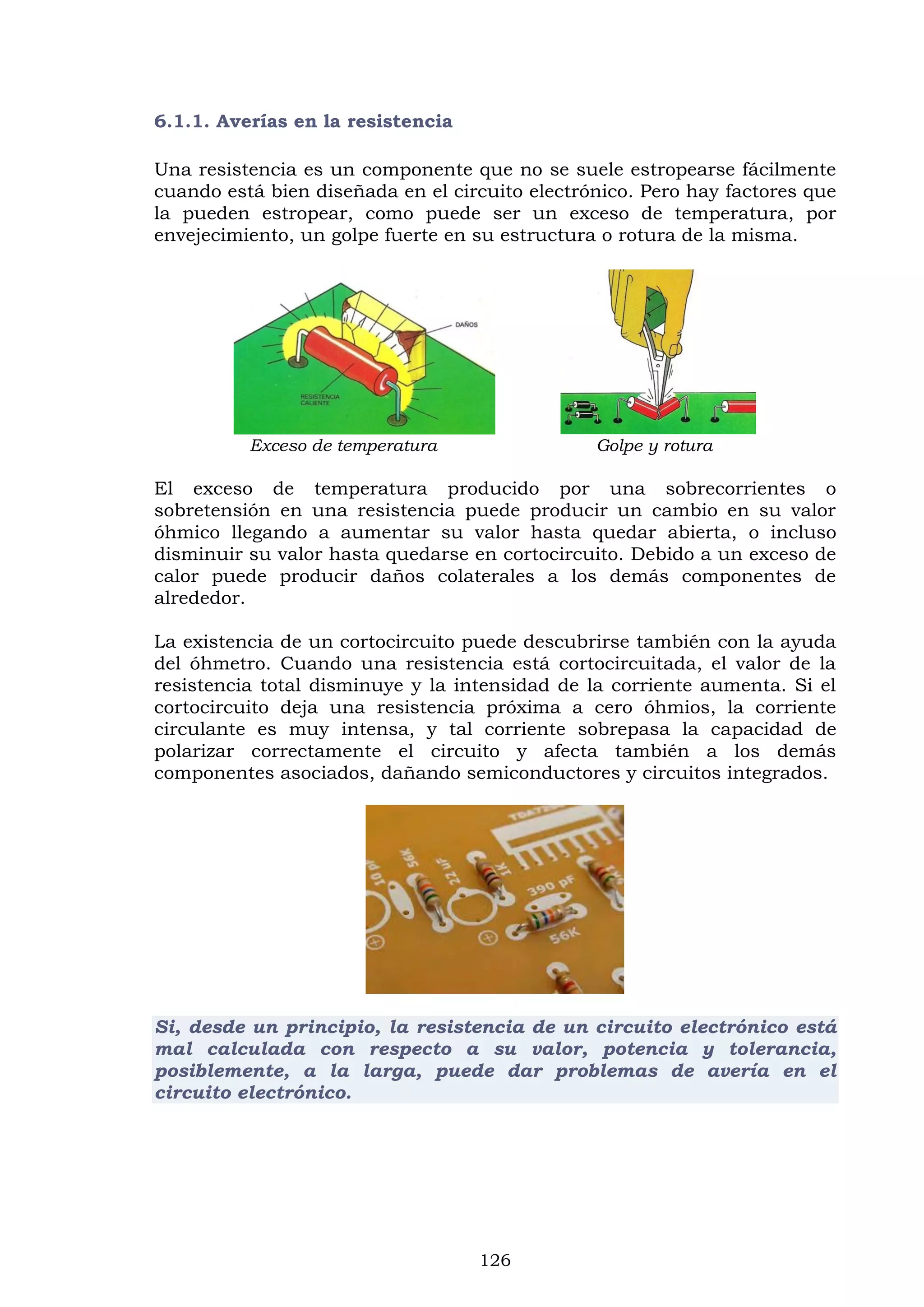126
6.1.1. Averías en la resistencia
Una resistencia es un componente que no se suele estropearse fácilmente
cuando está bien diseñada en el circuito electrónico. Pero hay factores que
la pueden estropear, como puede ser un exceso de temperatura, por
envejecimiento, un golpe fuerte en su estructura o rotura de la misma.
Exceso de temperatura Golpe y rotura
El exceso de temperatura producido por una sobrecorrientes o
sobretensión en una resistencia puede producir un cambio en su valor
óhmico llegando a aumentar su valor hasta quedar abierta, o incluso
disminuir su valor hasta quedarse en cortocircuito. Debido a un exceso de
calor puede producir daños colaterales a los demás componentes de
alrededor.
La existencia de un cortocircuito puede descubrirse también con la ayuda
del óhmetro. Cuando una resistencia está cortocircuitada, el valor de la
resistencia total disminuye y la intensidad de la corriente aumenta. Si el
cortocircuito deja una resistencia próxima a cero óhmios, la corriente
circulante es muy intensa, y tal corriente sobrepasa la capacidad de
polarizar correctamente el circuito y afecta también a los demás
componentes asociados, dañando semiconductores y circuitos integrados.
Si, desde un principio, la resistencia de un circuito electrónico está
mal calculada con respecto a su valor, potencia y tolerancia,
posiblemente, a la larga, puede dar problemas de avería en el
circuito electrónico.
 