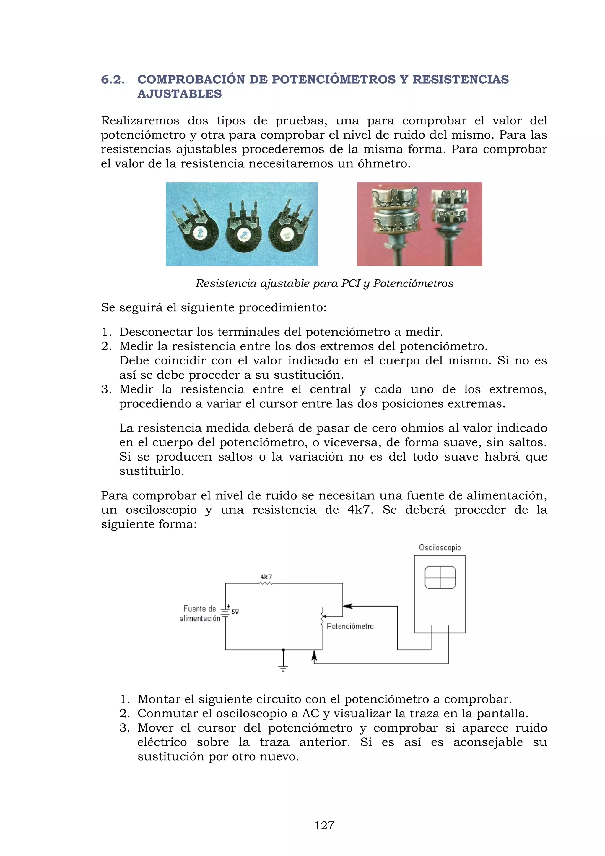 127
6.2. COMPROBACIÓN DE POTENCIÓMETROS Y RESISTENCIAS
AJUSTABLES
Realizaremos dos tipos de pruebas, una para comprobar el valor del
potenciómetro y otra para comprobar el nivel de ruido del mismo. Para las
resistencias ajustables procederemos de la misma forma. Para comprobar
el valor de la resistencia necesitaremos un óhmetro.
Resistencia ajustable para PCI y Potenciómetros
Se seguirá el siguiente procedimiento:
1. Desconectar los terminales del potenciómetro a medir.
2. Medir la resistencia entre los dos extremos del potenciómetro.
Debe coincidir con el valor indicado en el cuerpo del mismo. Si no es
así se debe proceder a su sustitución.
3. Medir la resistencia entre el central y cada uno de los extremos,
procediendo a variar el cursor entre las dos posiciones extremas.
La resistencia medida deberá de pasar de cero ohmios al valor indicado
en el cuerpo del potenciómetro, o viceversa, de forma suave, sin saltos.
Si se producen saltos o la variación no es del todo suave habrá que
sustituirlo.
Para comprobar el nivel de ruido se necesitan una fuente de alimentación,
un osciloscopio y una resistencia de 4k7. Se deberá proceder de la
siguiente forma:
1. Montar el siguiente circuito con el potenciómetro a comprobar.
2. Conmutar el osciloscopio a AC y visualizar la traza en la pantalla.
3. Mover el cursor del potenciómetro y comprobar si aparece ruido
eléctrico sobre la traza anterior. Si es así es aconsejable su
sustitución por otro nuevo.
 