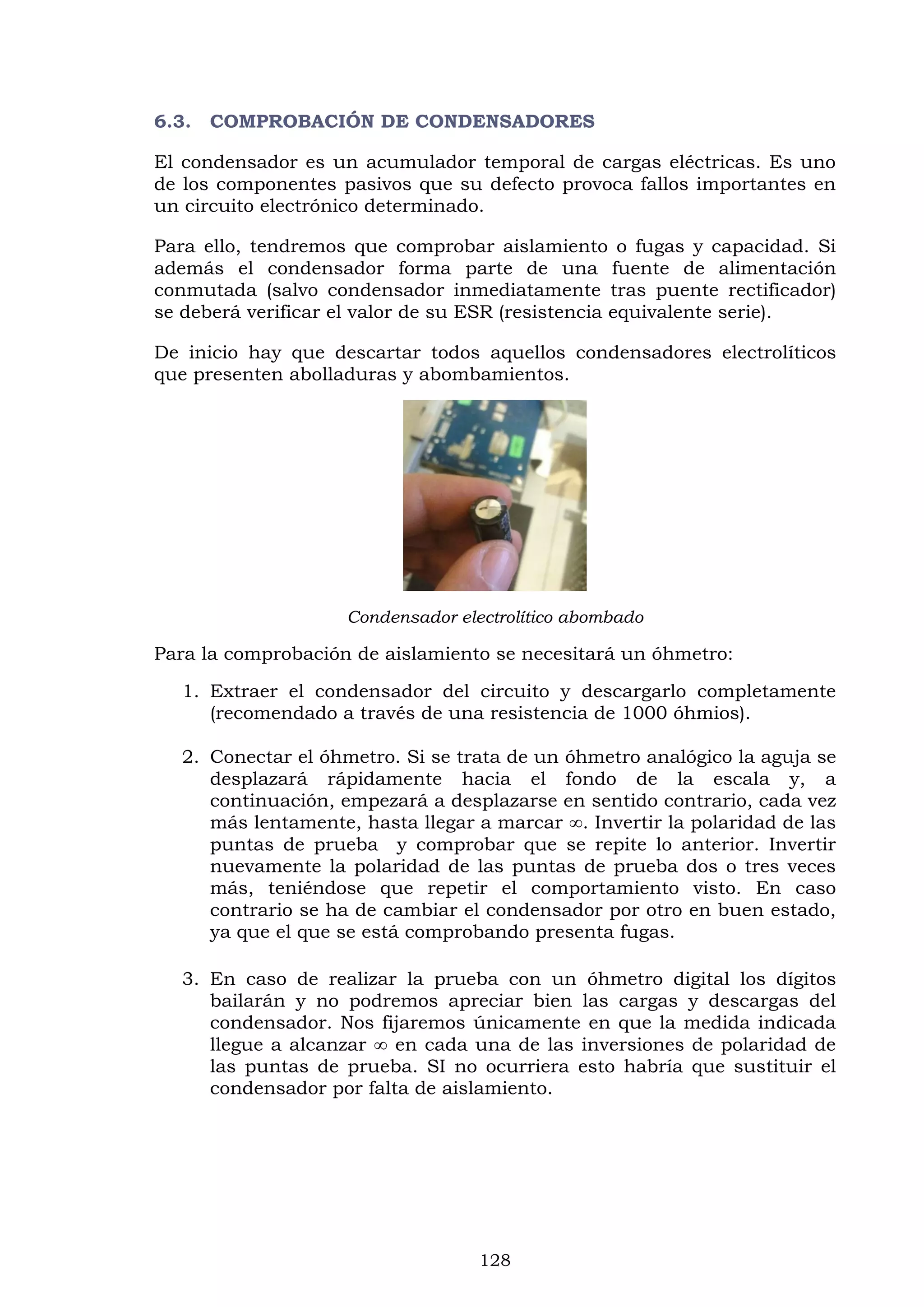 128
6.3. COMPROBACIÓN DE CONDENSADORES
El condensador es un acumulador temporal de cargas eléctricas. Es uno
de los componentes pasivos que su defecto provoca fallos importantes en
un circuito electrónico determinado.
Para ello, tendremos que comprobar aislamiento o fugas y capacidad. Si
además el condensador forma parte de una fuente de alimentación
conmutada (salvo condensador inmediatamente tras puente rectificador)
se deberá verificar el valor de su ESR (resistencia equivalente serie).
De inicio hay que descartar todos aquellos condensadores electrolíticos
que presenten abolladuras y abombamientos.
Condensador electrolítico abombado
Para la comprobación de aislamiento se necesitará un óhmetro:
1. Extraer el condensador del circuito y descargarlo completamente
(recomendado a través de una resistencia de 1000 óhmios).
2. Conectar el óhmetro. Si se trata de un óhmetro analógico la aguja se
desplazará rápidamente hacia el fondo de la escala y, a
continuación, empezará a desplazarse en sentido contrario, cada vez
más lentamente, hasta llegar a marcar ∞. Invertir la polaridad de las
puntas de prueba y comprobar que se repite lo anterior. Invertir
nuevamente la polaridad de las puntas de prueba dos o tres veces
más, teniéndose que repetir el comportamiento visto. En caso
contrario se ha de cambiar el condensador por otro en buen estado,
ya que el que se está comprobando presenta fugas.
3. En caso de realizar la prueba con un óhmetro digital los dígitos
bailarán y no podremos apreciar bien las cargas y descargas del
condensador. Nos fijaremos únicamente en que la medida indicada
llegue a alcanzar ∞ en cada una de las inversiones de polaridad de
las puntas de prueba. SI no ocurriera esto habría que sustituir el
condensador por falta de aislamiento.
 
