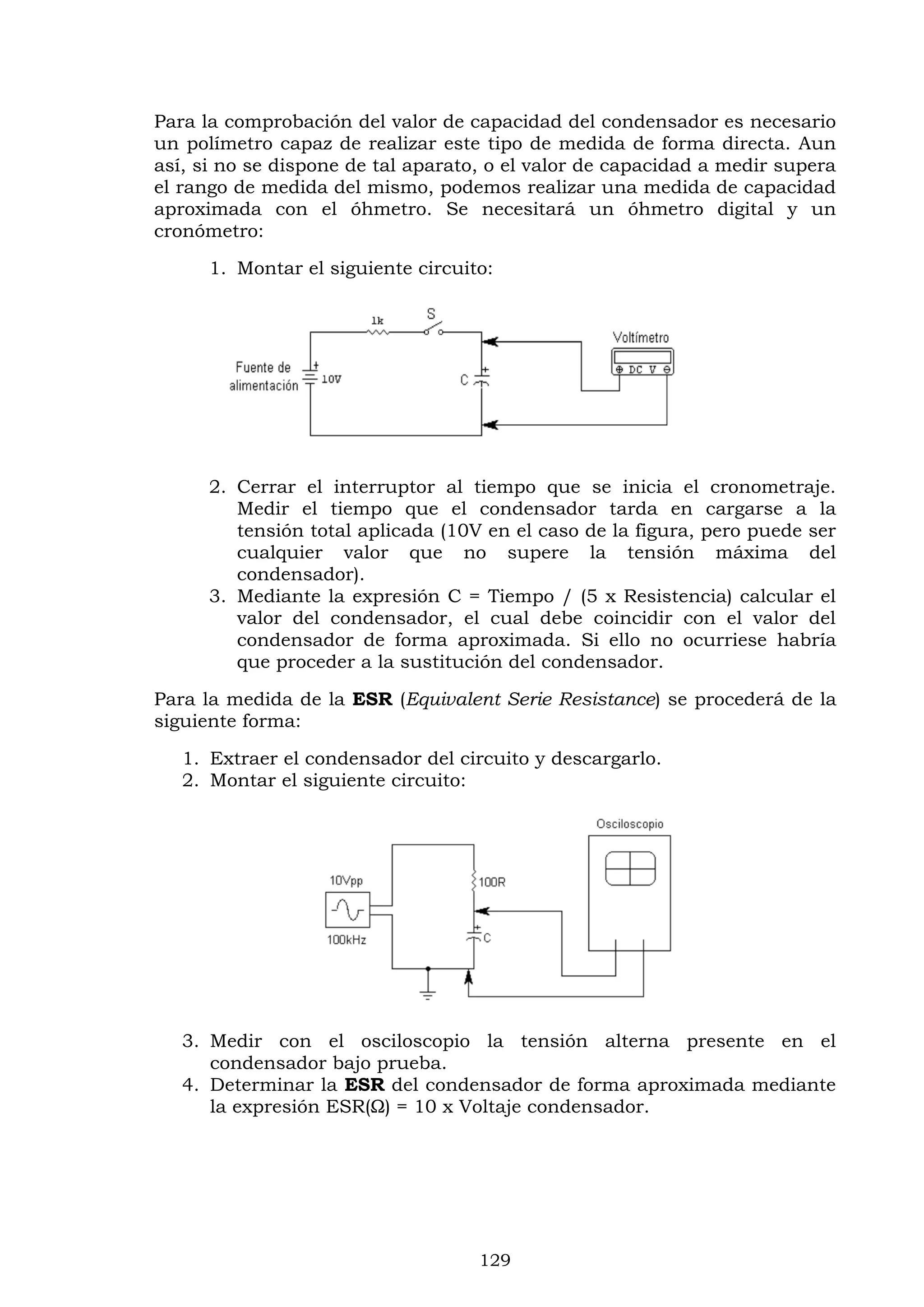 129
Para la comprobación del valor de capacidad del condensador es necesario
un polímetro capaz de realizar este tipo de medida de forma directa. Aun
así, si no se dispone de tal aparato, o el valor de capacidad a medir supera
el rango de medida del mismo, podemos realizar una medida de capacidad
aproximada con el óhmetro. Se necesitará un óhmetro digital y un
cronómetro:
1. Montar el siguiente circuito:
2. Cerrar el interruptor al tiempo que se inicia el cronometraje.
Medir el tiempo que el condensador tarda en cargarse a la
tensión total aplicada (10V en el caso de la figura, pero puede ser
cualquier valor que no supere la tensión máxima del
condensador).
3. Mediante la expresión C = Tiempo / (5 x Resistencia) calcular el
valor del condensador, el cual debe coincidir con el valor del
condensador de forma aproximada. Si ello no ocurriese habría
que proceder a la sustitución del condensador.
Para la medida de la ESR (Equivalent Serie Resistance) se procederá de la
siguiente forma:
1. Extraer el condensador del circuito y descargarlo.
2. Montar el siguiente circuito:
3. Medir con el osciloscopio la tensión alterna presente en el
condensador bajo prueba.
4. Determinar la ESR del condensador de forma aproximada mediante
la expresión ESR(Ω) = 10 x Voltaje condensador.
 