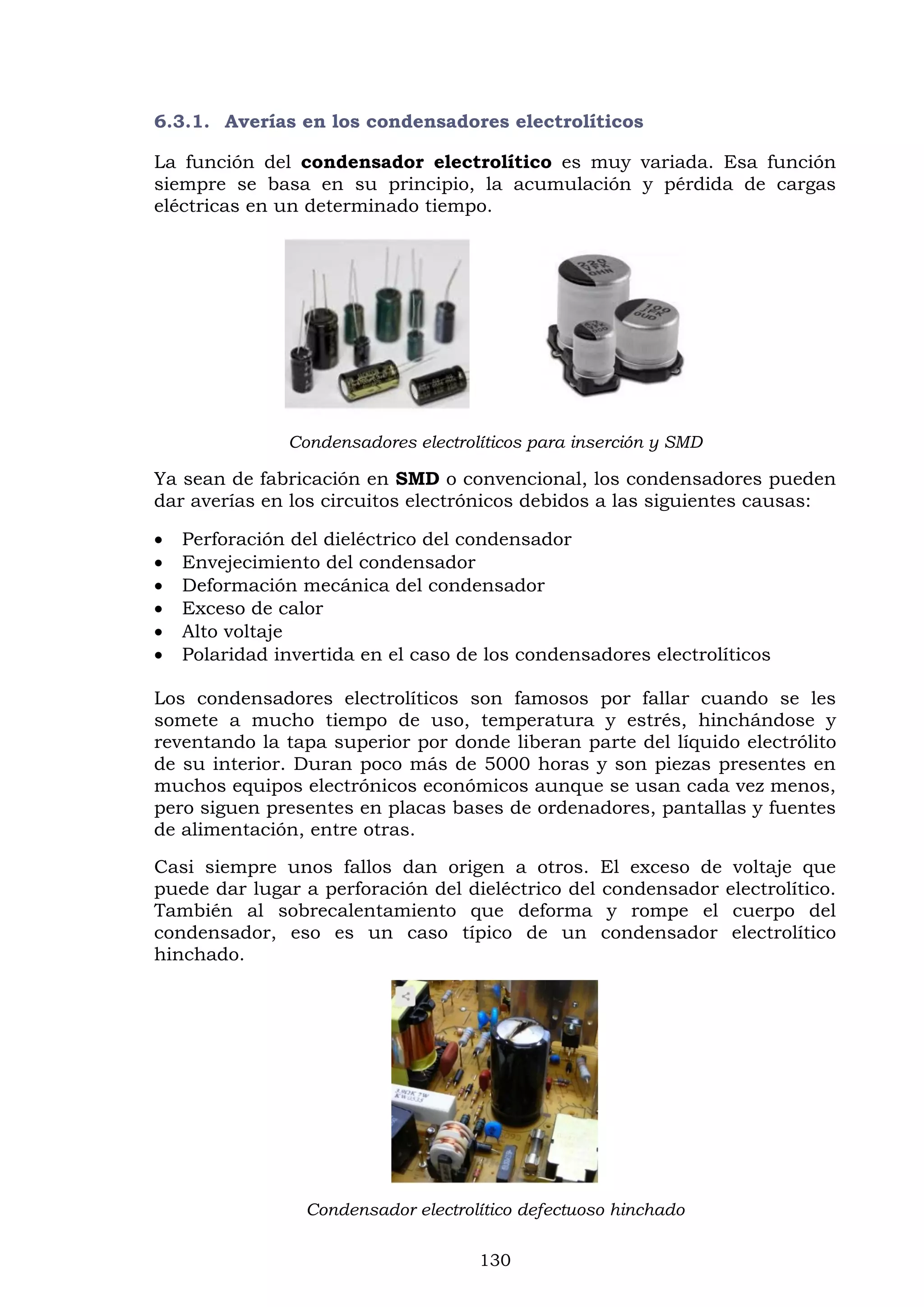130
6.3.1. Averías en los condensadores electrolíticos
La función del condensador electrolítico es muy variada. Esa función
siempre se basa en su principio, la acumulación y pérdida de cargas
eléctricas en un determinado tiempo.
Condensadores electrolíticos para inserción y SMD
Ya sean de fabricación en SMD o convencional, los condensadores pueden
dar averías en los circuitos electrónicos debidos a las siguientes causas:
 Perforación del dieléctrico del condensador
 Envejecimiento del condensador
 Deformación mecánica del condensador
 Exceso de calor
 Alto voltaje
 Polaridad invertida en el caso de los condensadores electrolíticos
Los condensadores electrolíticos son famosos por fallar cuando se les
somete a mucho tiempo de uso, temperatura y estrés, hinchándose y
reventando la tapa superior por donde liberan parte del líquido electrólito
de su interior. Duran poco más de 5000 horas y son piezas presentes en
muchos equipos electrónicos económicos aunque se usan cada vez menos,
pero siguen presentes en placas bases de ordenadores, pantallas y fuentes
de alimentación, entre otras.
Casi siempre unos fallos dan origen a otros. El exceso de voltaje que
puede dar lugar a perforación del dieléctrico del condensador electrolítico.
También al sobrecalentamiento que deforma y rompe el cuerpo del
condensador, eso es un caso típico de un condensador electrolítico
hinchado.
Condensador electrolítico defectuoso hinchado
 