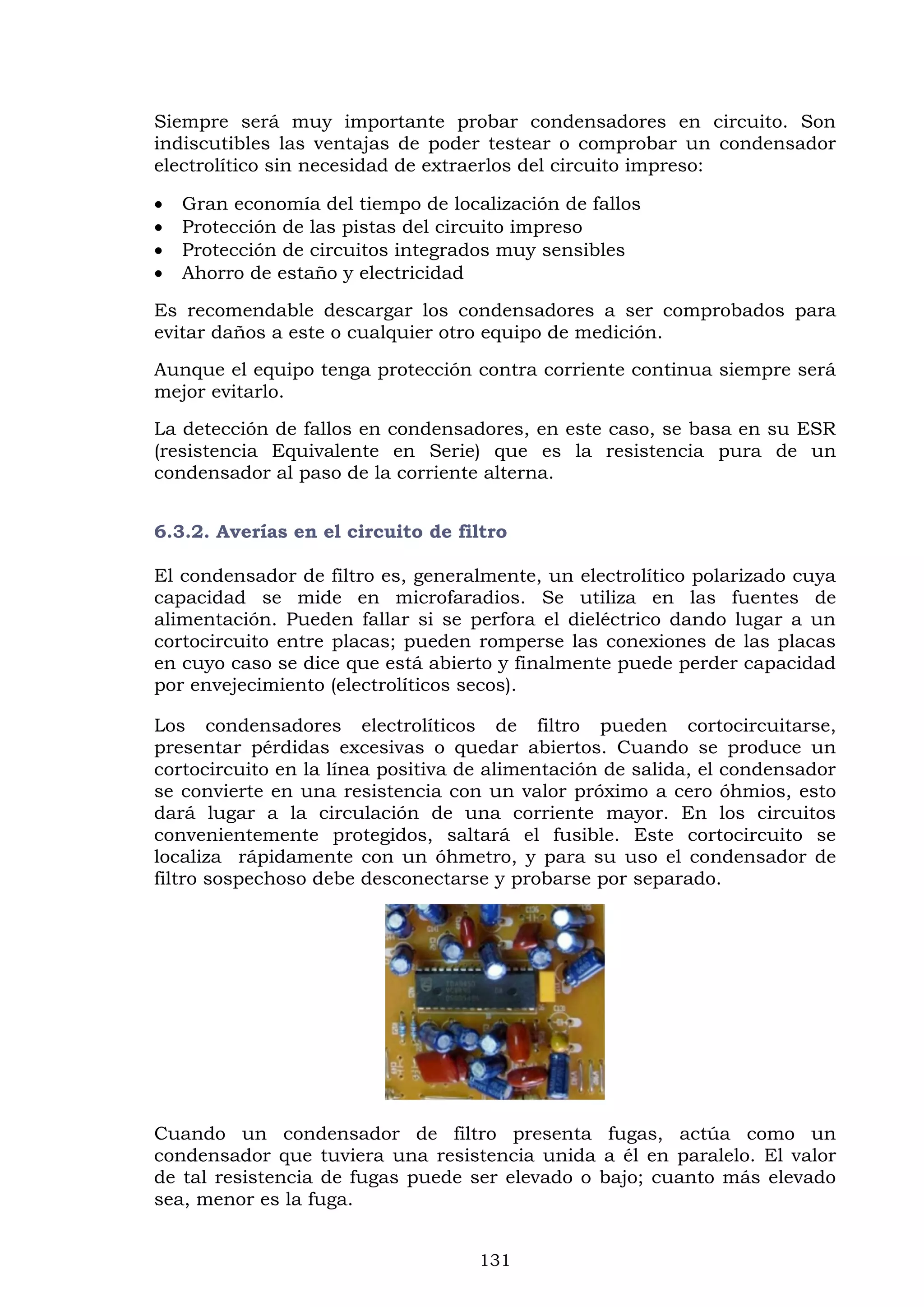 131
Siempre será muy importante probar condensadores en circuito. Son
indiscutibles las ventajas de poder testear o comprobar un condensador
electrolítico sin necesidad de extraerlos del circuito impreso:
 Gran economía del tiempo de localización de fallos
 Protección de las pistas del circuito impreso
 Protección de circuitos integrados muy sensibles
 Ahorro de estaño y electricidad
Es recomendable descargar los condensadores a ser comprobados para
evitar daños a este o cualquier otro equipo de medición.
Aunque el equipo tenga protección contra corriente continua siempre será
mejor evitarlo.
La detección de fallos en condensadores, en este caso, se basa en su ESR
(resistencia Equivalente en Serie) que es la resistencia pura de un
condensador al paso de la corriente alterna.
6.3.2. Averías en el circuito de filtro
El condensador de filtro es, generalmente, un electrolítico polarizado cuya
capacidad se mide en microfaradios. Se utiliza en las fuentes de
alimentación. Pueden fallar si se perfora el dieléctrico dando lugar a un
cortocircuito entre placas; pueden romperse las conexiones de las placas
en cuyo caso se dice que está abierto y finalmente puede perder capacidad
por envejecimiento (electrolíticos secos).
Los condensadores electrolíticos de filtro pueden cortocircuitarse,
presentar pérdidas excesivas o quedar abiertos. Cuando se produce un
cortocircuito en la línea positiva de alimentación de salida, el condensador
se convierte en una resistencia con un valor próximo a cero óhmios, esto
dará lugar a la circulación de una corriente mayor. En los circuitos
convenientemente protegidos, saltará el fusible. Este cortocircuito se
localiza rápidamente con un óhmetro, y para su uso el condensador de
filtro sospechoso debe desconectarse y probarse por separado.
Cuando un condensador de filtro presenta fugas, actúa como un
condensador que tuviera una resistencia unida a él en paralelo. El valor
de tal resistencia de fugas puede ser elevado o bajo; cuanto más elevado
sea, menor es la fuga.
 