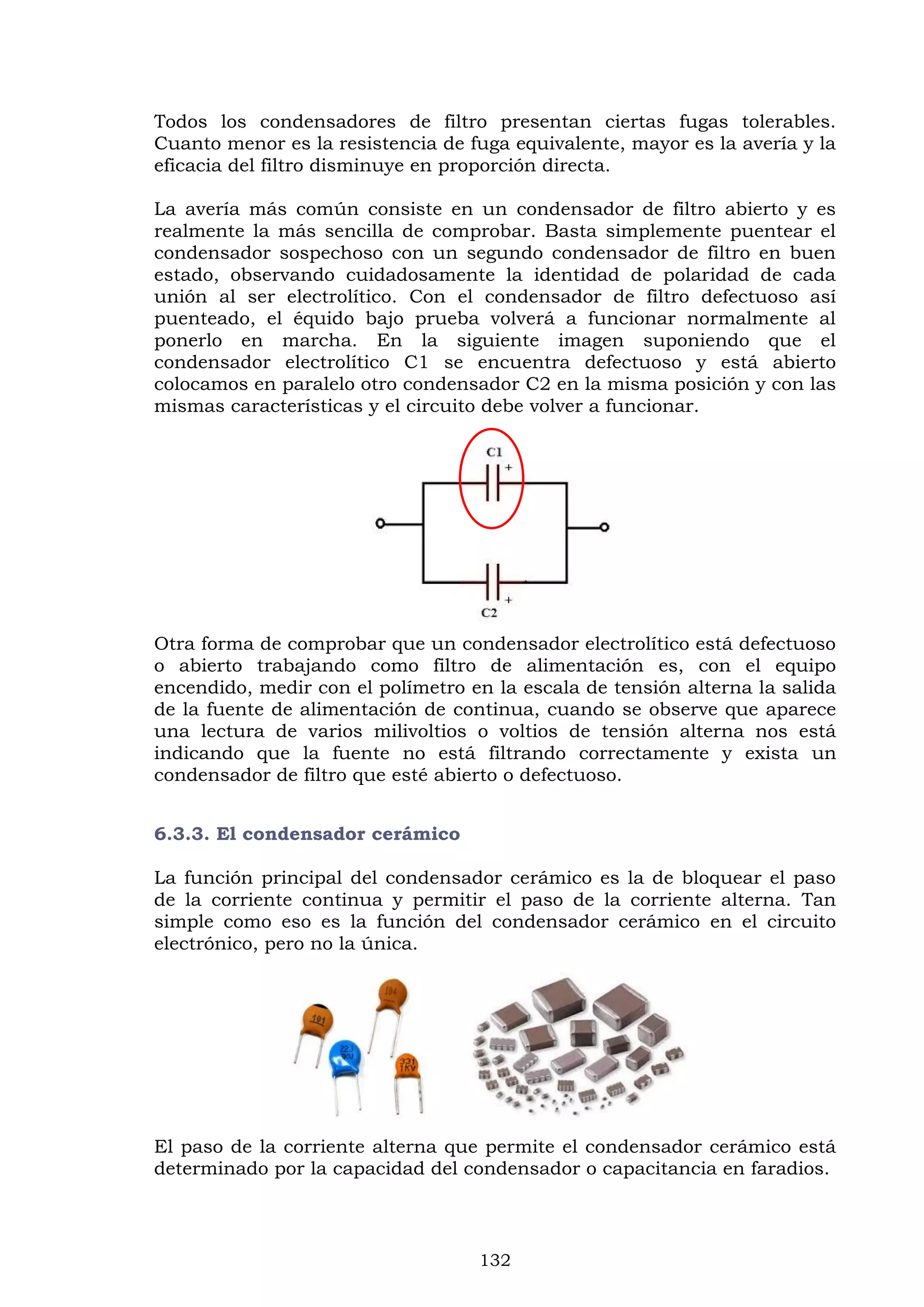 132
Todos los condensadores de filtro presentan ciertas fugas tolerables.
Cuanto menor es la resistencia de fuga equivalente, mayor es la avería y la
eficacia del filtro disminuye en proporción directa.
La avería más común consiste en un condensador de filtro abierto y es
realmente la más sencilla de comprobar. Basta simplemente puentear el
condensador sospechoso con un segundo condensador de filtro en buen
estado, observando cuidadosamente la identidad de polaridad de cada
unión al ser electrolítico. Con el condensador de filtro defectuoso así
puenteado, el équido bajo prueba volverá a funcionar normalmente al
ponerlo en marcha. En la siguiente imagen suponiendo que el
condensador electrolítico C1 se encuentra defectuoso y está abierto
colocamos en paralelo otro condensador C2 en la misma posición y con las
mismas características y el circuito debe volver a funcionar.
Otra forma de comprobar que un condensador electrolítico está defectuoso
o abierto trabajando como filtro de alimentación es, con el equipo
encendido, medir con el polímetro en la escala de tensión alterna la salida
de la fuente de alimentación de continua, cuando se observe que aparece
una lectura de varios milivoltios o voltios de tensión alterna nos está
indicando que la fuente no está filtrando correctamente y exista un
condensador de filtro que esté abierto o defectuoso.
6.3.3. El condensador cerámico
La función principal del condensador cerámico es la de bloquear el paso
de la corriente continua y permitir el paso de la corriente alterna. Tan
simple como eso es la función del condensador cerámico en el circuito
electrónico, pero no la única.
El paso de la corriente alterna que permite el condensador cerámico está
determinado por la capacidad del condensador o capacitancia en faradios.
 