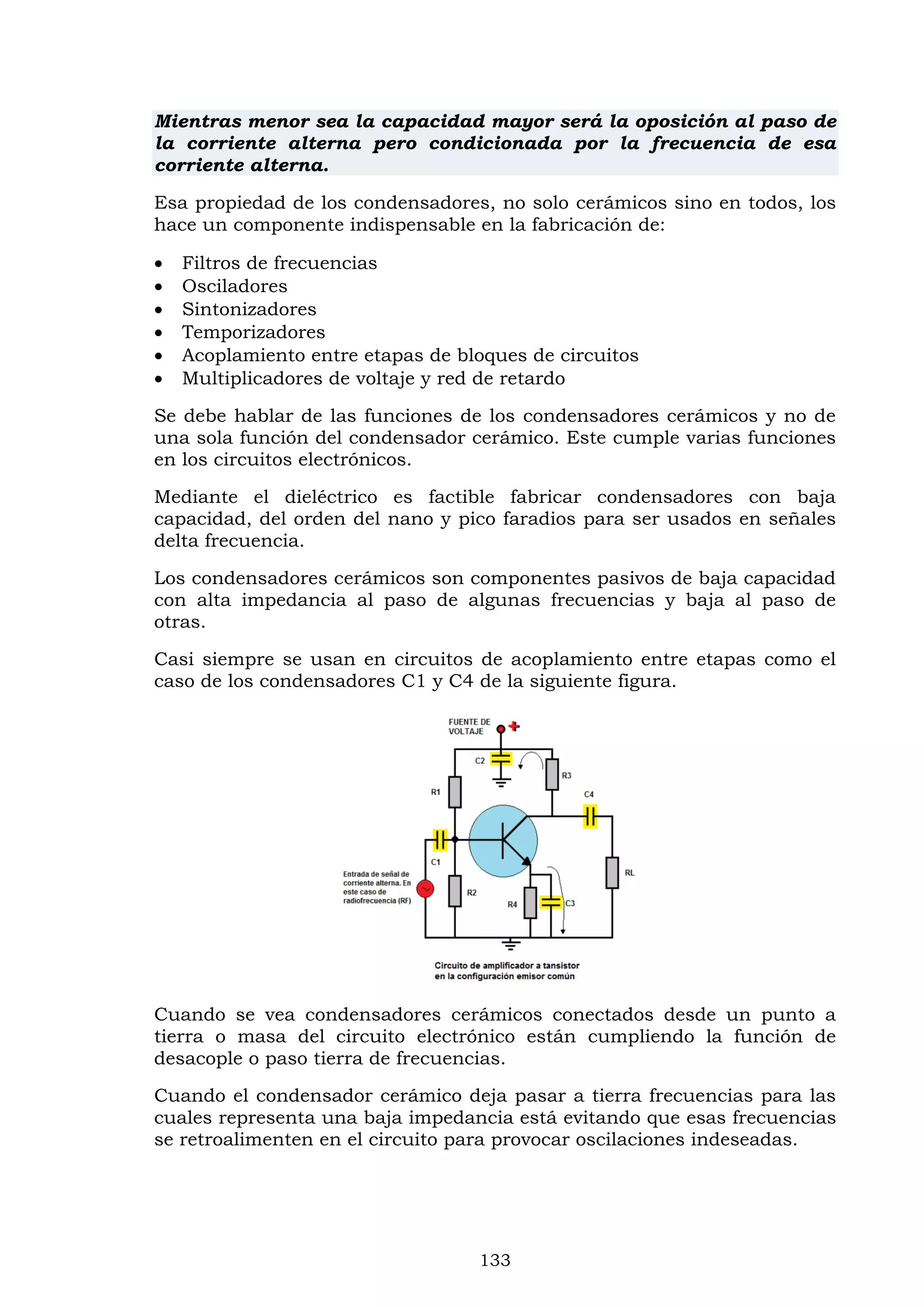 133
Mientras menor sea la capacidad mayor será la oposición al paso de
la corriente alterna pero condicionada por la frecuencia de esa
corriente alterna.
Esa propiedad de los condensadores, no solo cerámicos sino en todos, los
hace un componente indispensable en la fabricación de:
 Filtros de frecuencias
 Osciladores
 Sintonizadores
 Temporizadores
 Acoplamiento entre etapas de bloques de circuitos
 Multiplicadores de voltaje y red de retardo
Se debe hablar de las funciones de los condensadores cerámicos y no de
una sola función del condensador cerámico. Este cumple varias funciones
en los circuitos electrónicos.
Mediante el dieléctrico es factible fabricar condensadores con baja
capacidad, del orden del nano y pico faradios para ser usados en señales
delta frecuencia.
Los condensadores cerámicos son componentes pasivos de baja capacidad
con alta impedancia al paso de algunas frecuencias y baja al paso de
otras.
Casi siempre se usan en circuitos de acoplamiento entre etapas como el
caso de los condensadores C1 y C4 de la siguiente figura.
Cuando se vea condensadores cerámicos conectados desde un punto a
tierra o masa del circuito electrónico están cumpliendo la función de
desacople o paso tierra de frecuencias.
Cuando el condensador cerámico deja pasar a tierra frecuencias para las
cuales representa una baja impedancia está evitando que esas frecuencias
se retroalimenten en el circuito para provocar oscilaciones indeseadas.
 