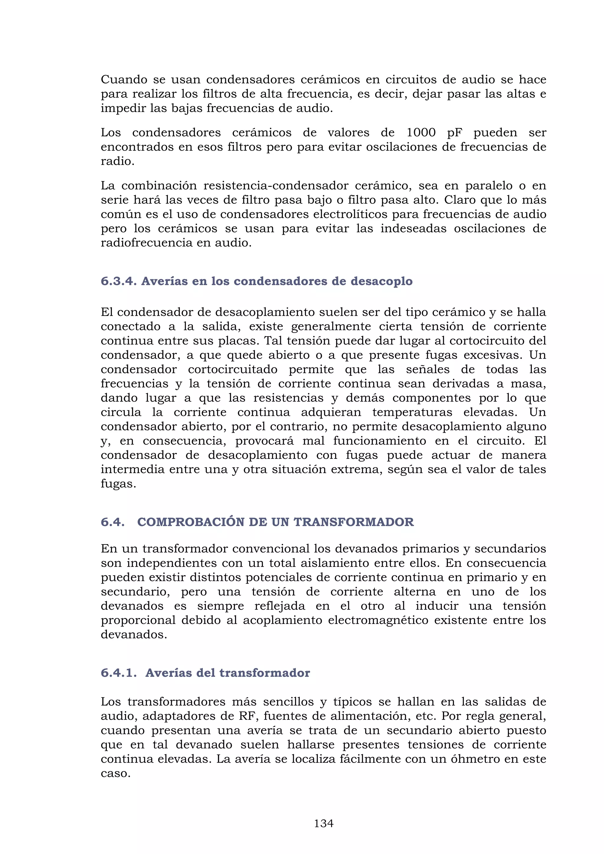 134
Cuando se usan condensadores cerámicos en circuitos de audio se hace
para realizar los filtros de alta frecuencia, es decir, dejar pasar las altas e
impedir las bajas frecuencias de audio.
Los condensadores cerámicos de valores de 1000 pF pueden ser
encontrados en esos filtros pero para evitar oscilaciones de frecuencias de
radio.
La combinación resistencia-condensador cerámico, sea en paralelo o en
serie hará las veces de filtro pasa bajo o filtro pasa alto. Claro que lo más
común es el uso de condensadores electrolíticos para frecuencias de audio
pero los cerámicos se usan para evitar las indeseadas oscilaciones de
radiofrecuencia en audio.
6.3.4. Averías en los condensadores de desacoplo
El condensador de desacoplamiento suelen ser del tipo cerámico y se halla
conectado a la salida, existe generalmente cierta tensión de corriente
continua entre sus placas. Tal tensión puede dar lugar al cortocircuito del
condensador, a que quede abierto o a que presente fugas excesivas. Un
condensador cortocircuitado permite que las señales de todas las
frecuencias y la tensión de corriente continua sean derivadas a masa,
dando lugar a que las resistencias y demás componentes por lo que
circula la corriente continua adquieran temperaturas elevadas. Un
condensador abierto, por el contrario, no permite desacoplamiento alguno
y, en consecuencia, provocará mal funcionamiento en el circuito. El
condensador de desacoplamiento con fugas puede actuar de manera
intermedia entre una y otra situación extrema, según sea el valor de tales
fugas.
6.4. COMPROBACIÓN DE UN TRANSFORMADOR
En un transformador convencional los devanados primarios y secundarios
son independientes con un total aislamiento entre ellos. En consecuencia
pueden existir distintos potenciales de corriente continua en primario y en
secundario, pero una tensión de corriente alterna en uno de los
devanados es siempre reflejada en el otro al inducir una tensión
proporcional debido al acoplamiento electromagnético existente entre los
devanados.
6.4.1. Averías del transformador
Los transformadores más sencillos y típicos se hallan en las salidas de
audio, adaptadores de RF, fuentes de alimentación, etc. Por regla general,
cuando presentan una avería se trata de un secundario abierto puesto
que en tal devanado suelen hallarse presentes tensiones de corriente
continua elevadas. La avería se localiza fácilmente con un óhmetro en este
caso.
 