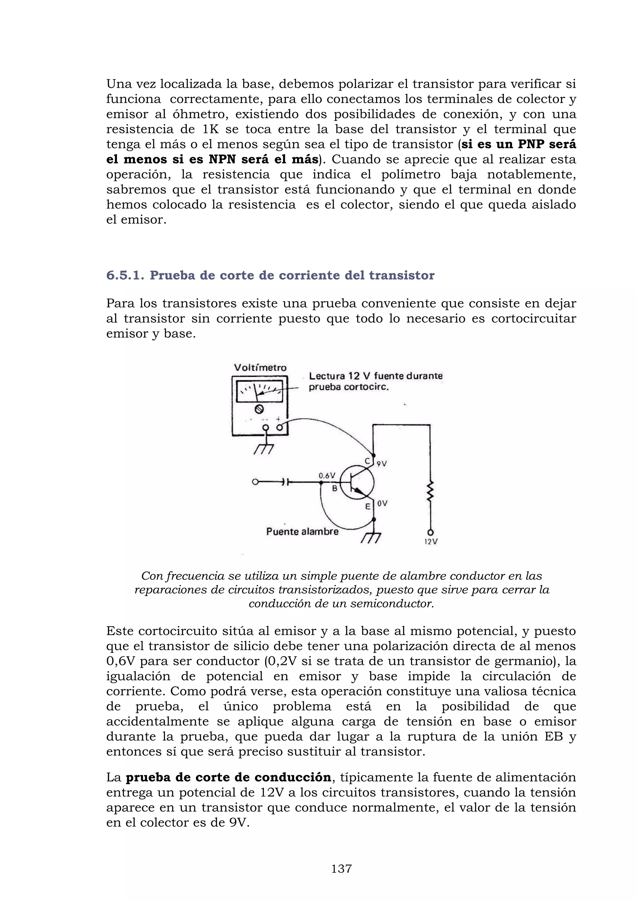 137
Una vez localizada la base, debemos polarizar el transistor para verificar si
funciona correctamente, para ello conectamos los terminales de colector y
emisor al óhmetro, existiendo dos posibilidades de conexión, y con una
resistencia de 1K se toca entre la base del transistor y el terminal que
tenga el más o el menos según sea el tipo de transistor (si es un PNP será
el menos si es NPN será el más). Cuando se aprecie que al realizar esta
operación, la resistencia que indica el polímetro baja notablemente,
sabremos que el transistor está funcionando y que el terminal en donde
hemos colocado la resistencia es el colector, siendo el que queda aislado
el emisor.
6.5.1. Prueba de corte de corriente del transistor
Para los transistores existe una prueba conveniente que consiste en dejar
al transistor sin corriente puesto que todo lo necesario es cortocircuitar
emisor y base.
Con frecuencia se utiliza un simple puente de alambre conductor en las
reparaciones de circuitos transistorizados, puesto que sirve para cerrar la
conducción de un semiconductor.
Este cortocircuito sitúa al emisor y a la base al mismo potencial, y puesto
que el transistor de silicio debe tener una polarización directa de al menos
0,6V para ser conductor (0,2V si se trata de un transistor de germanio), la
igualación de potencial en emisor y base impide la circulación de
corriente. Como podrá verse, esta operación constituye una valiosa técnica
de prueba, el único problema está en la posibilidad de que
accidentalmente se aplique alguna carga de tensión en base o emisor
durante la prueba, que pueda dar lugar a la ruptura de la unión EB y
entonces sí que será preciso sustituir al transistor.
La prueba de corte de conducción, típicamente la fuente de alimentación
entrega un potencial de 12V a los circuitos transistores, cuando la tensión
aparece en un transistor que conduce normalmente, el valor de la tensión
en el colector es de 9V.
 