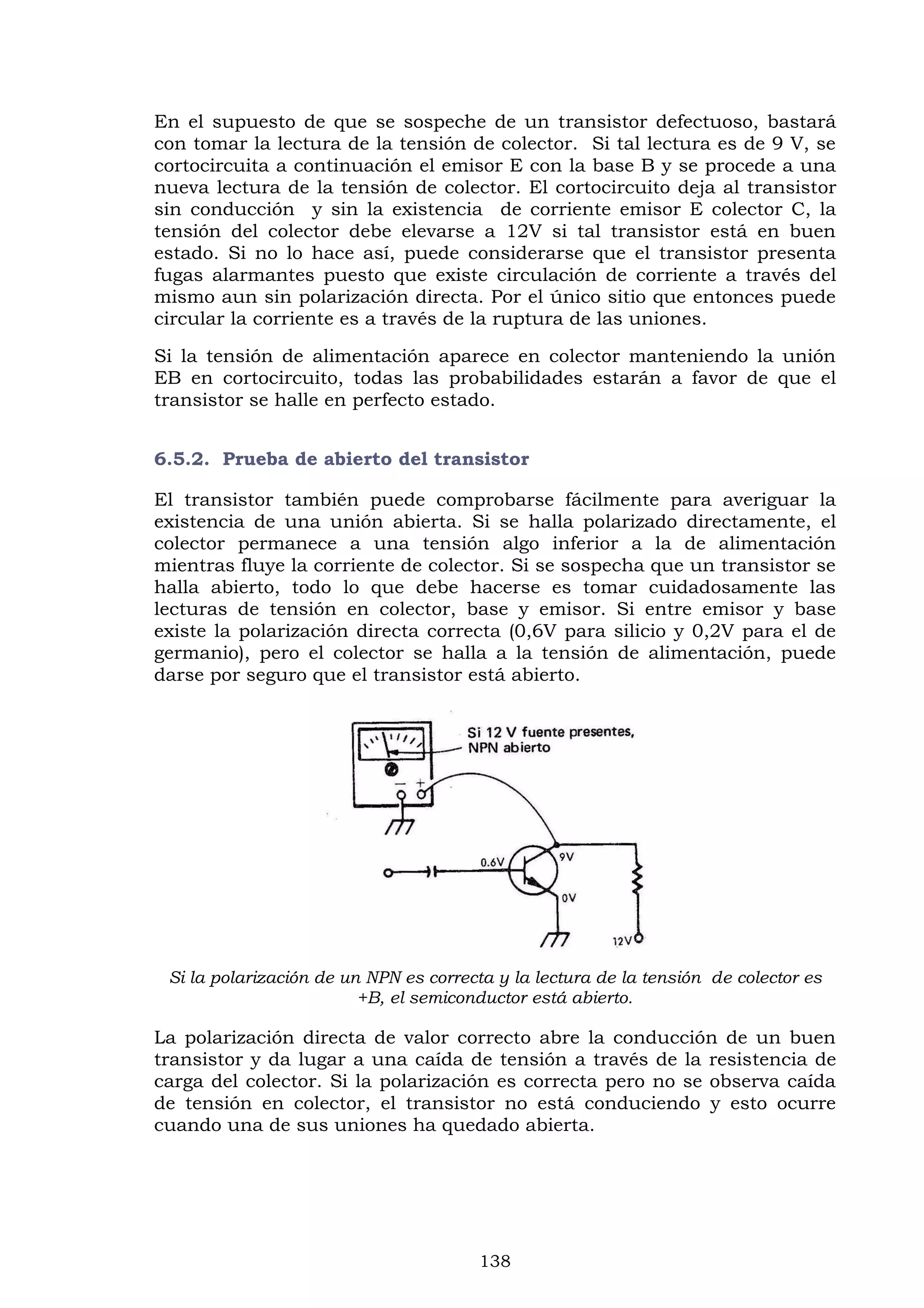 138
En el supuesto de que se sospeche de un transistor defectuoso, bastará
con tomar la lectura de la tensión de colector. Si tal lectura es de 9 V, se
cortocircuita a continuación el emisor E con la base B y se procede a una
nueva lectura de la tensión de colector. El cortocircuito deja al transistor
sin conducción y sin la existencia de corriente emisor E colector C, la
tensión del colector debe elevarse a 12V si tal transistor está en buen
estado. Si no lo hace así, puede considerarse que el transistor presenta
fugas alarmantes puesto que existe circulación de corriente a través del
mismo aun sin polarización directa. Por el único sitio que entonces puede
circular la corriente es a través de la ruptura de las uniones.
Si la tensión de alimentación aparece en colector manteniendo la unión
EB en cortocircuito, todas las probabilidades estarán a favor de que el
transistor se halle en perfecto estado.
6.5.2. Prueba de abierto del transistor
El transistor también puede comprobarse fácilmente para averiguar la
existencia de una unión abierta. Si se halla polarizado directamente, el
colector permanece a una tensión algo inferior a la de alimentación
mientras fluye la corriente de colector. Si se sospecha que un transistor se
halla abierto, todo lo que debe hacerse es tomar cuidadosamente las
lecturas de tensión en colector, base y emisor. Si entre emisor y base
existe la polarización directa correcta (0,6V para silicio y 0,2V para el de
germanio), pero el colector se halla a la tensión de alimentación, puede
darse por seguro que el transistor está abierto.
Si la polarización de un NPN es correcta y la lectura de la tensión de colector es
+B, el semiconductor está abierto.
La polarización directa de valor correcto abre la conducción de un buen
transistor y da lugar a una caída de tensión a través de la resistencia de
carga del colector. Si la polarización es correcta pero no se observa caída
de tensión en colector, el transistor no está conduciendo y esto ocurre
cuando una de sus uniones ha quedado abierta.
 