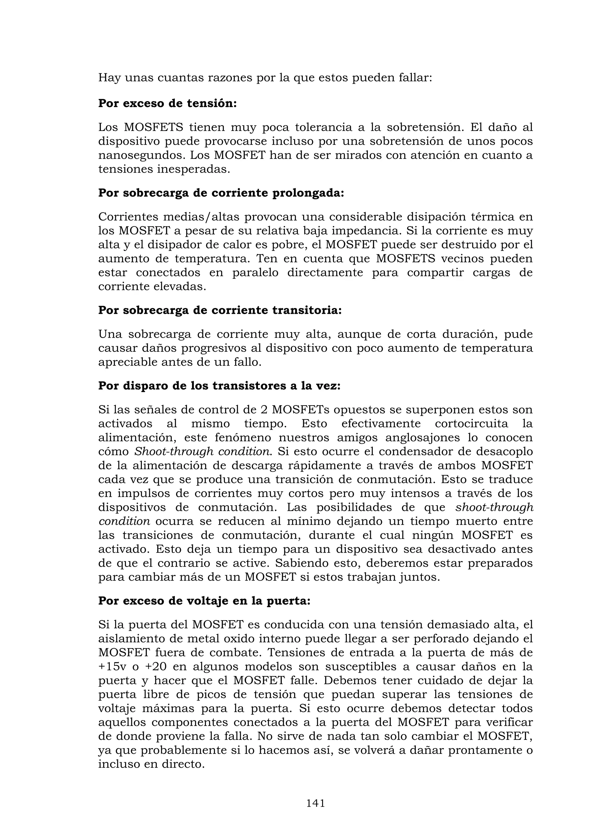 141
Hay unas cuantas razones por la que estos pueden fallar:
Por exceso de tensión:
Los MOSFETS tienen muy poca tolerancia a la sobretensión. El daño al
dispositivo puede provocarse incluso por una sobretensión de unos pocos
nanosegundos. Los MOSFET han de ser mirados con atención en cuanto a
tensiones inesperadas.
Por sobrecarga de corriente prolongada:
Corrientes medias/altas provocan una considerable disipación térmica en
los MOSFET a pesar de su relativa baja impedancia. Si la corriente es muy
alta y el disipador de calor es pobre, el MOSFET puede ser destruido por el
aumento de temperatura. Ten en cuenta que MOSFETS vecinos pueden
estar conectados en paralelo directamente para compartir cargas de
corriente elevadas.
Por sobrecarga de corriente transitoria:
Una sobrecarga de corriente muy alta, aunque de corta duración, pude
causar daños progresivos al dispositivo con poco aumento de temperatura
apreciable antes de un fallo.
Por disparo de los transistores a la vez:
Si las señales de control de 2 MOSFETs opuestos se superponen estos son
activados al mismo tiempo. Esto efectivamente cortocircuita la
alimentación, este fenómeno nuestros amigos anglosajones lo conocen
cómo Shoot-through condition. Si esto ocurre el condensador de desacoplo
de la alimentación de descarga rápidamente a través de ambos MOSFET
cada vez que se produce una transición de conmutación. Esto se traduce
en impulsos de corrientes muy cortos pero muy intensos a través de los
dispositivos de conmutación. Las posibilidades de que shoot-through
condition ocurra se reducen al mínimo dejando un tiempo muerto entre
las transiciones de conmutación, durante el cual ningún MOSFET es
activado. Esto deja un tiempo para un dispositivo sea desactivado antes
de que el contrario se active. Sabiendo esto, deberemos estar preparados
para cambiar más de un MOSFET si estos trabajan juntos.
Por exceso de voltaje en la puerta:
Si la puerta del MOSFET es conducida con una tensión demasiado alta, el
aislamiento de metal oxido interno puede llegar a ser perforado dejando el
MOSFET fuera de combate. Tensiones de entrada a la puerta de más de
+15v o +20 en algunos modelos son susceptibles a causar daños en la
puerta y hacer que el MOSFET falle. Debemos tener cuidado de dejar la
puerta libre de picos de tensión que puedan superar las tensiones de
voltaje máximas para la puerta. Si esto ocurre debemos detectar todos
aquellos componentes conectados a la puerta del MOSFET para verificar
de donde proviene la falla. No sirve de nada tan solo cambiar el MOSFET,
ya que probablemente si lo hacemos así, se volverá a dañar prontamente o
incluso en directo.
 