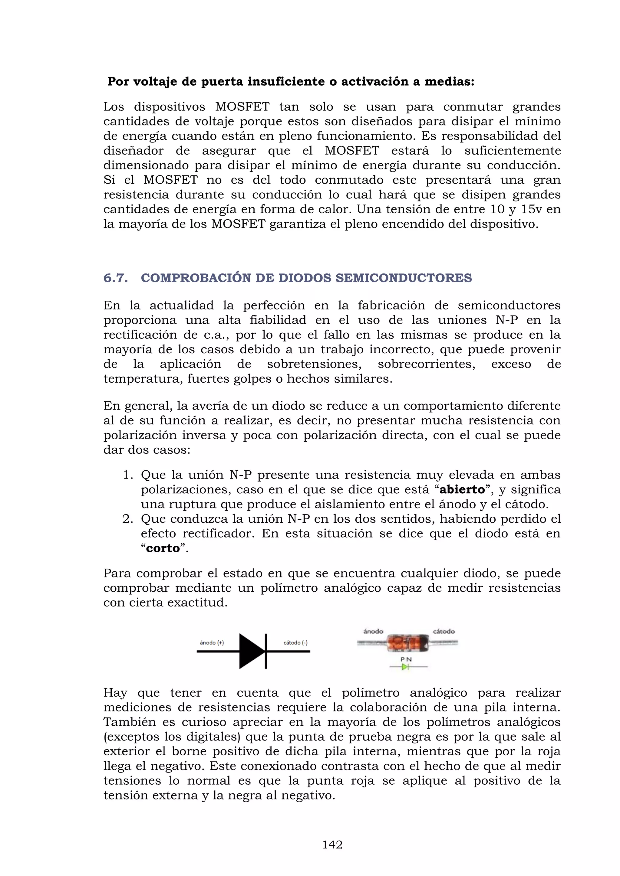 142
Por voltaje de puerta insuficiente o activación a medias:
Los dispositivos MOSFET tan solo se usan para conmutar grandes
cantidades de voltaje porque estos son diseñados para disipar el mínimo
de energía cuando están en pleno funcionamiento. Es responsabilidad del
diseñador de asegurar que el MOSFET estará lo suficientemente
dimensionado para disipar el mínimo de energía durante su conducción.
Si el MOSFET no es del todo conmutado este presentará una gran
resistencia durante su conducción lo cual hará que se disipen grandes
cantidades de energía en forma de calor. Una tensión de entre 10 y 15v en
la mayoría de los MOSFET garantiza el pleno encendido del dispositivo.
6.7. COMPROBACIÓN DE DIODOS SEMICONDUCTORES
En la actualidad la perfección en la fabricación de semiconductores
proporciona una alta fiabilidad en el uso de las uniones N-P en la
rectificación de c.a., por lo que el fallo en las mismas se produce en la
mayoría de los casos debido a un trabajo incorrecto, que puede provenir
de la aplicación de sobretensiones, sobrecorrientes, exceso de
temperatura, fuertes golpes o hechos similares.
En general, la avería de un diodo se reduce a un comportamiento diferente
al de su función a realizar, es decir, no presentar mucha resistencia con
polarización inversa y poca con polarización directa, con el cual se puede
dar dos casos:
1. Que la unión N-P presente una resistencia muy elevada en ambas
polarizaciones, caso en el que se dice que está “abierto”, y significa
una ruptura que produce el aislamiento entre el ánodo y el cátodo.
2. Que conduzca la unión N-P en los dos sentidos, habiendo perdido el
efecto rectificador. En esta situación se dice que el diodo está en
“corto”.
Para comprobar el estado en que se encuentra cualquier diodo, se puede
comprobar mediante un polímetro analógico capaz de medir resistencias
con cierta exactitud.
Hay que tener en cuenta que el polímetro analógico para realizar
mediciones de resistencias requiere la colaboración de una pila interna.
También es curioso apreciar en la mayoría de los polímetros analógicos
(exceptos los digitales) que la punta de prueba negra es por la que sale al
exterior el borne positivo de dicha pila interna, mientras que por la roja
llega el negativo. Este conexionado contrasta con el hecho de que al medir
tensiones lo normal es que la punta roja se aplique al positivo de la
tensión externa y la negra al negativo.
 
