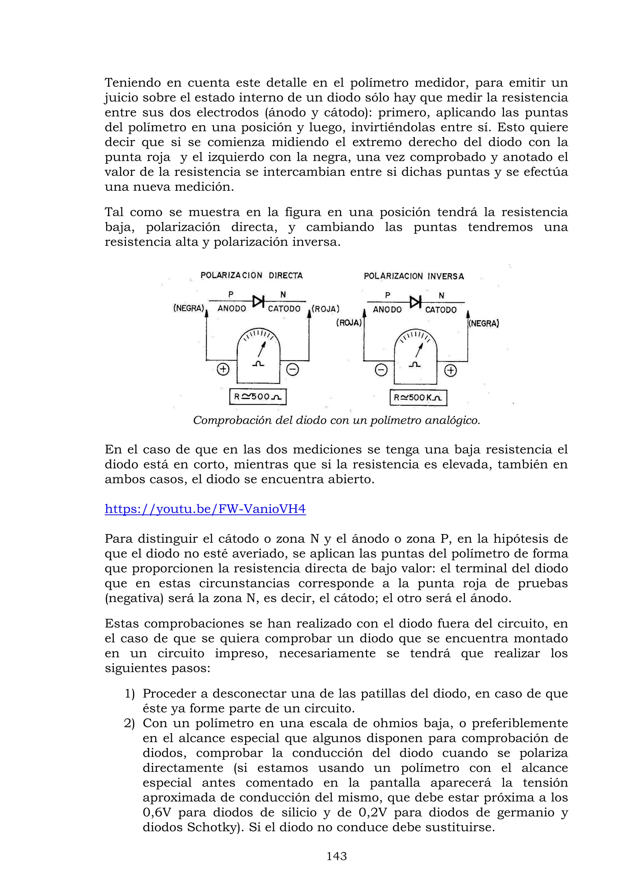 143
Teniendo en cuenta este detalle en el polímetro medidor, para emitir un
juicio sobre el estado interno de un diodo sólo hay que medir la resistencia
entre sus dos electrodos (ánodo y cátodo): primero, aplicando las puntas
del polímetro en una posición y luego, invirtiéndolas entre sí. Esto quiere
decir que si se comienza midiendo el extremo derecho del diodo con la
punta roja y el izquierdo con la negra, una vez comprobado y anotado el
valor de la resistencia se intercambian entre si dichas puntas y se efectúa
una nueva medición.
Tal como se muestra en la figura en una posición tendrá la resistencia
baja, polarización directa, y cambiando las puntas tendremos una
resistencia alta y polarización inversa.
Comprobación del diodo con un polímetro analógico.
En el caso de que en las dos mediciones se tenga una baja resistencia el
diodo está en corto, mientras que si la resistencia es elevada, también en
ambos casos, el diodo se encuentra abierto.
https://youtu.be/FW-VanioVH4
Para distinguir el cátodo o zona N y el ánodo o zona P, en la hipótesis de
que el diodo no esté averiado, se aplican las puntas del polímetro de forma
que proporcionen la resistencia directa de bajo valor: el terminal del diodo
que en estas circunstancias corresponde a la punta roja de pruebas
(negativa) será la zona N, es decir, el cátodo; el otro será el ánodo.
Estas comprobaciones se han realizado con el diodo fuera del circuito, en
el caso de que se quiera comprobar un diodo que se encuentra montado
en un circuito impreso, necesariamente se tendrá que realizar los
siguientes pasos:
1) Proceder a desconectar una de las patillas del diodo, en caso de que
éste ya forme parte de un circuito.
2) Con un polímetro en una escala de ohmios baja, o preferiblemente
en el alcance especial que algunos disponen para comprobación de
diodos, comprobar la conducción del diodo cuando se polariza
directamente (si estamos usando un polímetro con el alcance
especial antes comentado en la pantalla aparecerá la tensión
aproximada de conducción del mismo, que debe estar próxima a los
0,6V para diodos de silicio y de 0,2V para diodos de germanio y
diodos Schotky). Si el diodo no conduce debe sustituirse.
 