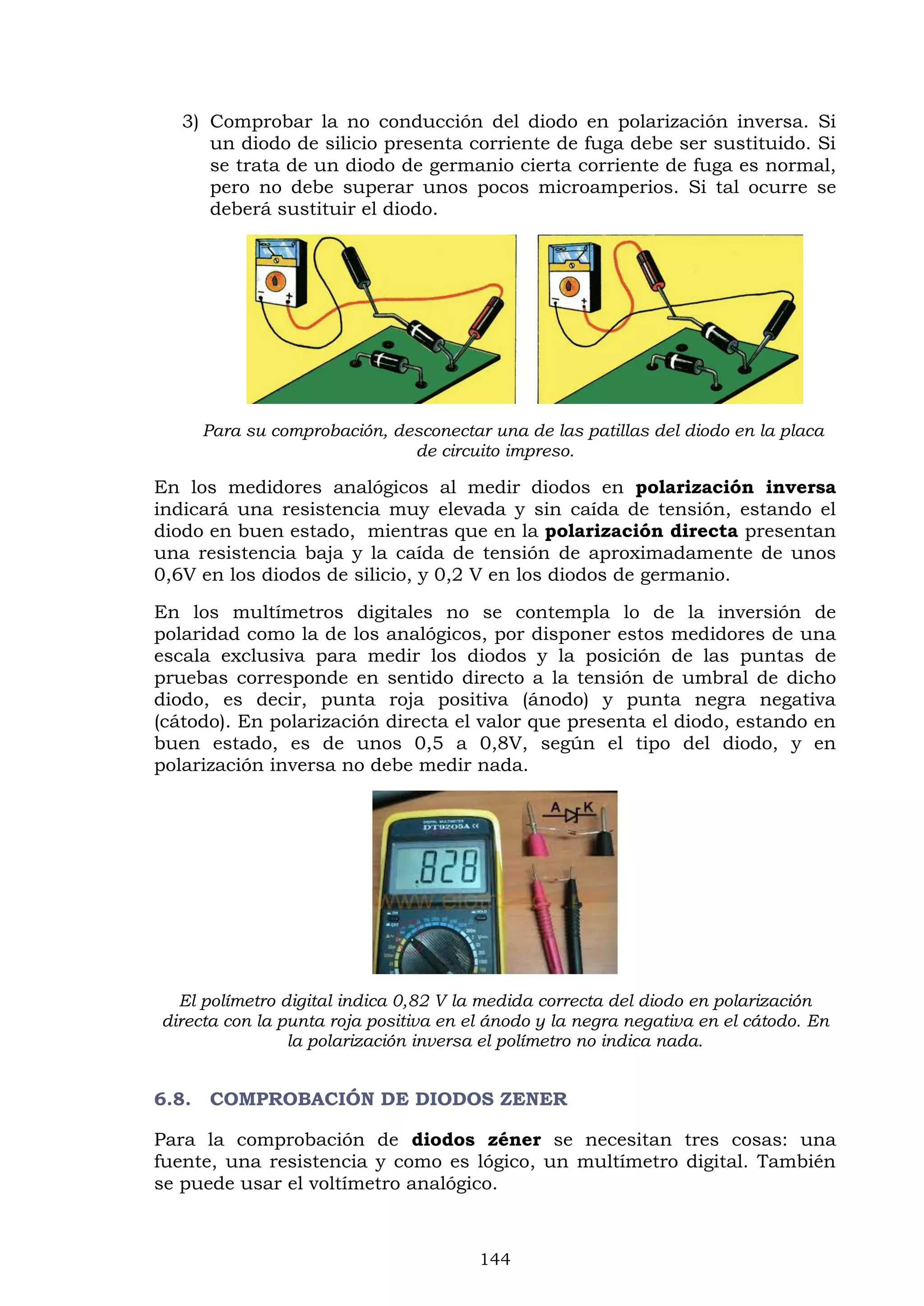 144
3) Comprobar la no conducción del diodo en polarización inversa. Si
un diodo de silicio presenta corriente de fuga debe ser sustituido. Si
se trata de un diodo de germanio cierta corriente de fuga es normal,
pero no debe superar unos pocos microamperios. Si tal ocurre se
deberá sustituir el diodo.
Para su comprobación, desconectar una de las patillas del diodo en la placa
de circuito impreso.
En los medidores analógicos al medir diodos en polarización inversa
indicará una resistencia muy elevada y sin caída de tensión, estando el
diodo en buen estado, mientras que en la polarización directa presentan
una resistencia baja y la caída de tensión de aproximadamente de unos
0,6V en los diodos de silicio, y 0,2 V en los diodos de germanio.
En los multímetros digitales no se contempla lo de la inversión de
polaridad como la de los analógicos, por disponer estos medidores de una
escala exclusiva para medir los diodos y la posición de las puntas de
pruebas corresponde en sentido directo a la tensión de umbral de dicho
diodo, es decir, punta roja positiva (ánodo) y punta negra negativa
(cátodo). En polarización directa el valor que presenta el diodo, estando en
buen estado, es de unos 0,5 a 0,8V, según el tipo del diodo, y en
polarización inversa no debe medir nada.
El polímetro digital indica 0,82 V la medida correcta del diodo en polarización
directa con la punta roja positiva en el ánodo y la negra negativa en el cátodo. En
la polarización inversa el polímetro no indica nada.
6.8. COMPROBACIÓN DE DIODOS ZENER
Para la comprobación de diodos zéner se necesitan tres cosas: una
fuente, una resistencia y como es lógico, un multímetro digital. También
se puede usar el voltímetro analógico.
 