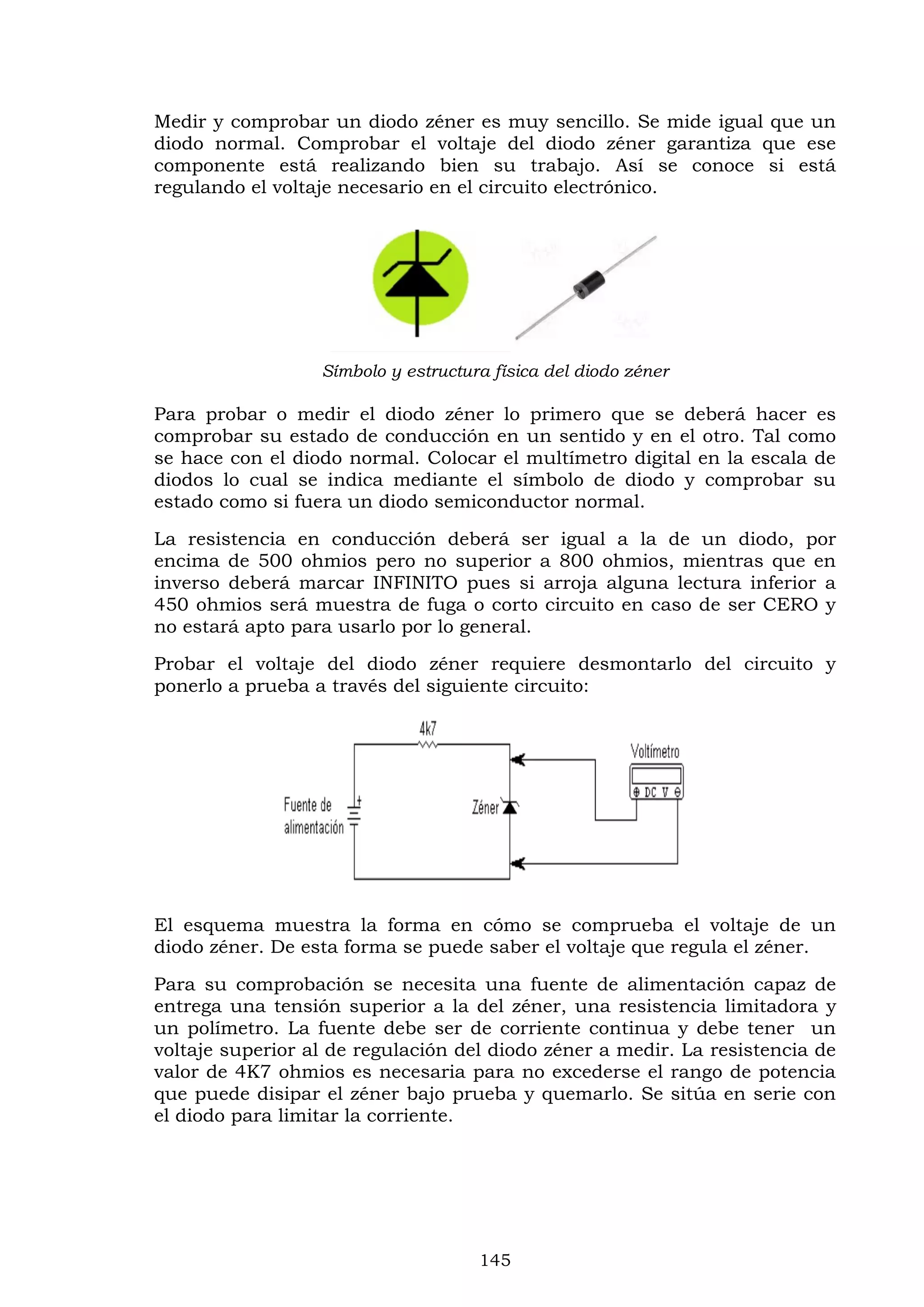 145
Medir y comprobar un diodo zéner es muy sencillo. Se mide igual que un
diodo normal. Comprobar el voltaje del diodo zéner garantiza que ese
componente está realizando bien su trabajo. Así se conoce si está
regulando el voltaje necesario en el circuito electrónico.
Símbolo y estructura física del diodo zéner
Para probar o medir el diodo zéner lo primero que se deberá hacer es
comprobar su estado de conducción en un sentido y en el otro. Tal como
se hace con el diodo normal. Colocar el multímetro digital en la escala de
diodos lo cual se indica mediante el símbolo de diodo y comprobar su
estado como si fuera un diodo semiconductor normal.
La resistencia en conducción deberá ser igual a la de un diodo, por
encima de 500 ohmios pero no superior a 800 ohmios, mientras que en
inverso deberá marcar INFINITO pues si arroja alguna lectura inferior a
450 ohmios será muestra de fuga o corto circuito en caso de ser CERO y
no estará apto para usarlo por lo general.
Probar el voltaje del diodo zéner requiere desmontarlo del circuito y
ponerlo a prueba a través del siguiente circuito:
El esquema muestra la forma en cómo se comprueba el voltaje de un
diodo zéner. De esta forma se puede saber el voltaje que regula el zéner.
Para su comprobación se necesita una fuente de alimentación capaz de
entrega una tensión superior a la del zéner, una resistencia limitadora y
un polímetro. La fuente debe ser de corriente continua y debe tener un
voltaje superior al de regulación del diodo zéner a medir. La resistencia de
valor de 4K7 ohmios es necesaria para no excederse el rango de potencia
que puede disipar el zéner bajo prueba y quemarlo. Se sitúa en serie con
el diodo para limitar la corriente.
 