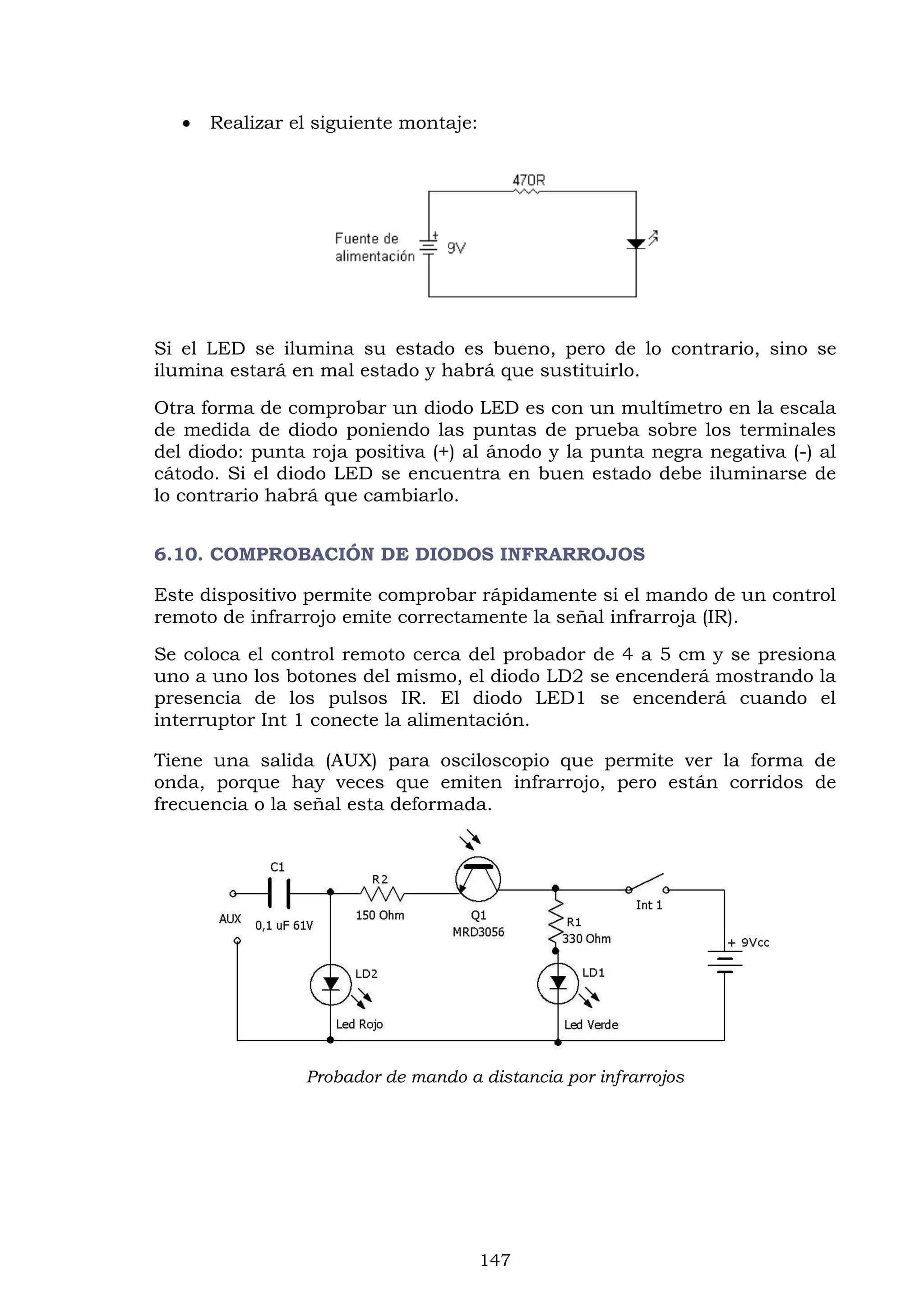 147
 Realizar el siguiente montaje:
Si el LED se ilumina su estado es bueno, pero de lo contrario, sino se
ilumina estará en mal estado y habrá que sustituirlo.
Otra forma de comprobar un diodo LED es con un multímetro en la escala
de medida de diodo poniendo las puntas de prueba sobre los terminales
del diodo: punta roja positiva (+) al ánodo y la punta negra negativa (-) al
cátodo. Si el diodo LED se encuentra en buen estado debe iluminarse de
lo contrario habrá que cambiarlo.
6.10. COMPROBACIÓN DE DIODOS INFRARROJOS
Este dispositivo permite comprobar rápidamente si el mando de un control
remoto de infrarrojo emite correctamente la señal infrarroja (IR).
Se coloca el control remoto cerca del probador de 4 a 5 cm y se presiona
uno a uno los botones del mismo, el diodo LD2 se encenderá mostrando la
presencia de los pulsos IR. El diodo LED1 se encenderá cuando el
interruptor Int 1 conecte la alimentación.
Tiene una salida (AUX) para osciloscopio que permite ver la forma de
onda, porque hay veces que emiten infrarrojo, pero están corridos de
frecuencia o la señal esta deformada.
Probador de mando a distancia por infrarrojos
 