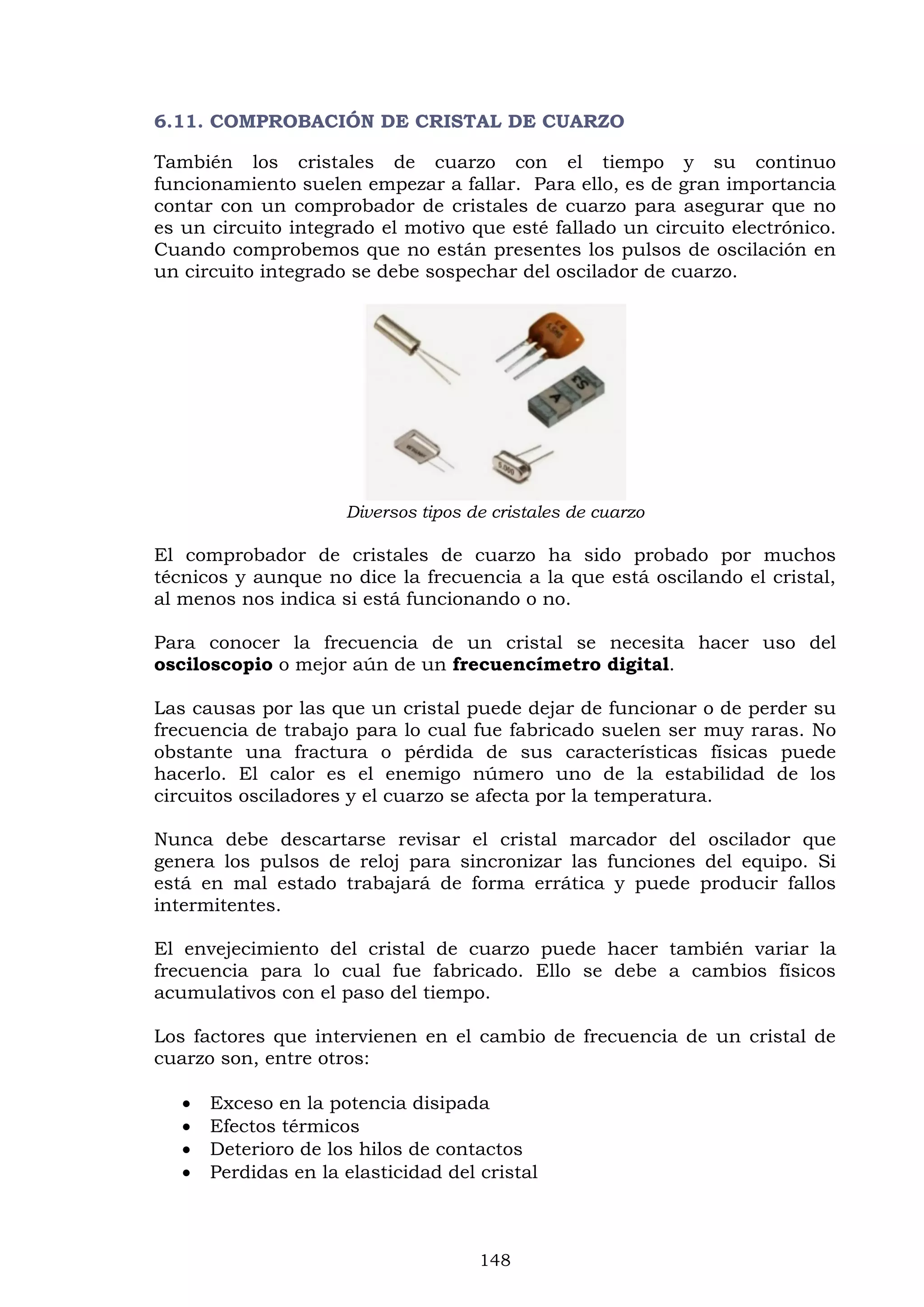 148
6.11. COMPROBACIÓN DE CRISTAL DE CUARZO
También los cristales de cuarzo con el tiempo y su continuo
funcionamiento suelen empezar a fallar. Para ello, es de gran importancia
contar con un comprobador de cristales de cuarzo para asegurar que no
es un circuito integrado el motivo que esté fallado un circuito electrónico.
Cuando comprobemos que no están presentes los pulsos de oscilación en
un circuito integrado se debe sospechar del oscilador de cuarzo.
Diversos tipos de cristales de cuarzo
El comprobador de cristales de cuarzo ha sido probado por muchos
técnicos y aunque no dice la frecuencia a la que está oscilando el cristal,
al menos nos indica si está funcionando o no.
Para conocer la frecuencia de un cristal se necesita hacer uso del
osciloscopio o mejor aún de un frecuencímetro digital.
Las causas por las que un cristal puede dejar de funcionar o de perder su
frecuencia de trabajo para lo cual fue fabricado suelen ser muy raras. No
obstante una fractura o pérdida de sus características físicas puede
hacerlo. El calor es el enemigo número uno de la estabilidad de los
circuitos osciladores y el cuarzo se afecta por la temperatura.
Nunca debe descartarse revisar el cristal marcador del oscilador que
genera los pulsos de reloj para sincronizar las funciones del equipo. Si
está en mal estado trabajará de forma errática y puede producir fallos
intermitentes.
El envejecimiento del cristal de cuarzo puede hacer también variar la
frecuencia para lo cual fue fabricado. Ello se debe a cambios físicos
acumulativos con el paso del tiempo.
Los factores que intervienen en el cambio de frecuencia de un cristal de
cuarzo son, entre otros:
 Exceso en la potencia disipada
 Efectos térmicos
 Deterioro de los hilos de contactos
 Perdidas en la elasticidad del cristal
 