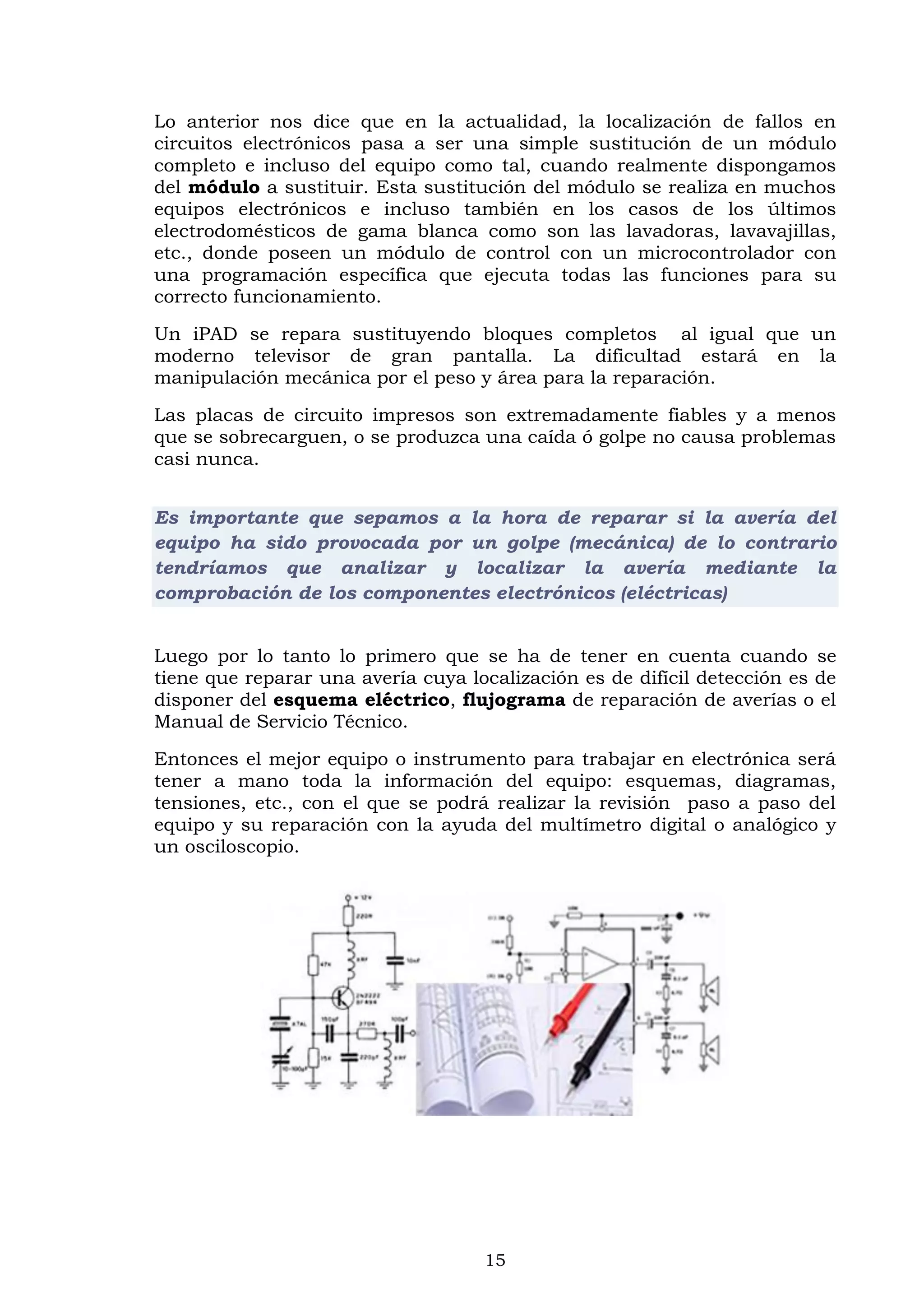 15
Lo anterior nos dice que en la actualidad, la localización de fallos en
circuitos electrónicos pasa a ser una simple sustitución de un módulo
completo e incluso del equipo como tal, cuando realmente dispongamos
del módulo a sustituir. Esta sustitución del módulo se realiza en muchos
equipos electrónicos e incluso también en los casos de los últimos
electrodomésticos de gama blanca como son las lavadoras, lavavajillas,
etc., donde poseen un módulo de control con un microcontrolador con
una programación específica que ejecuta todas las funciones para su
correcto funcionamiento.
Un iPAD se repara sustituyendo bloques completos al igual que un
moderno televisor de gran pantalla. La dificultad estará en la
manipulación mecánica por el peso y área para la reparación.
Las placas de circuito impresos son extremadamente fiables y a menos
que se sobrecarguen, o se produzca una caída ó golpe no causa problemas
casi nunca.
Es importante que sepamos a la hora de reparar si la avería del
equipo ha sido provocada por un golpe (mecánica) de lo contrario
tendríamos que analizar y localizar la avería mediante la
comprobación de los componentes electrónicos (eléctricas)
Luego por lo tanto lo primero que se ha de tener en cuenta cuando se
tiene que reparar una avería cuya localización es de difícil detección es de
disponer del esquema eléctrico, flujograma de reparación de averías o el
Manual de Servicio Técnico.
Entonces el mejor equipo o instrumento para trabajar en electrónica será
tener a mano toda la información del equipo: esquemas, diagramas,
tensiones, etc., con el que se podrá realizar la revisión paso a paso del
equipo y su reparación con la ayuda del multímetro digital o analógico y
un osciloscopio.
 