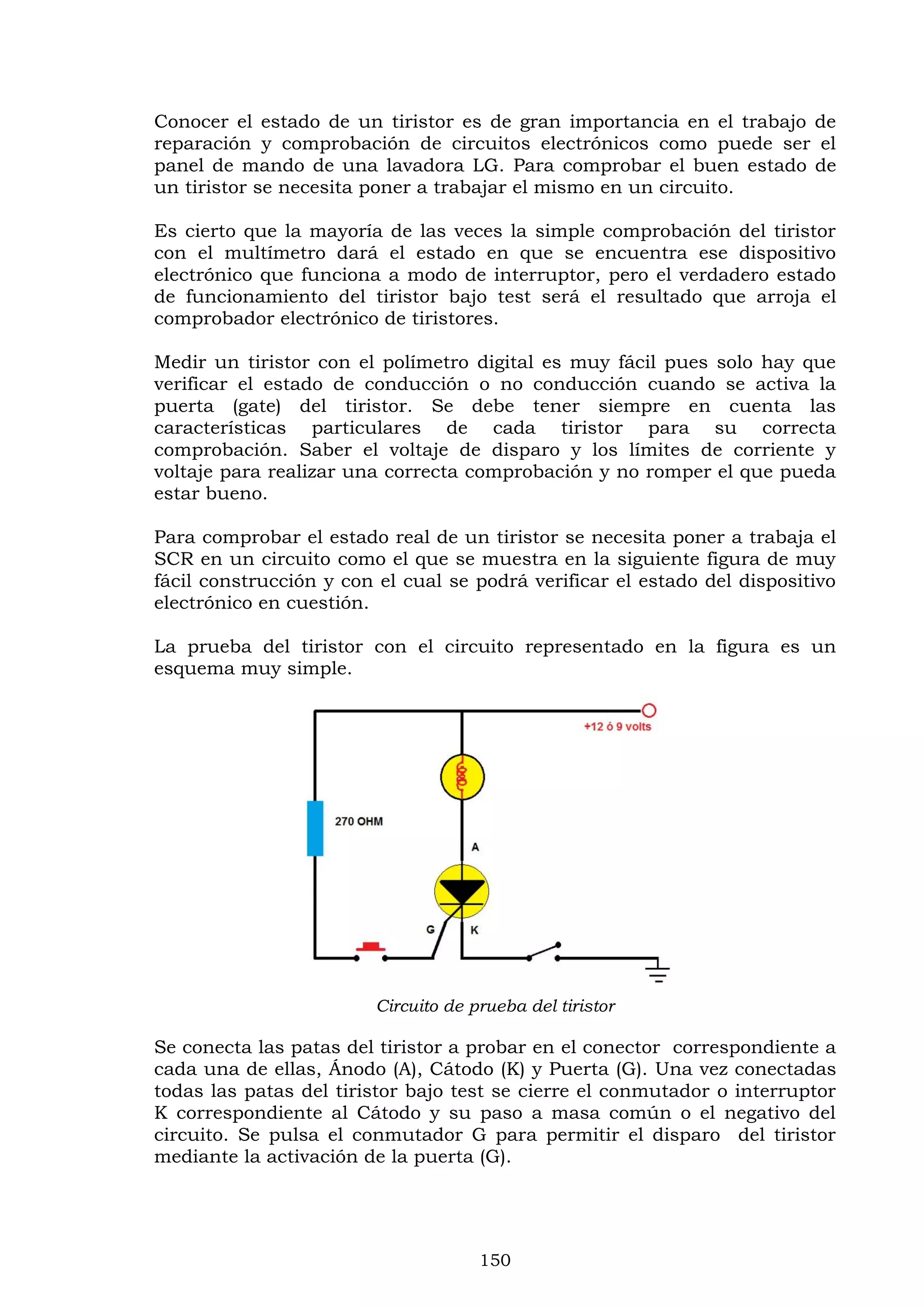 150
Conocer el estado de un tiristor es de gran importancia en el trabajo de
reparación y comprobación de circuitos electrónicos como puede ser el
panel de mando de una lavadora LG. Para comprobar el buen estado de
un tiristor se necesita poner a trabajar el mismo en un circuito.
Es cierto que la mayoría de las veces la simple comprobación del tiristor
con el multímetro dará el estado en que se encuentra ese dispositivo
electrónico que funciona a modo de interruptor, pero el verdadero estado
de funcionamiento del tiristor bajo test será el resultado que arroja el
comprobador electrónico de tiristores.
Medir un tiristor con el polímetro digital es muy fácil pues solo hay que
verificar el estado de conducción o no conducción cuando se activa la
puerta (gate) del tiristor. Se debe tener siempre en cuenta las
características particulares de cada tiristor para su correcta
comprobación. Saber el voltaje de disparo y los límites de corriente y
voltaje para realizar una correcta comprobación y no romper el que pueda
estar bueno.
Para comprobar el estado real de un tiristor se necesita poner a trabaja el
SCR en un circuito como el que se muestra en la siguiente figura de muy
fácil construcción y con el cual se podrá verificar el estado del dispositivo
electrónico en cuestión.
La prueba del tiristor con el circuito representado en la figura es un
esquema muy simple.
Circuito de prueba del tiristor
Se conecta las patas del tiristor a probar en el conector correspondiente a
cada una de ellas, Ánodo (A), Cátodo (K) y Puerta (G). Una vez conectadas
todas las patas del tiristor bajo test se cierre el conmutador o interruptor
K correspondiente al Cátodo y su paso a masa común o el negativo del
circuito. Se pulsa el conmutador G para permitir el disparo del tiristor
mediante la activación de la puerta (G).
 