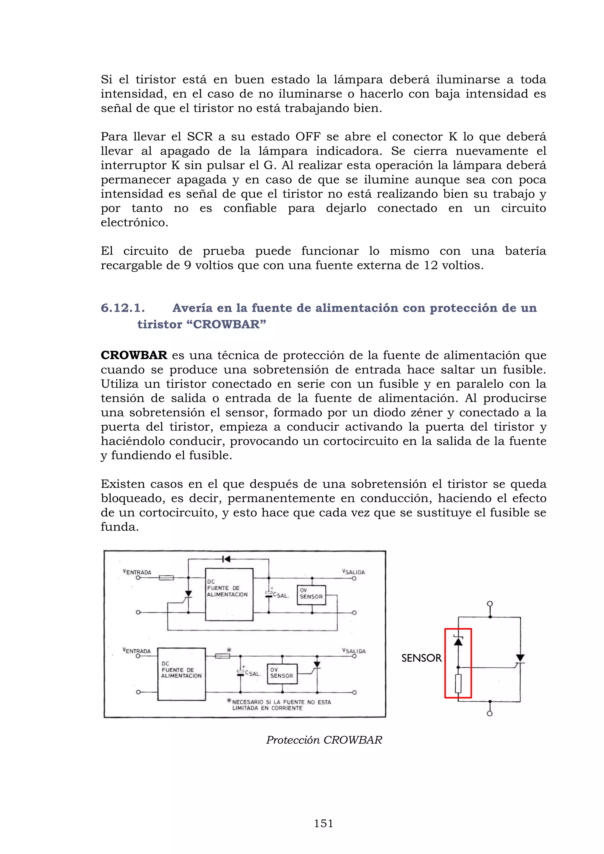151
Si el tiristor está en buen estado la lámpara deberá iluminarse a toda
intensidad, en el caso de no iluminarse o hacerlo con baja intensidad es
señal de que el tiristor no está trabajando bien.
Para llevar el SCR a su estado OFF se abre el conector K lo que deberá
llevar al apagado de la lámpara indicadora. Se cierra nuevamente el
interruptor K sin pulsar el G. Al realizar esta operación la lámpara deberá
permanecer apagada y en caso de que se ilumine aunque sea con poca
intensidad es señal de que el tiristor no está realizando bien su trabajo y
por tanto no es confiable para dejarlo conectado en un circuito
electrónico.
El circuito de prueba puede funcionar lo mismo con una batería
recargable de 9 voltios que con una fuente externa de 12 voltios.
6.12.1. Avería en la fuente de alimentación con protección de un
tiristor “CROWBAR”
CROWBAR es una técnica de protección de la fuente de alimentación que
cuando se produce una sobretensión de entrada hace saltar un fusible.
Utiliza un tiristor conectado en serie con un fusible y en paralelo con la
tensión de salida o entrada de la fuente de alimentación. Al producirse
una sobretensión el sensor, formado por un diodo zéner y conectado a la
puerta del tiristor, empieza a conducir activando la puerta del tiristor y
haciéndolo conducir, provocando un cortocircuito en la salida de la fuente
y fundiendo el fusible.
Existen casos en el que después de una sobretensión el tiristor se queda
bloqueado, es decir, permanentemente en conducción, haciendo el efecto
de un cortocircuito, y esto hace que cada vez que se sustituye el fusible se
funda.
Protección CROWBAR
SENSOR
 