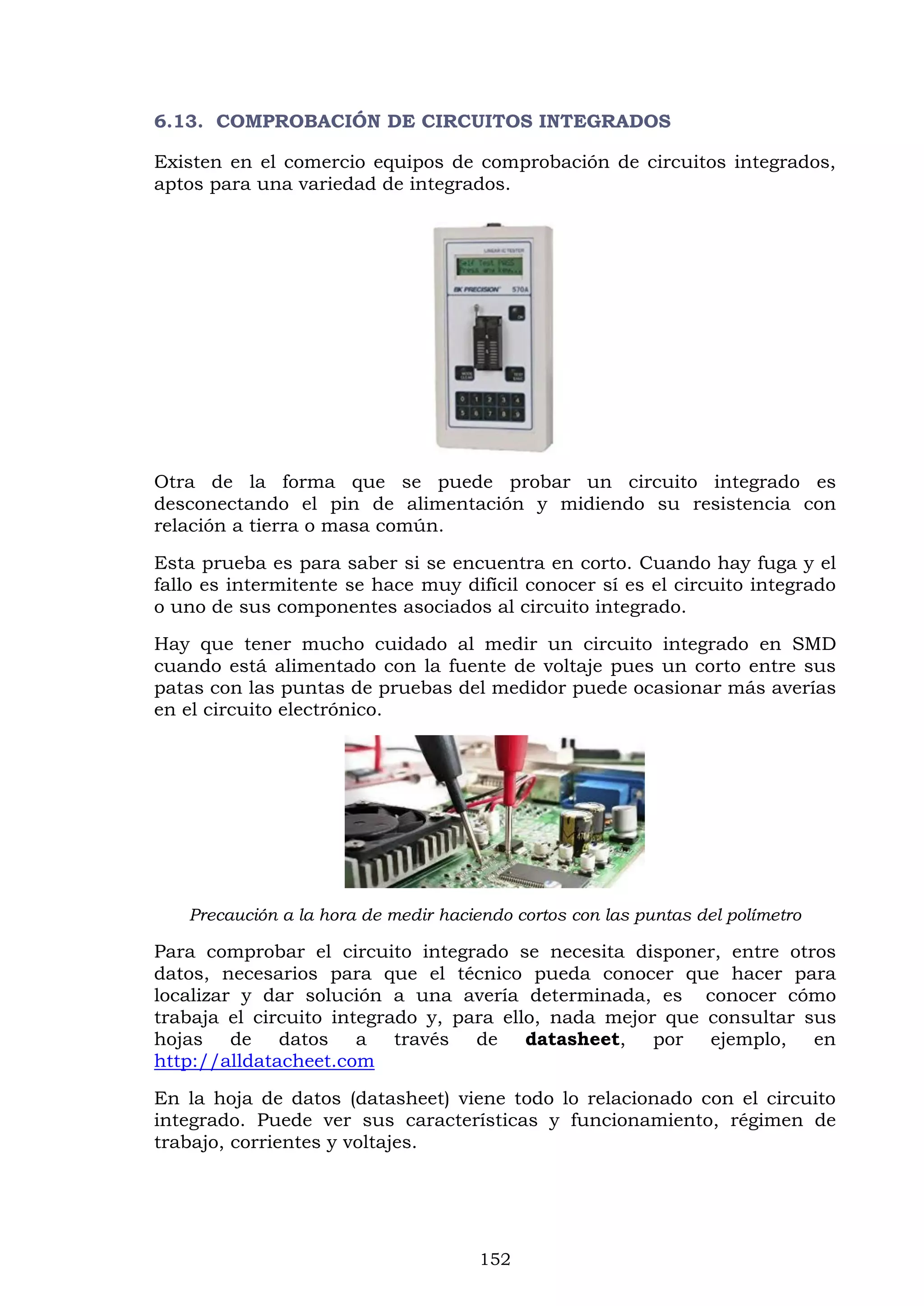 152
6.13. COMPROBACIÓN DE CIRCUITOS INTEGRADOS
Existen en el comercio equipos de comprobación de circuitos integrados,
aptos para una variedad de integrados.
Otra de la forma que se puede probar un circuito integrado es
desconectando el pin de alimentación y midiendo su resistencia con
relación a tierra o masa común.
Esta prueba es para saber si se encuentra en corto. Cuando hay fuga y el
fallo es intermitente se hace muy difícil conocer sí es el circuito integrado
o uno de sus componentes asociados al circuito integrado.
Hay que tener mucho cuidado al medir un circuito integrado en SMD
cuando está alimentado con la fuente de voltaje pues un corto entre sus
patas con las puntas de pruebas del medidor puede ocasionar más averías
en el circuito electrónico.
Precaución a la hora de medir haciendo cortos con las puntas del polímetro
Para comprobar el circuito integrado se necesita disponer, entre otros
datos, necesarios para que el técnico pueda conocer que hacer para
localizar y dar solución a una avería determinada, es conocer cómo
trabaja el circuito integrado y, para ello, nada mejor que consultar sus
hojas de datos a través de datasheet, por ejemplo, en
http://alldatacheet.com
En la hoja de datos (datasheet) viene todo lo relacionado con el circuito
integrado. Puede ver sus características y funcionamiento, régimen de
trabajo, corrientes y voltajes.
 