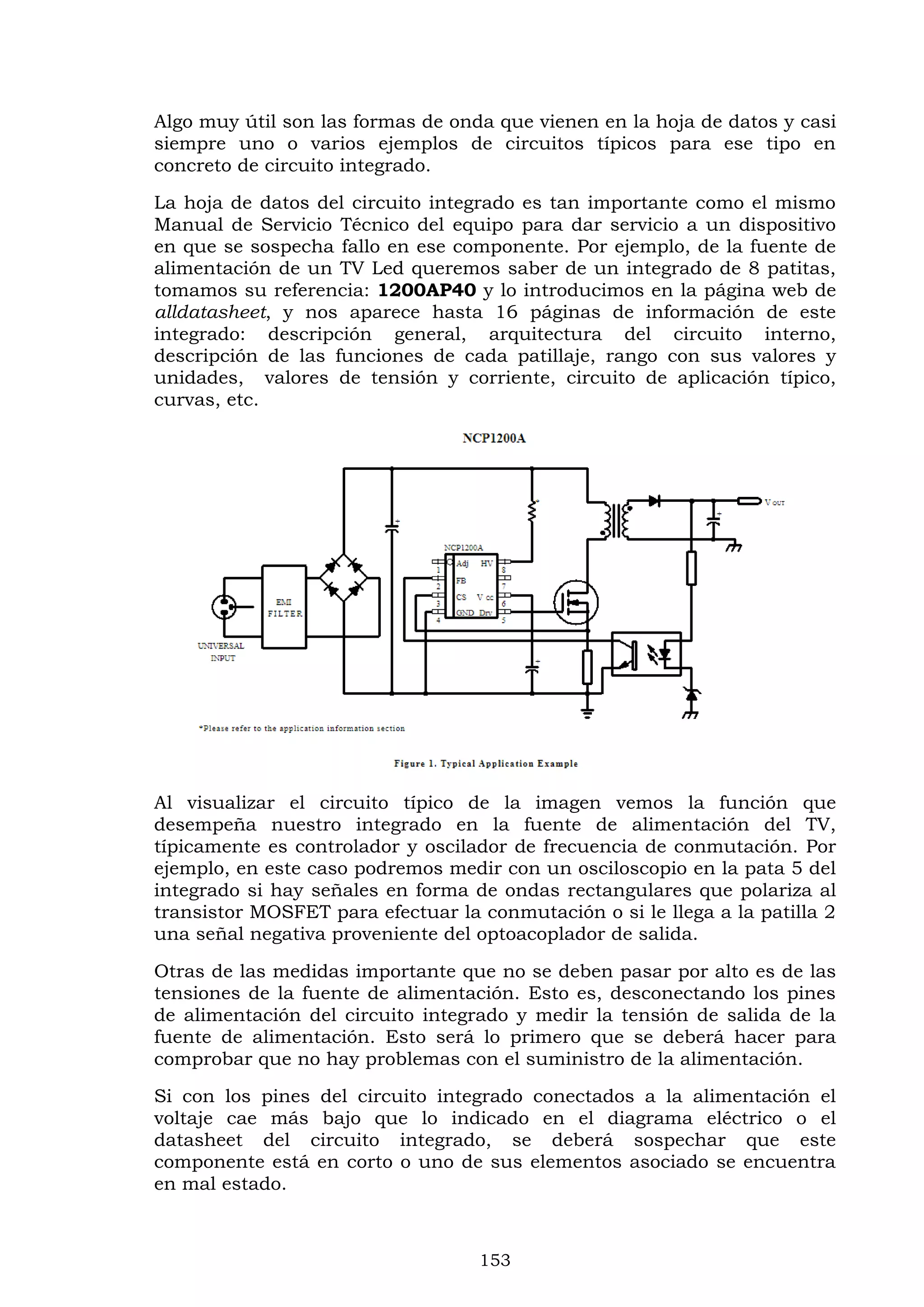 153
Algo muy útil son las formas de onda que vienen en la hoja de datos y casi
siempre uno o varios ejemplos de circuitos típicos para ese tipo en
concreto de circuito integrado.
La hoja de datos del circuito integrado es tan importante como el mismo
Manual de Servicio Técnico del equipo para dar servicio a un dispositivo
en que se sospecha fallo en ese componente. Por ejemplo, de la fuente de
alimentación de un TV Led queremos saber de un integrado de 8 patitas,
tomamos su referencia: 1200AP40 y lo introducimos en la página web de
alldatasheet, y nos aparece hasta 16 páginas de información de este
integrado: descripción general, arquitectura del circuito interno,
descripción de las funciones de cada patillaje, rango con sus valores y
unidades, valores de tensión y corriente, circuito de aplicación típico,
curvas, etc.
Al visualizar el circuito típico de la imagen vemos la función que
desempeña nuestro integrado en la fuente de alimentación del TV,
típicamente es controlador y oscilador de frecuencia de conmutación. Por
ejemplo, en este caso podremos medir con un osciloscopio en la pata 5 del
integrado si hay señales en forma de ondas rectangulares que polariza al
transistor MOSFET para efectuar la conmutación o si le llega a la patilla 2
una señal negativa proveniente del optoacoplador de salida.
Otras de las medidas importante que no se deben pasar por alto es de las
tensiones de la fuente de alimentación. Esto es, desconectando los pines
de alimentación del circuito integrado y medir la tensión de salida de la
fuente de alimentación. Esto será lo primero que se deberá hacer para
comprobar que no hay problemas con el suministro de la alimentación.
Si con los pines del circuito integrado conectados a la alimentación el
voltaje cae más bajo que lo indicado en el diagrama eléctrico o el
datasheet del circuito integrado, se deberá sospechar que este
componente está en corto o uno de sus elementos asociado se encuentra
en mal estado.
 