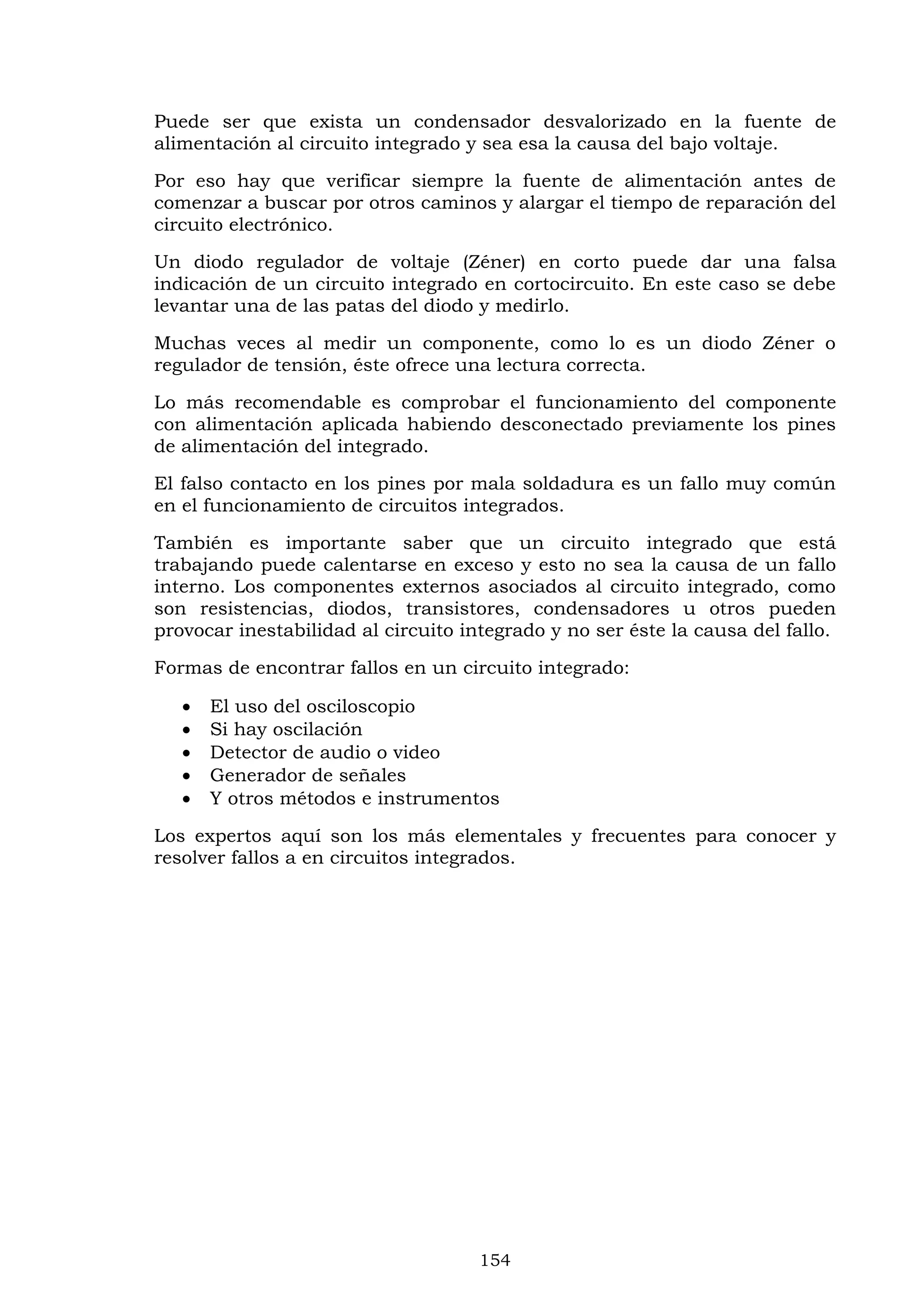 154
Puede ser que exista un condensador desvalorizado en la fuente de
alimentación al circuito integrado y sea esa la causa del bajo voltaje.
Por eso hay que verificar siempre la fuente de alimentación antes de
comenzar a buscar por otros caminos y alargar el tiempo de reparación del
circuito electrónico.
Un diodo regulador de voltaje (Zéner) en corto puede dar una falsa
indicación de un circuito integrado en cortocircuito. En este caso se debe
levantar una de las patas del diodo y medirlo.
Muchas veces al medir un componente, como lo es un diodo Zéner o
regulador de tensión, éste ofrece una lectura correcta.
Lo más recomendable es comprobar el funcionamiento del componente
con alimentación aplicada habiendo desconectado previamente los pines
de alimentación del integrado.
El falso contacto en los pines por mala soldadura es un fallo muy común
en el funcionamiento de circuitos integrados.
También es importante saber que un circuito integrado que está
trabajando puede calentarse en exceso y esto no sea la causa de un fallo
interno. Los componentes externos asociados al circuito integrado, como
son resistencias, diodos, transistores, condensadores u otros pueden
provocar inestabilidad al circuito integrado y no ser éste la causa del fallo.
Formas de encontrar fallos en un circuito integrado:
 El uso del osciloscopio
 Si hay oscilación
 Detector de audio o video
 Generador de señales
 Y otros métodos e instrumentos
Los expertos aquí son los más elementales y frecuentes para conocer y
resolver fallos a en circuitos integrados.
 