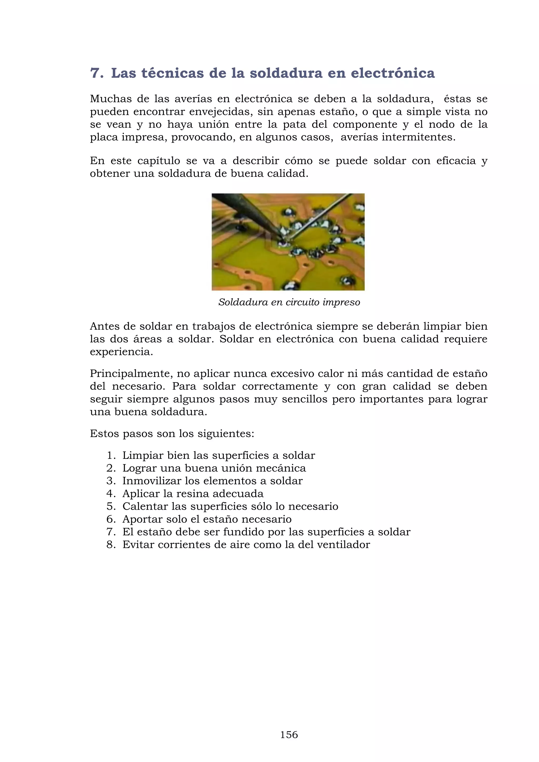 156
7. Las técnicas de la soldadura en electrónica
Muchas de las averías en electrónica se deben a la soldadura, éstas se
pueden encontrar envejecidas, sin apenas estaño, o que a simple vista no
se vean y no haya unión entre la pata del componente y el nodo de la
placa impresa, provocando, en algunos casos, averías intermitentes.
En este capítulo se va a describir cómo se puede soldar con eficacia y
obtener una soldadura de buena calidad.
Soldadura en circuito impreso
Antes de soldar en trabajos de electrónica siempre se deberán limpiar bien
las dos áreas a soldar. Soldar en electrónica con buena calidad requiere
experiencia.
Principalmente, no aplicar nunca excesivo calor ni más cantidad de estaño
del necesario. Para soldar correctamente y con gran calidad se deben
seguir siempre algunos pasos muy sencillos pero importantes para lograr
una buena soldadura.
Estos pasos son los siguientes:
1. Limpiar bien las superficies a soldar
2. Lograr una buena unión mecánica
3. Inmovilizar los elementos a soldar
4. Aplicar la resina adecuada
5. Calentar las superficies sólo lo necesario
6. Aportar solo el estaño necesario
7. El estaño debe ser fundido por las superficies a soldar
8. Evitar corrientes de aire como la del ventilador
 