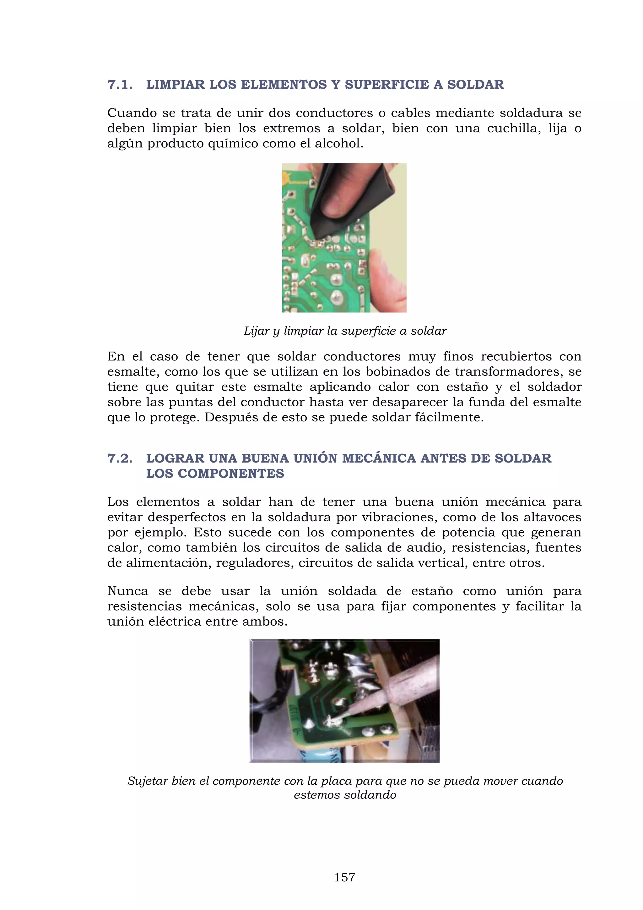 157
7.1. LIMPIAR LOS ELEMENTOS Y SUPERFICIE A SOLDAR
Cuando se trata de unir dos conductores o cables mediante soldadura se
deben limpiar bien los extremos a soldar, bien con una cuchilla, lija o
algún producto químico como el alcohol.
Lijar y limpiar la superficie a soldar
En el caso de tener que soldar conductores muy finos recubiertos con
esmalte, como los que se utilizan en los bobinados de transformadores, se
tiene que quitar este esmalte aplicando calor con estaño y el soldador
sobre las puntas del conductor hasta ver desaparecer la funda del esmalte
que lo protege. Después de esto se puede soldar fácilmente.
7.2. LOGRAR UNA BUENA UNIÓN MECÁNICA ANTES DE SOLDAR
LOS COMPONENTES
Los elementos a soldar han de tener una buena unión mecánica para
evitar desperfectos en la soldadura por vibraciones, como de los altavoces
por ejemplo. Esto sucede con los componentes de potencia que generan
calor, como también los circuitos de salida de audio, resistencias, fuentes
de alimentación, reguladores, circuitos de salida vertical, entre otros.
Nunca se debe usar la unión soldada de estaño como unión para
resistencias mecánicas, solo se usa para fijar componentes y facilitar la
unión eléctrica entre ambos.
Sujetar bien el componente con la placa para que no se pueda mover cuando
estemos soldando
 
