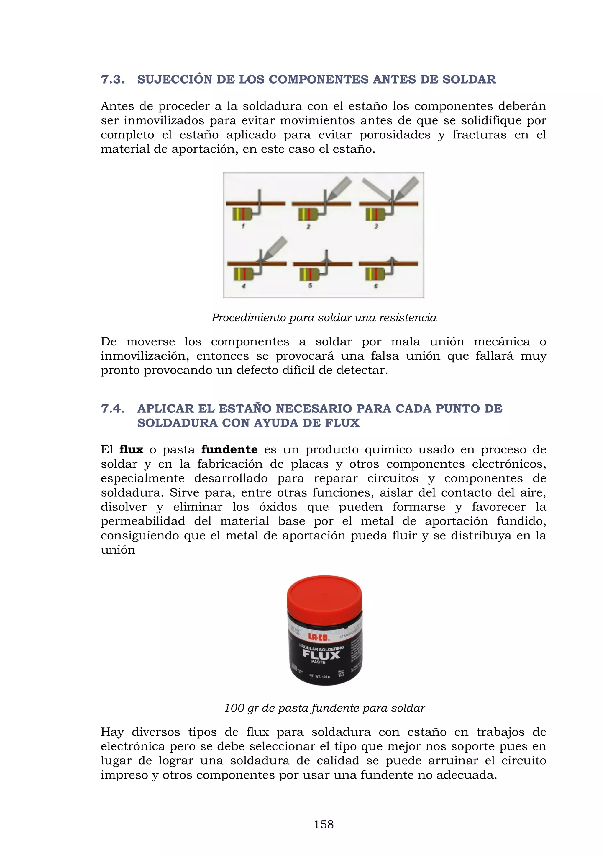 158
7.3. SUJECCIÓN DE LOS COMPONENTES ANTES DE SOLDAR
Antes de proceder a la soldadura con el estaño los componentes deberán
ser inmovilizados para evitar movimientos antes de que se solidifique por
completo el estaño aplicado para evitar porosidades y fracturas en el
material de aportación, en este caso el estaño.
Procedimiento para soldar una resistencia
De moverse los componentes a soldar por mala unión mecánica o
inmovilización, entonces se provocará una falsa unión que fallará muy
pronto provocando un defecto difícil de detectar.
7.4. APLICAR EL ESTAÑO NECESARIO PARA CADA PUNTO DE
SOLDADURA CON AYUDA DE FLUX
El flux o pasta fundente es un producto químico usado en proceso de
soldar y en la fabricación de placas y otros componentes electrónicos,
especialmente desarrollado para reparar circuitos y componentes de
soldadura. Sirve para, entre otras funciones, aislar del contacto del aire,
disolver y eliminar los óxidos que pueden formarse y favorecer la
permeabilidad del material base por el metal de aportación fundido,
consiguiendo que el metal de aportación pueda fluir y se distribuya en la
unión
100 gr de pasta fundente para soldar
Hay diversos tipos de flux para soldadura con estaño en trabajos de
electrónica pero se debe seleccionar el tipo que mejor nos soporte pues en
lugar de lograr una soldadura de calidad se puede arruinar el circuito
impreso y otros componentes por usar una fundente no adecuada.
 
